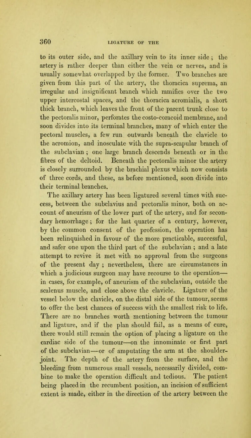 to its outer side, and the axillary vein to its inner side ; the artery is rather deeper than either the vein or nerves, and is usually somewhat overlapped by the former. Two branches are given from this part of the artery, the thoracica suprcma, an irregular and insignificant branch which ramifies over the two upper intercostal spaces, and the thoracica acromialis, a short thick branch, which leaves the front of the parent trunk close to the pectoralis minor, perforates the costo-coracoid membrane, and soon divides into its terminal branches, many of which enter the pectoral muscles, a few run outwards beneath the clavicle to the acromion, and inosculate with the supra-scapular branch of the subclavian ; one large branch descends beneath or in the fibres of the deltoid. Beneath the pectoralis minor the artery is closely surrounded by the brachial plexus which now consists of three cords, and these, as before mentioned, soon divide into their terminal branches. The axillary artery has been ligatured several times with suc- cess, between the subclavius and pectoralis minor, both on ac- count of aneurism of the lower part of the artery, and for secon- dary hemorrhage; for the last quarter of a century, however, by the common consent of the profession, the operation has been relinquished in favour of the more practicable, successful, and safer one upon the third part of the subclavian ; and a late attempt to revive it met with no approval from the surgeons of the present day ; nevertheless, there are circumstances in ■which a judicious surgeon may have recourse to the operation— in cases, for example, of aneurism of the subclavian, outside the scalenus muscle, and close above the clavicle. Ligature of the vessel below the clavicle, on the distal side of the tumour, seems to offer the best chances of success with the smallest risk to life. There are no branches worth mentioning between the tumour and ligature, and if the plan should fail, as a means of cure, there would still remain the option of placing a ligature on the cardiac side of the tumour—on the innominate or first part of the subclavian—or of amputating the arm at the shoulder- joint. The depth of the artery from the surface, and the bleeding from numerous small vessels, necessarily divided, com- bine to make the operation difficult and tedious. The patient being placed in the recumbent position, an incision of sufficient extent is made, either in the direction of the artery between the