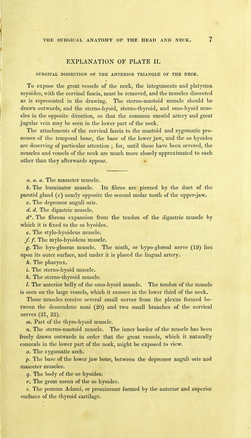 EXPLANATION OF PLATE IL SURGICAL DISSECTION OF THE ANTEEIOR TRIANGLE OF THE NECK. To expose the great vessels of the neck, the integuments and platysma myoides, with the cervical fascia, must be removed, and the muscles dissected as is represented in the drawing. The sterno-mastoid muscle should be drawn outwards, and the sterno-hyoid, sterno-thyroid, and omo-hyoid mus- cles in the opposite direction, so that the common carotid artery and great jugular vein may be seen in the lower part of the neck. The attachments of the cervical fascia to the mastoid and zygomatic pro- cesses of the temporal bone, the base of the lower jaw, and the os hyoides are deserving of particular attention ; for, until these have been severed, the muscles and vessels of the neck are much more closely approximated to each other than they afterwards appear. a. a. a. The masseter muscle. b. The buccinator muscle. Its fibres are pierced by the duct of the parotid gland (x) nearly opposite the second molar tooth of the upper-jaw. c. The depressor anguli oris. d. d. The digastric muscle. d*. The fibrous expansion from the tendon of the digastric muscle by which it is fixed to the os hyoides. e. The stylo-hyoideus muscle. f. f. The mylo-hyoideus muscle. g. The hyo-glossus muscle. The ninth, or hypo-glossal nerve (19) lies upon its outer surface, and under it is placed the lingual artery. h. The pharyiix. i. The sterno-hyoid muscle. k. The sterno-thp'oid muscle. I. The anterior belly of the omo-hyoid muscle. The tendon of the muscle is seen on the large vessels, which it crosses in the lower third of the neck. These muscles receive several small nerves from the plexus formed be- tween the descendens noni (20) and two small branches of the cervical nerves (21, 22). m. Part of the thyro-hyoid muscle. n. The stemo-mastoid muscle. The inner border of the muscle has been freely drawn outwards in order that the great vessels, which it naturally conceals in the lower part of the neck, might be exposed to view. o. The zygomatic arch. p. The base of the lower jaw bone, between the depressor anguli oris and masseter muscles. q. The body of the os hyoides. r. The great cornu of the os hyoides. s. The pomum Adami, or prominence formed by the anterior and superior surfaces of the thyroid cartilage.