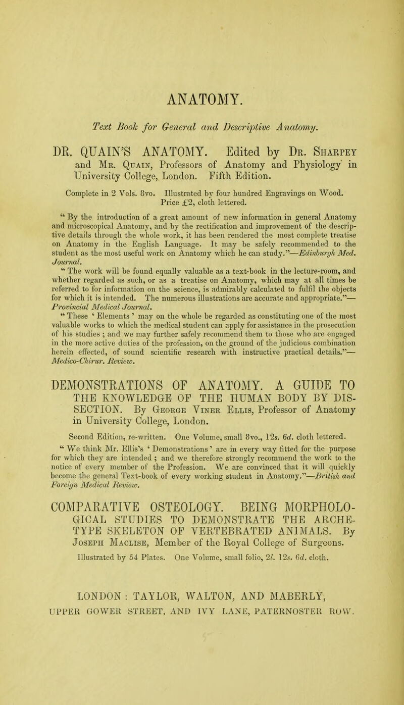 ANATOMY. Text Booh for General and Descriptive Anatomy. m. QUAIN'S ANATOMY. Edited by Dr. Siiarpey and Mr. Quain, Professors of Anatomy and Physiology in University College, London. Fifth Edition. Complete in 2 Vols. 8vo. Illustrated by four hundred Engravings on Wood. Price £2, cloth lettered.  By the introduction of a great amount of new infonnation in general Anatomy and microscopical Anatomy, and by the rectification and improvement of the descrip- tive details through the whole work, it has been rendered the most complete treatise on Anatomy in the English Language. It may be safely recommended to the student as the most useful work on Anatomy which he can study.—Edinburgh Med. Journal.  The work will be found equally valuable as a text-book in the lecture-room, and whether regarded as such, or as a treatise on Anatomy, which may at all times be referred to for information on the science, is admirably calculated to fulfil the objects for which it is intended. The numerous illustrations are accurate and appropriate.— Provincial Medical Journal.  These ' Elements ' may on the whole be regarded as constituting one of the most valuable works to which the medical student can apply for assistance in the prosecution of his studies ; and we may further safely recommend them to those who are engaged in the more active duties of the profession, on the ground of the judicious combination herein efi^ected, of sound scientific research with instructive practical details.— Medico-Chirur. Review. DEMONSTRATIONS OF ANATOMY. A GUIDE TO THE KNOWLEDGE OF THE HUMAN BODY BY DIS- SECTION. By George Viner Ellis, Professor of Anatomy in University College, London. Second Edition, re-written. One Volume, small 8vo., 12s. 6rf. cloth lettered.  We think Mr. Ellis's ' Demonstrations ' are in every way fitted for the purpose for which they are intended ; and we therefoi'e strongly recommend the work to the notice of every member of the Profession. We are convinced that it will ipiickly become the general Text-book of every working student in Anatomy.—British and Foreign Medical Review. COMPARATIVE OSTEOLOGY. BEING MORPHOLO- GICAL STUDIES TO DEMONSTRATE THE ARCHE- TYPE SKELETON OF VERTEBRATED ANIMALS. By Joseph Maclise, Member of the Royal College of Surgeons. Illustrated by 54 Plates. One Volume, small folio, 21. \2s. Cd. cloth. LONDON : TAYLOR, WALTON, AND MABERLY, UPPER OOWER STREET, AND IVY LANE, PATERNOSTER ROW
