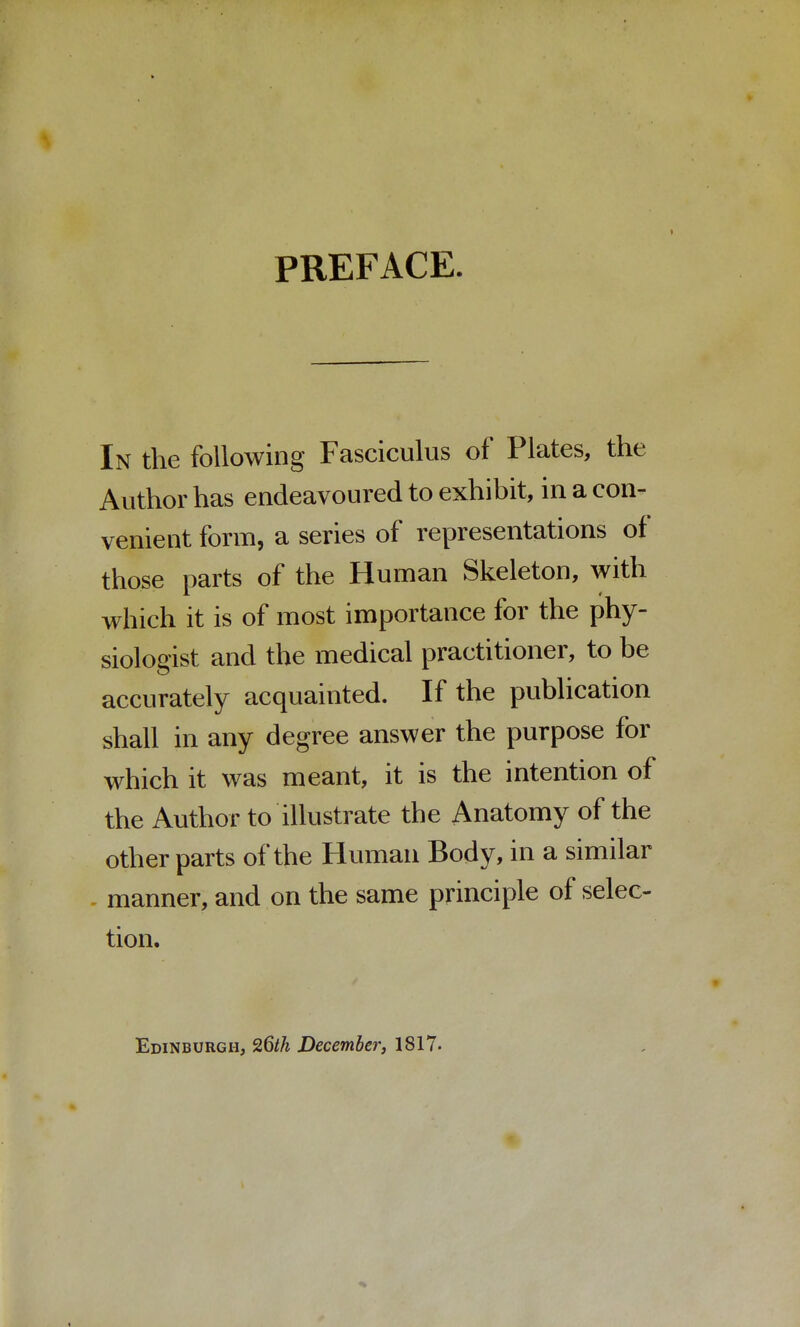 PREFACE. In the following Fasciculus of Plates, the Author has endeavoured to exhibit, in a con- venient form, a series of representations of those parts of the Human Skeleton, with which it is of most importance for the phy- siologist and the medical practitioner, to be accurately acquainted. If the publication shall in any degree answer the purpose for which it was meant, it is the intention of the Author to illustrate the Anatomy of the other parts of the Human Body, in a similar manner, and on the same principle of selec- tion. Edinburgh, 26th December, 1817.