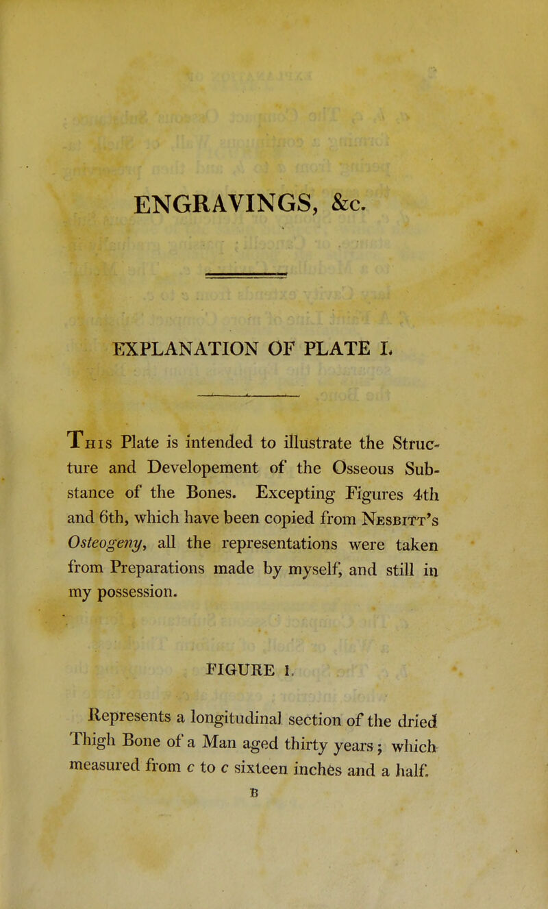 ENGRAVINGS, &c. EXPLANATION OF PLATE L This Plate is intended to illustrate the Struc- ture and Developement of the Osseous Sub- stance of the Bones. Excepting Figures 4th and 6th, which have been copied from NesbiTt's Osteogeny, all the representations were taken from Preparations made by myself, and still in my possession. FIGURE 1. Represents a longitudinal section of the dried Thigh Bone of a Man aged thirty years; which measured from c to c sixteen inches and a half. B