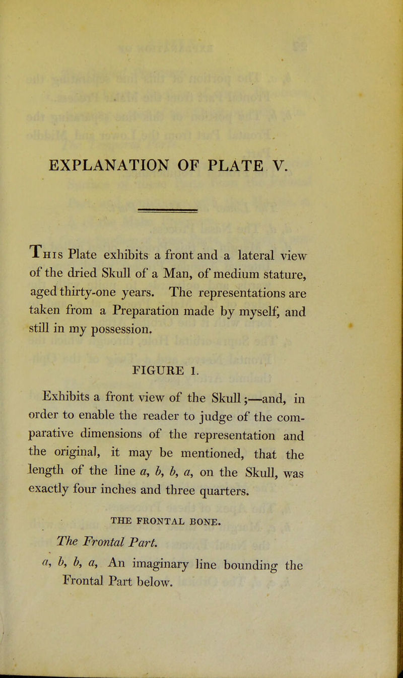 EXPLANATION OF PLATE V This Plate exhibits a front and a lateral view of the dried Skull of a Man, of medium stature, aged thirty-one years. The representations are taken from a Preparation made by myself, and still in my possession, FIGURE L Exhibits a front view of the Skull;—and, in order to enable the reader to judge of the com- parative dimensions of the representation and the original, it may be mentioned, that the length of the line a, b, b, a, on the Skull, was exactly four inches and three quarters. THE FRONTAL BONE. The Frontal Part, a, b9 b, a, An imaginary line bounding the Frontal Part below.