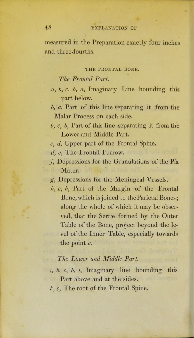 measured in the Preparation exactly four inches and three-fourths. THE FRONTAL BONE. The Frontal Part a, b} c} b, a, Imaginary Line bounding this part below. b, a, Part of this line separating it from the Malar Process on each side. by c, by Part of this line separating it from the Lower and Middle Part. c, d, Upper part of the Frontal Spine. d, e, The Frontal Furrow. f, Depressions for the Granulations of the Pia Mater. g, Depressions for the Meningeal Vessels. h, e, h, Part of the Margin of the Frontal Bone, which is joined to theParietal Bones; along the whole of which it may be obser- ved, that the Serrse formed by the Outer Table of the Bone, project beyond the le- vel of the Inner Table, especially towards the point e. The Lower and Middle Part. i, bt c, by iy Imaginary line bounding this Part above and at the sides. ky c. The root of the Frontal Spine.