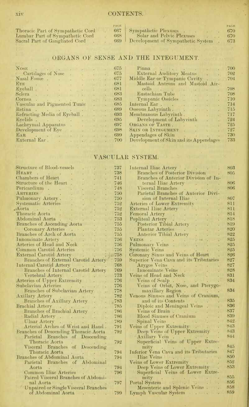 IWV.K Thoracic Pai-t of Syiupatlietic Cord . 667 Lumbar Part of Sympathetic Cord . 668 Sacral Part of Gaugliated Cord . . 669 PACK Sympathetic Plexuses .... 670 Solar aud Pelvic Plexuses . . 670 Development of Sympathetic System . 673 OEGANS OF SENSE AND THE INTEGUMENT. Nose 675 ' Pinna 700 Cartilages of Nose .... 675 External Aiulitory Meatus . . 702 Nasal Fossse 677 Middle Ear or Tympanic Cavit)' . . 704 Eye 681 Mastoid Antrum aud ^VFastoid Air- Eyehall 681 cells 708 Sclera 683 Eustachian Tube .... 708 Cornea ....... 683 Tj^mjianic O.'^sicles .... 710 Vascular and Pigmented Tunic . . 685 Internal Ear ...... 714 lletina 689 Osseous Labyrinth 715 Kefracting Media of Eyeball . . . 693 Membranous Labyrintli .... 717 Eyelids ....... 695 Develojjment of Labyrinth . . 724 Lachrymal Apparatus .... 697 Organs op Taste 725 Development of Eve .... 698 Skix or Ixte«umext .... 727 Ear . . ' 699 Appendages of Skin .... 730 External Ear . ..... 700 , Develojiment of Skin and its Appendages 733 VASCULAR SYSTEM. Structure of Blood-vessels Heart Chambers of Heart Structure of tlie Heart . Pericardium ..... Arteries Pulmonary Artery .... Systematic Arteries .Aorta Thoracic Aorta .... Abdominal Aorta .... Branches of Ascending Aorta Coronary Arteries Branches of Arch of Aorta Innominate Artery Artei'ies of Head and Neck . Common Carotid Arteries External Carotid Artery Branches of External Carotid Arter Internal Carotid Artery Branches of Internal Carotid Arter Vertebral Artery Arteries of Upper Extremity Suljclavian Arteries Branches of Subclavian Artery Axillary Artery .... Branches of Axillary Artery Brachial Artery .... Branches of Brachial Artery Radial Artery .... Ulnar Artery .... Arterial Arches of Wrist and Hand Branches of Descending Thoracic Aorta Parietal Branches of Descending Thoracic Aorta . . . . Visceral Branches of Descending Thoracic Aorta Branches of Abdominal Aorta Parietal Branches of Abdomina Aorta Common Iliac Arteries Paired Visceral Branches of Abdomi nal Aorta .... Unpaired or Single Visceral Branches of Abdominal Aorta 737 738 741 746 748 750 750 752 752 752 753 755 755 755 756 756 756 .758 759 768 769 773 776 776 778 782 783 785 786 786 789 791 792 792 794 794 794 796 797 799 Internal Iliac Artery Branches of Posterior Division Branches of Anterior Division of li ternal Iliac Artery Visceral Branches Parietal Branches of Anterior Divi sion of Internal Iliac Arteries of Lower Extremity External Iliac Arteiy Femoral Artery .... Popliteal Artery .... Posterior Tibial Artery Plantar Arteries Anteiior Tibial Arteiy Veins . . . . . . Pulmonary Veins .... Systemic Veins .... Coronary Sinus and Veins of Heart Sujierior Vena Cava and its Trilmtarier Azygos Veins .... Innominate Veins Veins of Head and Neck Veins of Scalji .... Veins of Orbit, Nose, and Pterygo maxillary Region . Venous Sinuses and Veins of Cranium and of its Contents Diploic and Meningeal \'eins . Veins of Brain .... Blood Sinuses of Cranium Spinal Veins .... Veins of Uppei' Extremity Deep Veins of Upper Extremity Axillary Vein .... Superficial Veins of Upper Extre mity Inferior Vena Cava and its Tributaries Iliac Veins .... Veins of Lower Extremity Deep Veins of Lower Extremity Superficial Veins of Lower Extre- mity Portal Sy.stem .... Mesenteric and Splenic Veins . Lymph Vascular System