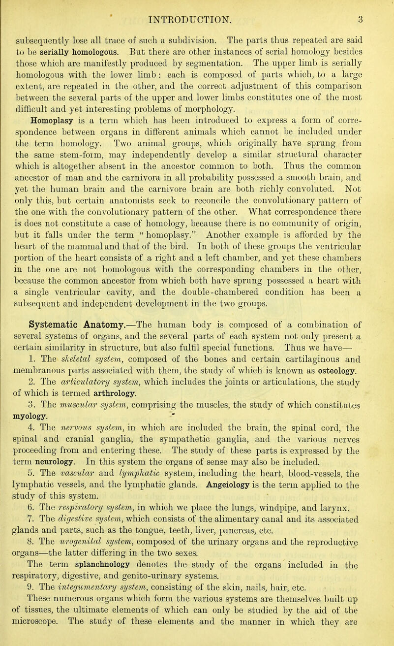subsequently lose all trace of such a subdivision. The parts thus repeated are said to be serially homologous. But there are other instances of serial homology besides those which are manifestly produced by segmentation. The upper limb is serially homologous with the lower limb : each is composed of parts which, to a large extent, are repeated in the other, and the correct adjustment of this comparison between the several parts of the upper and lower limbs constitutes one of the most difficult and yet interesting problems of morphology. Homoplasy is a term which has been introduced to express a form of corre- spondence between organs in different animals which cannot be included under the term homology. Two animal groups, which originally have sprung from the same stem-form, may independently develop a similar structural character which is altogether absent in the ancestor common to both. Thus the common ancestor of man and the carnivora in all probabihty possessed a smooth brain, and yet the human brain and the carnivore brain are both richly convoluted. Not only this, but certain anatomists seek to reconcile the convolutionary pattern of the one with the convolutionary pattern of the other. What correspondence there is does not constitute a case of homology, because there is no community of origin, but it falls under the term  homoplasy. Another example is afforded by the heart of the mammal and that of the bird. In both of these groups the ventricular portion of the heart consists of a right and a left chamber, and yet these chambers in the one are not homologous with the corresponding chambers in the other, because the common ancestor from which both have sprung possessed a heart with a single ventricular cavity, and the double-chambered condition has been a subsequent and independent development in the two groups. Systematic Anatomy.—The human body is composed of a combination of several systems of organs, and the several parts of each system not only present a certain similarity in structure, but also fulfil special functions. Thus we have— 1. The skeletal system, composed of the bones and certain cartilaginous and membranous parts associated with them, the study of which is known as osteology. 2. The articulatory system, which includes the joints or articulations, the study of which is termed arthrology. 3. The muscular system, comprising the muscles, the study of which constitutes myology. 4. The nervous system, in which are included the brain, the spinal cord, the spinal and cranial ganglia, the sympathetic ganglia, and the various nerves proceeding from and entering these. The study of these parts is expressed by the term neurology. In this system the organs of sense may also be included. 5. The vascular and lymphatic system, including the heart, blood-vessels, the lymphatic vessels, and the lymphatic glands. Angeiology is the term applied to the study of this system. 6. The respiratory system, in which we place the lungs, windpipe, and larynx. 7. The digestive system, which consists of the alimentary canal and its associated glands and parts, such as the tongue, teeth, liver, pancreas, etc. 8. The urogenital system, composed of the urinary organs and the reproductive organs—the latter differing in the two sexes. The term splanchnology denotes the study of the organs included in the respiratory, digestive, and genito-urinary systems. 9. The integumentary system, consisting of the skin, nails, hair, etc. These numerous organs which form the various systems are themselves Imilt up of tissues, the ultimate elements of which can only be studied by the aid of the microscope. The study of these elements and the manner in which they are