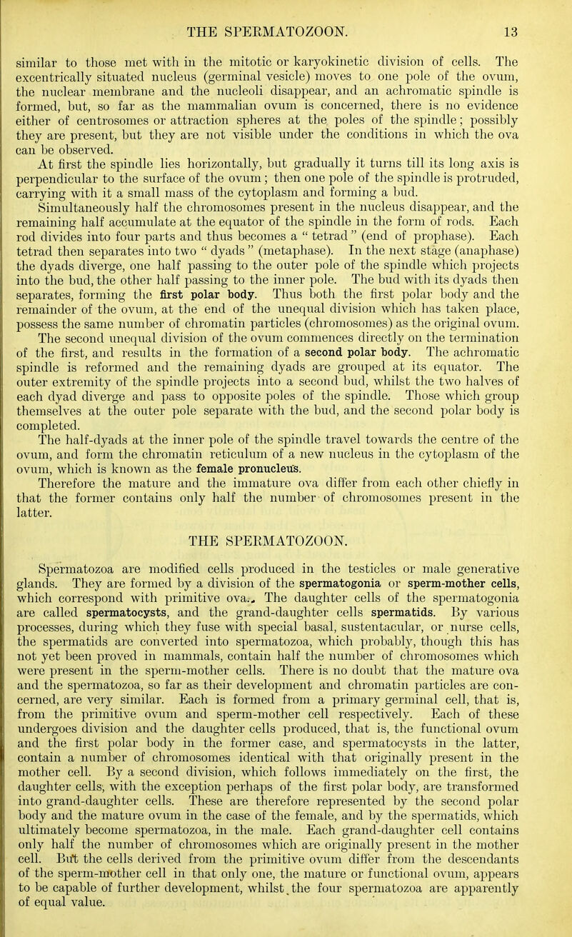similar to those met with in the mitotic or karyokinetic division of cells. The excentrically situated nucleus (germinal vesicle) moves to one pole of the ovum, the nuclear membrane and the nucleoli disappear, and an achromatic spindle is formed, but, so far as the mammalian ovum is concerned, there is no evidence either of centrosomes or attraction spheres at the poles of the spindle; possibly they are present, but they are not visible under the conditions in which the ova can be observed. At first the spindle lies horizontally, but gradually it turns till its long axis is perpendicular to the surface of the ovum ; then one pole of the spindle is protruded, carrying with it a small mass of the cytoplasm and forming a bud. Simultaneously half the chromosomes present in the nucleus disappear, and the remaining half accumulate at the equator of the spindle in the form of rods. Each rod divides into four parts and thus becomes a  tetrad  (end of prophase). Each tetrad then separates into two  dyads  (metaphase). In the next stage (anaphase) the dyads diverge, one half passing to the outer pole of the spindle which projects into the bud, the other half passing to the inner pole. The bud with its dyads then separates, forming the first polar body. Thus both the first polar body and the remainder of the ovum, at the end of the unequal division which has taken place, possess the same number of chromatin particles (chromosomes) as the original ovum. The second unequal division of the ovum commences directly on the termination of the first, and results in the formation of a second polar body. The achromatic spindle is reformed and the remaining dyads are grouped at its equator. The outer extremity of the spindle projects into a second bud, whilst the two halves of each dyad diverge and pass to opposite poles of the spindle. Those which group themselves at the outer pole separate with the bud, and the second polar body is completed. The half-dyads at the inner pole of the spindle travel towards the centre of the ovum, and form the chromatin reticulum of a new nucleus in the cytoplasm of the ovum, which is known as the female pronucleus. Therefore the mature and the immature ova differ from each other chiefly in that the former contains only half the number of chromosomes present in the latter. THE SPERMATOZOON. Spermatozoa are modified cells produced in the testicles or male generative glands. They are formed by a division of the spermatogonia or sperm-mother cells, which correspond with primitive ova... The daughter cells of the spermatogonia are called spermatocysts, and the grand-daughter cells spermatids. By various processes, during which they fuse with special basal, sustentacular, or nurse cells, the spermatids are converted into spermatozoa, which probably, though this has not yet been proved in mammals, contain half the number of chromosomes which were present in the sperm-mother cells. There is no doubt that the mature ova and the spermatozoa, so far as their development and chromatin particles are con- cerned, are very similar. Each is formed from a primary germinal cell, that is, from the primitive ovum and sperm-mother cell respectively. Each of these undergoes division and the daughter cells produced, that is, the functional ovum and the first polar body in the former case, and spermatocysts in the latter, contain a number of chromosomes identical with that originally present in the mother cell. By a second division, which follows immediately on the first, the daughter cells, with the exception perhaps of the first polar body, are transformed into grand-daughter cells. These are therefore represented by the second polar body and the mature ovum in the case of the female, and by the spermatids, which ultimately become spermatozoa, in the male. Each grand-daughter cell contains only half the number of chromosomes which are originally present in the mother cell. But the cells derived from the primitive ovum differ from the descendants of the sperm-mother cell in that only one, the mature or functional ovum, appears to be capable of further development, whilst, the four spermatozoa are apparently of equal value.