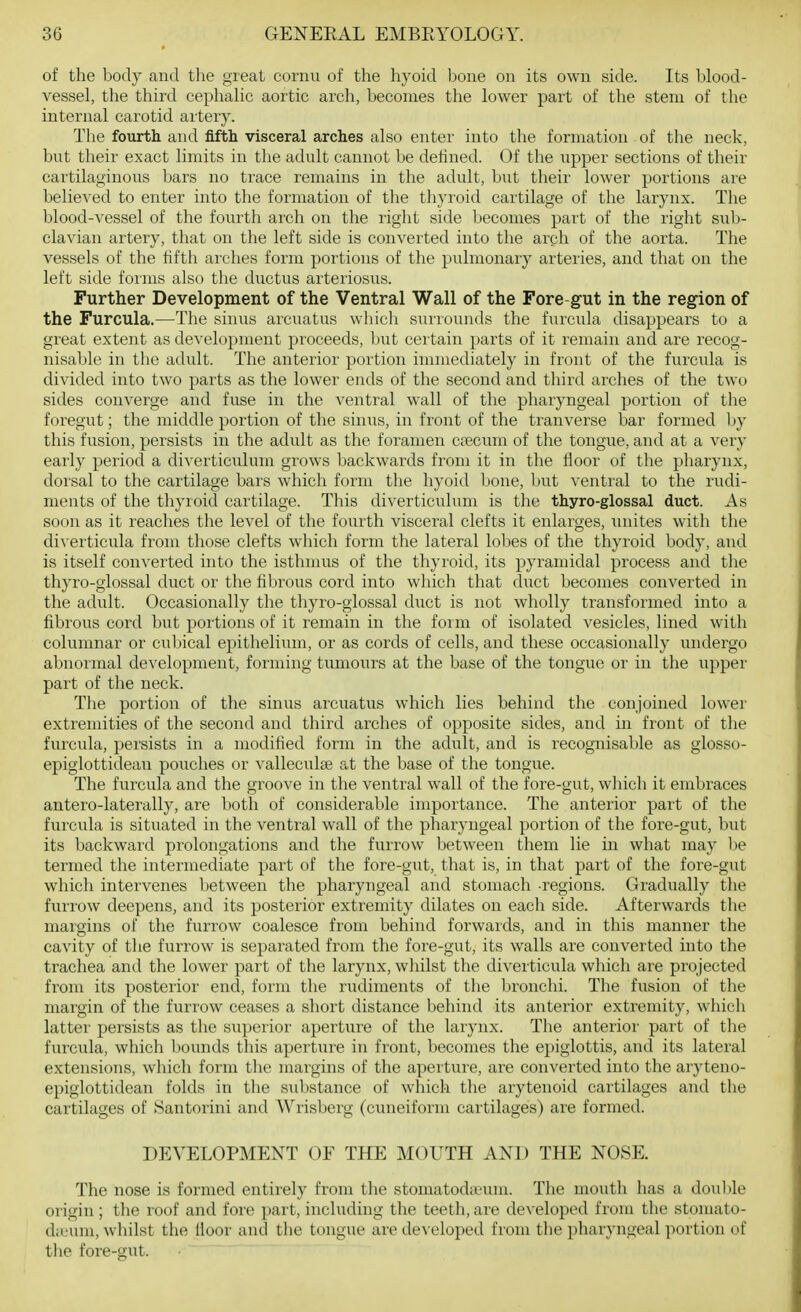 of the body and tlie great eornu of the hyoid bone on its own side. Its blood- vessel, the third cephalic aortic arch, becomes the lower part of the stem of the internal carotid artery. The fourth and fifth visceral arches also enter into the formation of the neck, but their exact limits in the adult cannot be deiined. Of the upper sections of their cartilaginous bars no ti'ace remains in the adult, but their lower portions are believed to enter into the formation of the thyroid cartilage of the larynx. The blood-vessel of the fourth arch on the right side becomes part of the right suli- clavian artery, that on the left side is converted into the arch of the aorta. The vessels of the fifth arches form portions of the pulmonary arteries, and that on the left side forms also the ductus arteriosus. Further Development of the Ventral Wall of the Fore-gut in the region of the Furcula.—The sinus arcuatus whicli surrounds the furcula disappears to a great extent as development proceeds, but certain parts of it remain and are recog- nisable in the adult. The anterior portion immediately in front of the furcula is divided into two parts as the lower ends of the second and third arches of the two sides converge and fuse in the ventral wall of the pharyngeal portion of the foregut; the middle portion of the sinus, in front of the tranverse bar formed by this fusion, persists in the adult as the foramen cpecum of the tongue, and at a very early period a diverticulum grows backwards from it in the floor of the pharynx, dorsal to the cartilage bars which form the hyoid bone, but ventral to the rudi- ments of the thyroid cartilage. This diverticulum is the thyro-glossal duct. As soon as it reaches the level of the fourth visceral clefts it enlarges, unites with the diverticula from those clefts which form the lateral lol)es of the thyroid body, and is itself converted into the isthmus of the thyroid, its pyramidal process and the thyro-glossal duct or the fibrous cord into which that duct becomes converted in the adult. Occasionally the thyro-glossal duct is not wholly transformed into a fibrous cord but portions of it remain in the foim of isolated vesicles, lined with columnar or cubical epithelium, or as cords of cells, and these occasionally undergo abnormal development, forming tiunours at the base of the tongue or in the upper part of the neck. Tlie portion of the sinus arcuatus which lies behind the conjoined lower extremities of the second and third arches of opposite sides, and in front of the furcula, persists in a modified form in the adult, and is recognisable as glosso- epiglottidean pouches or valleculae at the base of the tongue. The furcula and the groove in the ventral wall of the fore-gut, which it embraces antero-laterally, are both of considerable importance. The anterior part of the furcula is situated in the ventral wall of the pharyngeal portion of the fore-gut, but its backward prolongations and the furrow between them lie in what may be termed the intermediate part of the fore-gut, that is, in that part of the fore-gut which intervenes between the pharyngeal and stomach -regions. Gradually the furrow deepens, and its posterior extremity dilates on each side. Afterwards the margins of the furrow coalesce from behind forwards, and in this manner the cavity of tlie furrow is separated from the fore-gut, its walls are converted into the trachea and the lower part of the larynx, wliilst the diverticula which are projected from its posterior end, form the rudiments of the bronchi. The fusion of the margin of the furrow ceases a short distance behind its anterior extremity, which latter persists as the superior aperture of the larynx. The anterior part of the furcula, which bounds tliis aperture in front, becomes the epiglottis, and its lateral extensions, which form tlie margins of the aperture, are converted into the aryteno- epiglottidean folds in the sxibstance of which the arytenoid cartilages and the cartilages of Santorini and VVrisberg (cuneiform cartilages) are formed. DEVELOPMENT OE THE MOUTH AND THE NOSE. The nose is formed entirely from the stomatodccum. The mouth has a doultle origin ; the roof and fore part, including the teeth, are developed from the stomato- diL'um, whilst the lloor and the tongue are developed from the pharyngeal portion of the fore-gut.