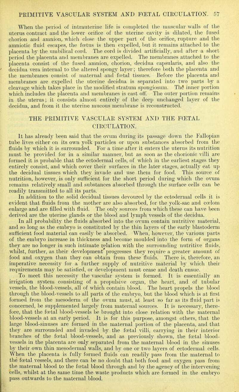 When the period of intrauterine hfe is completed the muscular walls of the uterus contract and the lower orifice of the uterine cavity is dilated, the fused chorion and amnion, which close the upper part of the orifice, rupture and the amniotic fluid escapes, the foetus is then expelled, but it remains attached to the placenta by the umbilical cord. The cord is divided artificially, and after a short period the placenta and membranes are expelled. The membranes attached to the placenta consist of the fused amnion, chorion, decidua capsularis, and also the decidua vera internal to the altered spongy layer; therefore lioth the placenta and the membranes consist of maternal and foetal tissues. Before the placenta and membranes are expelled the uterine decidua is separated into two parts by a cleavage which takes place in the modified stratum spongiosum. ThS inner portion which includes the placenta and membranes is cast off. The outer portion remains in the uterus; it consists almost entirely of the deep unchanged layer of the decidua, and from it the uterine mucous membrane is reconstructed. THE PRIMITIVE VASCULAK SYSTEM AND THE FCETAL CIECULATIOK It has already been said that the ovum during its passage down the Fallopian tube lives either on its own yolk particles or upon substances absorbed from the fluids by which it is surrounded. For a time after it enters the uterus its nutrition must be provided for in a similar manner, but as soon as the chorionic villi are formed it is probable that the ectodermal cells, of which in the earliest stages they entirely consist, and which cover their surfaces in the later stages, actually eat up the decidual tissues which they invade and use them for food. This source of nutrition, however, is only sufficient for the short period during which the ovum remains relatively small and substances absorbed through the surface cells can be readily transmitted to all its parts. In addition to the solid decidual tissues devoured by the ectodermal cells it is evident that fluids from the mother are also absorbed, for the yolk-sac and coelom enlarge and are filled with fluid. The only sources from which these can have been derived are the uterine glands or the blood and lymph vessels of the decidua. In all probability the fluids absorbed into the ovum contain nutritive material, and so long as the embryo is constituted by the thin layers of the early blastoderm sufficient food material can easily be absorbed. When, however, the various parts of the embryo increase in thickness and become moulded into the form of organs they are no longer in such intimate relation with the surrounding nutritive fluids, whilst, further, as their development progresses they require a greater amount of food and oxygen than they can obtain from these fluids. There is, therefore, an imperative necessity for a further supply of nutritive material by which their reqiiirements may be satisfied, or development must cease and death ensue. To meet this necessity the vascular system is formed. It is essentially an irrigation system consisting of a propulsive organ, the heart, and of tubular vessels, the blood-vessels, all of which contain blood. The heart propels the blood through the blood-vessels to all parts of the embryo, but the blood which is at first formed from the mesoderm of the ovum must, at least so far as its fluid part is concerned, be supplemented largely from maternal sources. It is necessary, there- fore, that the foetal blood-vessels be brought into close relation with the maternal blood-vessels at an early period. It is for this purpose, amongst others, that the large blood-sinuses are formed in the maternal portion of the placenta, and that they are surrounded and invaded by the foetal villi, carrying in their interior branches of the foetal blood-vessels, and as previously shown, the foetal blood- vessels in the placenta are only separated from the maternal blood in the sinuses by their own thin mesodermal walls, and by one or two layers of ectodermal cells. When the placenta is fully formed fluids can readily pass from the maternal to the foetal vessels, and there can be no doubt that both food and oxygen pass from the maternal blood to the foetal blood through and by the agency of the intervening cells, whilst at the same time the waste products which are formed in the embryo pass outwards to the maternal blood.