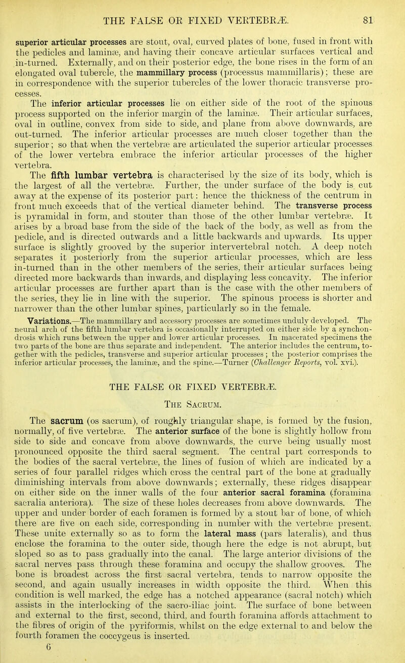 superior articular processes are stout, oval, curved plates of hone, fused in front with the pedicles and laminte, and having their concave articular surfaces vertical and in-turned. Externally, and on their posterior edge, the bone rises in the form of an elongated oval tubercle, the mammillary process (processus mammillaris); these are in correspondence with the superior tuliercles of the lower thoracic transverse pro- cesses. The inferior articular processes lie on either side of the root of the spinous process supported on the inferior margin of the laminae. Their articular surfaces, oval in outline, convex from side to side, and plane from above downwards, are out-turned. The inferior articular processes are much closer together than the superior; so that when the vertebra; are articulated the superior articular processes of the lower vertebra embrace the inferior articular processes of the higher vertebra. The fifth lumbar vertebra is characterised by the size of its body, which is the largest of all the vertebra;. Further, the under surface of the body is cut away at the expense of its posterior part: hence the thickness of the centrum in front much exceeds that of the vertical diameter behind. The transverse process is pyramidal in form, and stouter than those of the other lumbar vertebrae. It arises by a broad base from the side of the back of the body, as well as from the pedicle, and is directed outwards and a little backwards and upwards. Its upper surface is slightly grooved by the superior intervertebral notch. A deep notch separates it posteriorly from the superior articular processes, which are less in-turned than in the other members of the series, their articular surfaces being directed more backwards than inwards, and displaying less concavity. The inferior articular processes are further apart than is the case with the other members of the series, they lie in line with the superior. The spinous process is shorter and narrower than the other lumbar spines, particularly so in the female. Variations.—The mammillary and accessory processes are sometimes unduly developed. The neural arch of the fifth lumbar vertebra is occasionally interrupted on either side by a synchon- drosis which runs between the upper and lower articular pirocesses. In macerated specimens the two parts of the bone are thus separate and independent. The anterior includes the centrum, to- gether with the pedicles, transverse and superior articular processes; the j)osterior comprises the inferior articular processes, the laminae, and the spine.—Turner (Challenger Reports, \o\. xvi.). THE FALSE OR FIXED VERTEBRA.. The Sacrum. The sacrum (os sacriun), of roughly triangular shape, is formed by the fusion, normally, of five vertebra;. The anterior surface of the bone is slightly hollow from side to side and concave from above downwards, the curve being usually most pronounced opposite the third sacral segment. The central part corresponds to the bodies of the sacral vertebras, the lines of fusion of which are indicated by a series of four parallel ridges which cross the central part of the bone at gradually diminishing intervals from above downwards; externally, these ridges disappear on either side on the inner walls of the four anterior sacral foramina (.foramina sacralia anteriora). The size of these holes decreases from above downwards. The upper and under border of each foramen is formed by a stout bar of bone, of which there are five on each side, corresponding in number with the vertebrae present. Tliese unite externally so as to form the lateral mass (pars lateralis), and thus enclose the foramina to the outer side, though here the edge is not abrupt, but sloped so as to pass gradually into the canal. The large anterior divisions of the sacral nerves pass through these foramina and occupy the shallow grooves. The bone is broadest across the first sacral vertebra, tends to narrow opposite the second, and again usually increases in width opposite the third. When this condition is well marked, the edge has a notched appearance (sacral notch) which assists in the interlocking of the sacro-iliac joint. The surface of bone between and external to the first, second, third, and fourth foramina affords attachment to the fibres of origin of the pyriformis, whilst on the edge external to and below the fourth foramen the coccygeus is inserted. 6