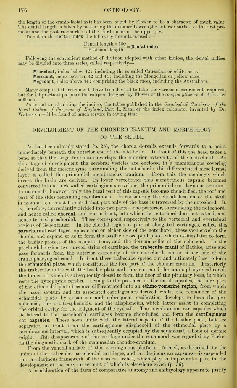 the length of the cranio-facial axis has been found by Flower to be a character of much value. The dental length is taken by measuring the distance beween the anterior surface of the first pre- molar and the posterior surface of the third molar of the ujjper jaw. To obtain the dental index the following formula is used :—• Dental length x 100 _, , , . , — — rT n— = Dental index. Jjasmasal length Following the convenient method of division adopted with other indices, the dental indices may be divided into three series, called respectively— Microdont, index below 42 : including the so-called Caucasian or white races. Mesodont, index between 42 and 44 : including the Mongolian or yellow races. Megadont, index above 44 : comprising the black races, including the Australians. Many complicated instruments have been devised to take the various measurements required, but for all practical purjjoses the calipers designed by Flower or the compas glissihre of Broca are sufficient. As an aid to calculating the indices, the tables published in the Osteological Catalogue of the Royal College of Surgeons of England, Part I., Man., or the index calculator invented by Dr. Waterston will be found of much service in saving time. DEVELOPMENT OF THE CHONDRO-CRANIUM AND MORPHOLOGY OF THE SKULL. As has been already stated (p. 23), the chorda doi'salis extends forwards to a point immediately beneath the anterior end of the mid-brain. In front of this the head takes a bend so that the large fore-brain overlaps the anterior extremity of the notochord. At this stage of development the cerebral vesicles are enclosed in a membranous covering derived from the mesenchyme surrounding the notochord ; this differentiated mesodermal layer is called the primordial membranous cranium. From this the meninges which invest the brain are derived. Li lower vertebrates this membranous capsule becomes converted into a thick-walled cartilaginous envelope, the primordial cartilaginous cranium. Li mammals, however, only the basal part of this capsule becomes chondrified, the roof and part of the sides remaining membranous. Li considering the chondi'ification of the skull in mammals, it must be noted that part only of the base is traversed by the notochord. It is, therefore, conveniently divided into two parts—one posterior, surrounding the notochord, and hence called chordal, and one in front, into which the notochord does not extend, and hence termed prechordal. These correspond respectively to the vertebral and evertebral regions of Gegenbauer. In the chordal region a pair of elongated cartilages, called the» parachordal cartilages, appear one on either side of the notochord; these soon envelop the chorda, and expand so as to form the basilar or occipital plate, which ossifies later to form the basilar process of the occipital bone, and the dorsum sellse of the sphenoid. In the prechordal region two curved strips of cartilage, the trabeculse cranii of Rathke, arise and pass forwards from the anterior extremity of the notochord, one on either side of the cranio-pharyngeal canal. In front these trabeculte spread out and ultimately fuse to form the ethmoidal plate, which constitutes the fore part of the chondro-cranium. Posteriorly the trabeculse unite with the basilar plate and thus surround the cranio-pharyngeal canal, the lumen of which is subsequently closed to form the floor of the pituitary fossa, in which rests the hypophysis cerebri. Owing to the presence of the nasal capsules, the fore part of the ethmoidal plate becomes differentiated into an ethmo-vomerine region, from which the nasal septum and its associated cartilages are derived, whilst the remainder of the ethmoidal plate by expansion and subsequent ossification develops to form the pre- sphenoid, the orbito-sphenoids, and the alisphenoids, which latter assist in completing the orbital cavity for the lodgment of the eyeball. The membranous ear capsules which lie lateral to the parachordal cartilages become chondrified and form the cartilaginous ear capsules. These soon unite with the lateral aspects of the basilar plate, but are separated in front from the cartilaginous alisphenoid of the ethmoidal plate by a membi'anous interval, which is subsequently occupied by the squamosal, a bone of dermic origin. This disappearance of the cartilage under the squamosal was regarded by Parker as the diagnostic mark of the mammalian chondro-cranium. From the ventral surface of this cartilaginous platform—formed, as described, by the union of the trabeculse, parachordal cartilages, and cartilaginous ear capsules—is suspended the cartilaginous framework of the visceral arches, which play so important a j)art in the development of the face, an account of which is elsewhere given (p. 36). A consideration of the facts of comparative anatomy and embryology appears to justify