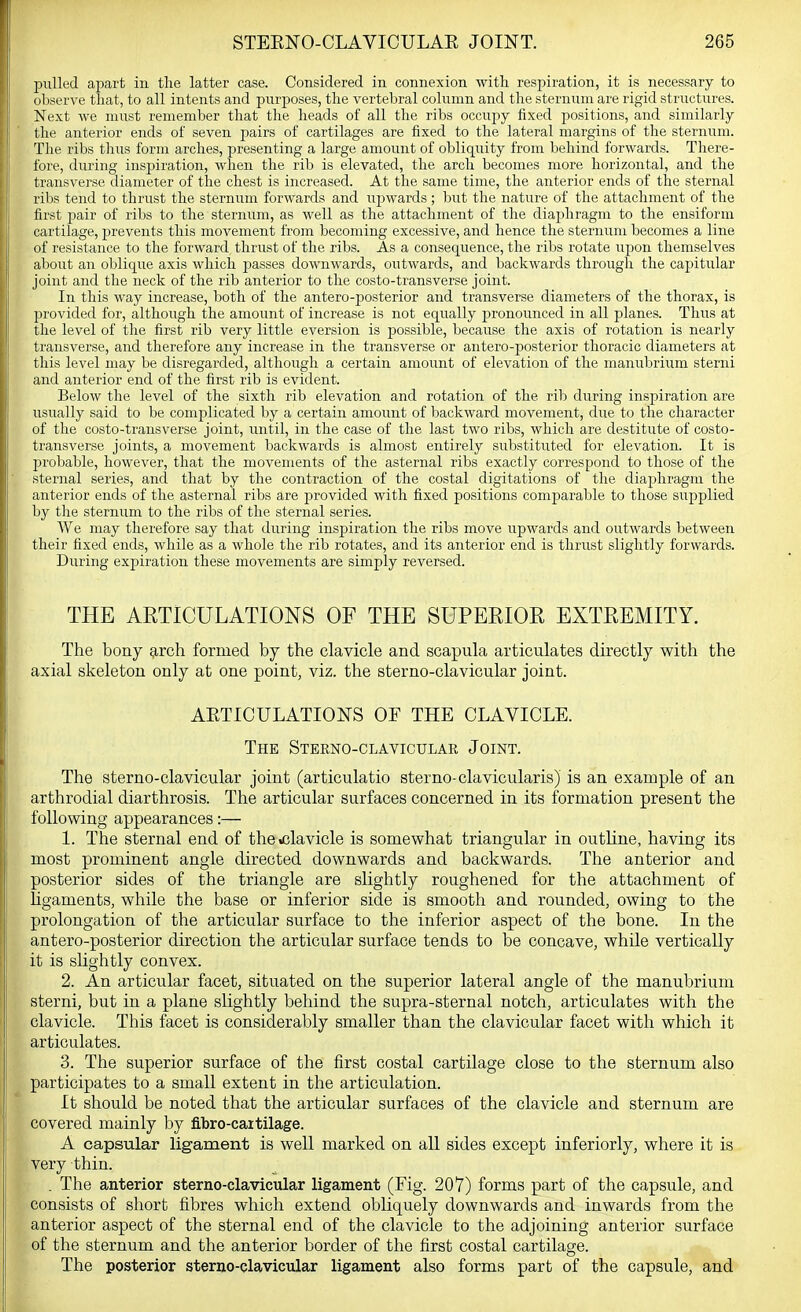 pulled ajiart in the latter case. Considered in connexion with respiration, it is necessary to observe that, to all intents and purposes, the vertebral column and the sternum are rigid structures. Next we must remember that the heads of all the ribs occupy fixed positions, and similarly the anterior ends of seven pairs of cartilages are fixed to the lateral margins of the sternum. Tlie ribs thus form arches, presenting a large amount of obliquity from behind forwards. Tliere- fore, during inspiration, when the rib is elevated, the arch becomes more horizontal, and the transverse diameter of the chest is increased. At the same time, the anterior ends of the sternal ribs tend to thrust the sternum forwards and upwards ; but the nature of the attachment of the first pair of ribs to the sternum, as well as the attachment of the diaphragm to the ensiform cartilage, prevents this movement from becoming excessive, and hence the sternum becomes a line of resistance to the forward thrust of the ribs. As a consequence, the ribs rotate upon themselves about an oblique axis which jaasses downwards, outwards, and backwards through the capitular joint and the neck of the rib anterior to the costo-transverse joint. In this way increase, both of the antero-posterior and transverse diameters of the thorax, is provided for, although the amount of increase is not equally pronounced in all planes. Thus at the level of the first rib very little eversion is possible, because the axis of rotation is nearly transverse, and therefore any increase in the transverse or antero-posterior thoracic diameters at this level may be disregarded, although a certain amount of elevation of the manubrium sterni and anterior end of the first rib is evident. Below the level of the sixth rib elevation and rotation of the rib during inspiration are usually said to be complicated by a certain amount of backward movement, due to the character of the costo-transverse joint, until, in the case of the last two ribs, which are destitute of costo- transverse joints, a movement backwards is almost entirely substituted for elevation. It is probable, however, that the movements of the asternal ribs exactly correspond to those of the sternal series, and that by the contraction of the costal digitations of the diaphragm the anterior ends of the asternal ribs are provided with fixed positions comparable to those supplied by the sternum to the ribs of the sternal series. We may therefore say that during inspiration the ribs move upwards and outwards between their fixed ends, while as a whole the rib rotates, and its anterior end is thrust slightly forwards. During expiration these movements are simply reversed. THE ARTICULATIONS OF THE SUPERIOR EXTREMITY. The bony g-rch formed by the clavicle and scapula articulates directly with the axial skeleton only at one point, viz. the sterno-clavicular joint. AETICULATIONS OF THE CLAVICLE. The Sterno-clavicular Joint. The sterno-clavicular joint (articulatio sterno-clavicularis) is an example of an arthrodial diarthrosis. The articular surfaces concerned in its formation present the following appearances:— 1. The sternal end of theiclavicle is somewhat triangular in outhne, having its most prominent angle directed downwards and backwards. The anterior and posterior sides of the triangle are slightly roughened for the attachment of ligaments, while the base or inferior side is smooth and rounded, owing to the prolongation of the articular surface to the inferior aspect of the bone. In the antero-posterior direction the articular surface tends to be concave, while vertically it is shghtly convex. 2. An articular facet, situated on the superior lateral angle of the manubrium sterni, but in a plane slightly behind the supra-sternal notch, articulates with the clavicle. This facet is considerably smaller than the clavicular facet with which it articulates. 3. The superior surface of the first costal cartilage close to the sternum also participates to a small extent in the articulation. It should be noted that the articular surfaces of the clavicle and sternum are covered mainly by fibro-caitilage. A capsular ligament is well marked on all sides except inferiorly, where it is very thin. . The anterior sterno-clavicular ligament (Fig. 207) forms part of the capsule, and consists of short fibres which extend obliquely downwards and inwards from the anterior aspect of the sternal end of the clavicle to the adjoining anterior surface of the sternum and the anterior border of the first costal cartilage. The posterior sterno-clavicular ligament also forms part of the capsule, and