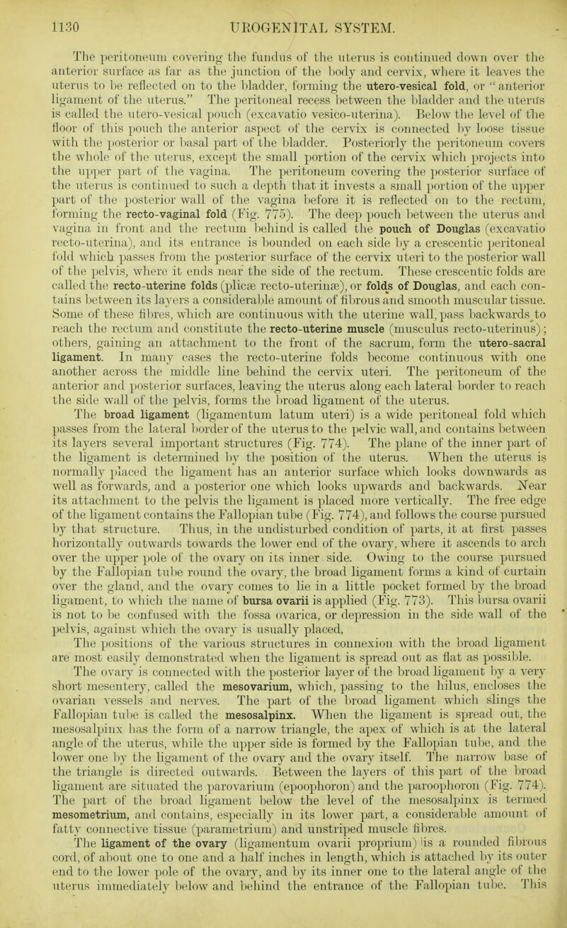 The peritoneum covering the fundus of the xiterus is continued down over the anterior surface as far as the junction of the body and cervix, where it leaves the uterus to be reflected on to the bladder, forming the utero-vesical fold, or  anterior ligament of the uterus. The peritoneal recess between the l)ladder and the utenis is called the utero-vesical pouch (excavatio vesico-uterina). Below the level of tlie floor of this pouch the anterior aspect of the cervix is connected hj loose tissiie with the posterior or l)asal part of the bladder. Posteriorly the peritoneum covers the whole of the uterus, except the small portion of the cervix which projects into the upper part of the vagina. The peritoneum covering the posterior surface of the uterus is continued to such a depth that it invests a small portion of the upper part of the posterior wall of the vagina before it is reflected on to the rectum, forming the recto-vaginal fold (Fig. 775). The deep pouch l)etween the uterus and vagina in front and the rectum l)ehind is called the pouch of Douglas (excavatio recto-uterina), and its entrance is bounded on each side l)y a crescentic peritoneal fold which passes from the posterior surface of the cervix uteri to the posterior wall of the pelvis, where it ends near the side of the rectum. These crescentic folds are called the recto-uterine folds (plicse recto-uterince), or folds of Douglas, and each con- tains l)etween its layers a consideral)le amount of flbrous and smooth muscular tissue. Some of these flbres, wliich are continuous with the uterine wall, pass backwards to reach the rectum and constitute the recto-uterine muscle (musculus recto-uterinus); others, gaining an attachment to the front (»f the sacrum, form the utero-sacral ligament. In many cases the recto-uterine folds become continuous with one another across the middle line behind the cervix uteri. The peritoneum of the anterior and posterior surfaces, leaving the uterus along each lateral border to reach the side wall of the pelvis, forms the Itroad ligament of the uterus. The broad ligament (ligamentum latum uteri) is a wide peritoneal fold which passes from the lateral border of the uterus to the pelvic wall, and contains between its layers several important structures (Fig. 774). The plane of the inner part of the ligament is determined l)y tlie position of the uterus. When the uterus is normally placed the ligamejit has an anterior surface which lo<iks downwards as well as forwards, and a posterior one which looks upwards and backwards. Near its attachment to the pelvis the ligament is placed more vertically. The free edge of the ligament contains the Fallopian tube (Fig. 774), and follows the course pursued by that structure. Thus, in the undisturbed condition of parts, it at first passes horizontally outwards towards the lower end of the ovary, where it ascends to arch over the upper pole of the ovary on its inner side. Owing to the course pursued by the Fallopian tube round the ovary, the broad ligament forms a kind of curtain over the gland, and the ovary comes to lie in a little pocket formed by the broad ligament, to which the name of bursa ovarii is applied (Fig. 773). This bursa ovarii is not to l)e confused with the fossa ovarica, or depression in the side wall of the pelvis, against which the ovary is usually placed, The positions of the various structures in connexion with the Inroad ligament are most easily demonstrated when the ligament is spread out as flat as possible. The ovary is connected with the posterior layer of the broad ligament by a very short mesentery, called the mesovarium, which, passing to the hilus, encloses the ovarian vessels and nerves. The part of the broad ligament which slings the Fallo])ian tube is called the mesosalpinx. When the ligament is spread out, the mesosalpinx has the form of a narrow triangle, the apex of which is at the lateral angle of the uterus, while the upper side is formed by the Fallopian tube, and the lower one hy the ligament of the ovary and the ovary itself. The narrow base of the triangle is directed outwards. Between the layers of this part of the broad ligament are situated the parovarium (epoophoron) and the paroophoron (Fig. 774). The part of the broad ligament l)elow the level of the mesosalpinx is termed mesometrium, and contains, especially in its lower part, a consideral^le amount of fatty connective tissue (parametrium) and unstriped muscle fibres. The ligament of the ovary (ligamentum ovarii proprium) jis a rounded fibrous cord, of al)out one to one and a half inches in length, which is attached by its outer end to the lower pole of the ovary, and by its inner one to the lateral angle of the uterus immediately below and l)('hind the entrance of the Fallopian tulie. This