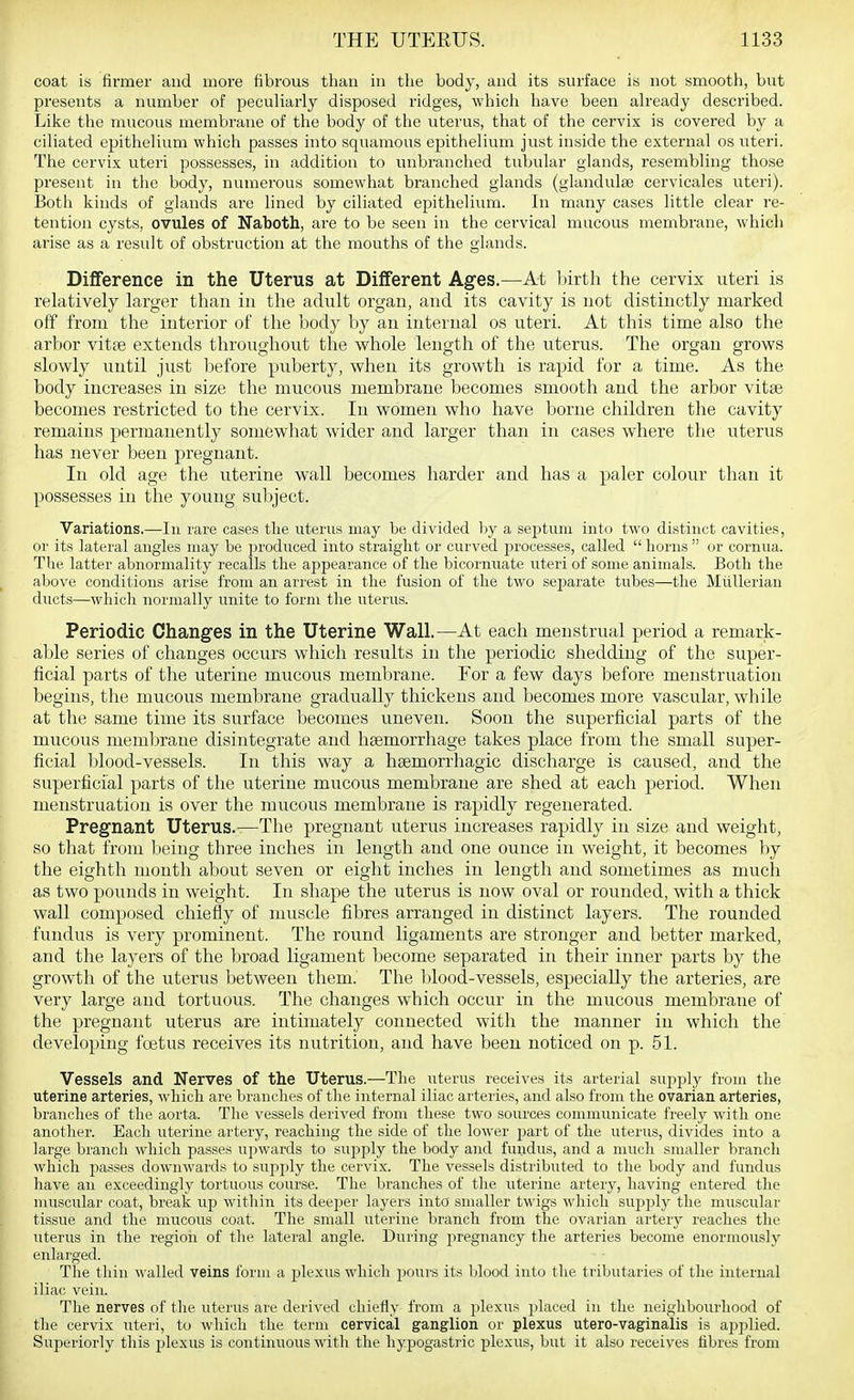 coat is firmer and more fibrous than in the body, and its surface is not smooth, but presents a number of peculiarly disposed ridges, which have been already described. Like the mucous membrane of the body of the uterus, that of the cervix is covered by a ciliated epithelium which passes into squamous epithelium just inside the external os uteri. The cervix utei'i possesses, in addition to luibranched tubular glands, resembling those present in the body, numerous somewhat branched glands (glandulse cervicales uteri). Both kinds of glands are lined by ciliated epithelium. In many cases little clear re- tention cysts, ovules of Naboth, are to be seen in the cervical mucous membrane, which arise as a result of obstruction at the mouths of the glands. Difference in the Uterus at Different Ages.—At lirth the cervix uteri is relatively larger than in the adult organ, and its cavity is not distinctly marked off from the interior of the body by an internal os uteri. At this time also the arbor vitte extends throughout the whole length of the uterus. The organ grows slowly until just before puberty, when its growth is rapid for a time. As the body increases in size the mucous membrane becomes smooth and the arbor vitae becomes restricted to the cervix. In women who have borne children the cavity remains permanently somewhat wider and larger than in cases where the uterus has never been pregnant. In old age the uterine wall becomes harder and has a paler colour than it possesses in the young subject. Variations.—In rare cases the uterus may be divided by a septum into two distinct cavities, or its lateral angles may be i^roduced into straight or curved processes, called  horns  or cornua. The latter abnormality recalls the appearance of the bicormiate uteri of some animals. Both the above conditions arise from an arrest in the fusion of the two separate tubes—the Mitllerian ducts—which normally unite to form the uterus. Periodic Changes in the Uterine Wall.—At each menstrual period a remark- able series of changes occurs which results in the periodic shedding of the super- ficial parts of the uterine mucous meml)rane. For a few days before menstruation begins, the mucous membrane gradually thickens and becomes more vascular, while at the same time its surface becomes uneven. Soon the superficial parts of the mucous membrane disintegrate and haemorrhage takes place from the small super- ficial blood-vessels. In this way a hsemorrhagic discharge is caused, and the superficial parts of the uterine mucous membrane are shed at each period. When menstruation is over the mucous membrane is rapidly regenerated. Pregnant Uterus.-—The pregnant uterus increases rapidly in size and weight, so that from lieing three inches in length and one ounce in weight, it becomes by the eighth month about seven or eight inches in length and sometimes as much as two pounds in weight. In shape the uterus is now oval or rounded, with a thick wall composed chiefly of muscle fibres arranged in distinct layers. The rounded fundus is very prominent. The round ligaments are stronger and better marked, and the layers of the broad ligament become separated in their inner parts by the growth of the uterus between them.' The blood-vessels, especially the arteries, are very large and tortuous. The changes which occur in the mucous membrane of the pregnant uterus are intimately connected with the manner in which the developing foetus receives its nutrition, and have been noticed on p. 51. Vessels and Nerves of the Uterus.—The uterus receives its arterial supply from the uterine arteries, which are branches of the internal iliac arteries, and also from the ovarian arteries, branches of the aorta. The vessels derived from these two sources communicate freely with one another. Each uterine artery, reaching the side of the lower part of the uterus, divides into a large branch which passes upwards to supply the body and fundus, and a much smaller branch which passes downwards to supi)ly the cervix. The vessels distributed to the body and fundus have an exceedingly tortuous course. The branches of the uterine artery, having entered the nuiscular coat, break up within its deejjer layers into snuiUer twigs which supply the muscular tissue and the mucous coat. The small uterine branch from the ovarian artery reaches the uterus in the regioii of the lateral angle. During pregnancy the arteries become enormously enlarged. The thin walled veins form a plexus which pours its Ijlood into the triljutaries of the internal iliac vein. The nerves of the uterus are derived chiefly from a plexus placed in the neighbourhood of the cervix uteri, to which the term cervical ganglion or plexus utero-vaginalis is applied. Superiorly this plexus is continuous with the hypogastric plexus, but it also receives fibres from
