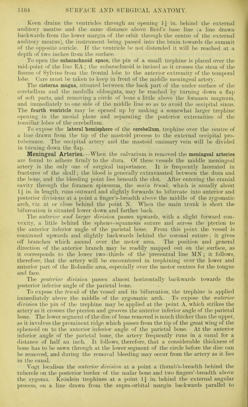Keen drains the ventricles througli an opening 1^ in. behind the external auditory meatus and the same distance above Reid's base line (a line drawn backwards from the lower margin of the orbit through the centre of the external auditory meatus), the instrument being passed into the brain towards the summit of the opposite auricle. If the ventricle be not distended it will be reached at a depth of two inches fn im the surface. To open the subarachnoid space, the pin of a small trephine is placed over the mid-point of the line EA; the subarachnoid is incised as it crosses the stem of the fissure of Sylvius from the frontal lobe to the anterior extremity of the temporal lobe. Care must l.)e taken to keep in front of the middle meningeal artery. The cisterna magna, situated between the back part of the under surface of the cerebellum and the medulla oblongata, may be reached by turning down a Hap of soft parts, and removing a circle of bone a little alcove the foramen magnum, and immediately to one side of the middle line so as to avoid the occipital sinus. The fourth ventricle may ■ be opened up by making a somewhat larger trephine opening in the mesial plane and separating the posterior extremities of the tonsillar lobes of the cerebellum. To expose the lateral hemisphere of the cerebellum, trephine over the centre of a line drawn from the tip of the mastoid process to the external occipital pro- tul)erance. The occipital artery and the mastoid emissary vein will be divided in turning down the flap. Meningeal Arteries.—When the calvarium is removed the meningeal arteries are found to adhere firmly to the dura. Of these vessels the middle meningeal artery is the only one of surgical importance. It is frequently lacerated in fractures of the skull; the blood is generally extravasated between the dura and the bone, and the bleeding point lies beneath the clot. After entering the cranial cavity through the foramen spinosum, the main trunk, which is usually about 1| in. in length, runs outward and slightly forwards to bifurcate into anterior and posterior divisions at a point a finger's-breadth above the middle of the zygomatic arch, viz. at or close behind the point N. When the main trunk is short the bifurcation is situated lower down and farther liack. The anterior and larger division passes upwards, with a slight forward con- vexity, a little behind the spheno-squamous suture and across the pterion to the anterior inferior angle of the parietal bone. From this point the vessel is continued upwards and slightly backwards behind the coronal suture; it gives off branches which ascend over the motor area. The position and general direction of the anterior branch may be readily mapped out on the surface, as it corresponds to the lower two-thirds of the precentral line MN; it follows, therefore, that the artery will l)e encoimtered in trephining over the lower and anterior part of the Eolandic area, especially over the motor centres for the tongue and face. The posterior division passes almost horizontally backwards towards the posterior inferior angle of the parietal bone. To expose the trtmk of the vessel and its Infurcation, the trephine is applied immediately above the middle of the zygomatic arch. To expose the anterior division the pin of the trephine may be applied at the point A, which strikes the artery as it crosses the pterion and grooves the anterior inferior angle of the parietal bone. The lower segment of the disc of bone removed is much thicker than the upper, as it involves the prominent ridge which passes from the tip of the great wing of the sphenoid on to the anterior inferior angle of the parietal bone. At the anterior inferior angle of the parietal bone, the artery frequently runs in a canal for a distance of half an inch. It follows, therefore, that a considerable thickness of bone has to be sawn through at the lower segment of the circle before the disc can be removed, and during the removal bleeding may occur from the artery as it lies in the canal. Vogt localises the anterior division at a point a thuml)'s-breadth behind the tubercle on the posterior border of the malar bone antl two fingers'-breadth above the zygoma. Kronlein trephines at a point IJ in. behind the external angular process, on a line drawn from the supra-orbital margin backwards parallel to