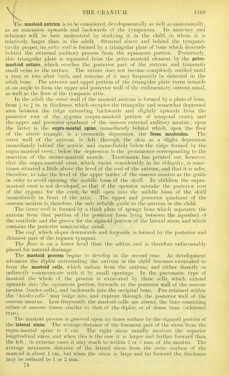 M THE CRANIUM. 11G9 yjChc mastoid antrum i.s lo be considered, developiiieiitally as well as auatiniiLcally, as an extension upwards and backwards of tlie tympanum. Its anatomy and relations will be best understood ))y studying it in the child, in whom it is relati\'ely larger than in the adult. Situated a))Ove and liehind the tympanic cavity proper, its outer locdl is formed by a triangular plate of bone which descends liehind the external auditory process from the squamous portion. Posteriorly, this triangular plate is separated from the petro-mastoid element by the petro- mastoid suture, which overlies the posterior part of the antrum and transmits small veins to the surface. The suture does not become completely ossified until a year or two after l)irth, and remains of it may frequently l)e detected in the adult bone. The anterior and upper portion of the triangular plate turns inwards at an angle to form the upper and posterior wall of the rudimentary osseous canal, as well as the floor of the tympanic attic. In the adult the outer wall of the mastoid antrum is formed l)y a plate of bone, from h to | in. in thickness, which occupies the triangular and somewhat depressed area l)etween the ridge extending liackwards and slightly upwards from tlie posterior root of the zygoma (supra-mastoid portion of tenaporal crest), and the upper and posterior quadrant of the osseous external auditory meatus; upon the latter is the supra-meatal spine, immediately behind which, upon the floor of the above triangle, is a crescentic depression, the fossa mastoidea. The outer wall of the antrum is felt through the skin as a slight depression immediateh' behind the auricle, and immediately below the ridge formed by the supra-mastoid crest; l)elow the depression is the prominence corresponding to the insertion of the sterno-mastoid muscle. Trautniann has pointed out, however, that the supra-mastoid crest, which varies considerably in its obliquity, is some- times situated a little above the level of the roof of the antrum, and that it is safer, therefore, to take the level of the upper border of the osseous meatus as the guide in order to avoid opening the middle fossa of the skull. In children the supra- mastoid crest is not developed, so that if the operator mistake the posterior root of the zygoma for the crest, he will open into the middle fossa of the skull immediately in front of the attic. The upper and posterior quadrant of the osseous meatus is, therefore, the only reliable guide to the antrum in the child. The inner wall is formed by a thick plate of spongy bone which separates the antrum from that portion of the posterior fossa lying between the aqueduct of the vesti])ule and the groove for the sigmoid portion of the lateral sinus, and whicb contains the posterior semicircular canal. The roof, which slopes downwards and forwards, is formed by the posterior and thinnest part of the tegmen tympani. The jloor is on a lower level than the aditus, and is therefore unfavouralily placed for natural drainage. The mastoid process begins to develop in the second year. As development advances the diploe surrounding the antrum in the child becomes excavated to form the mastoid cells, which radiate from the antrum, and either directly or indirectly communicate with it by small openings. In the pneumatic type of mastoid tlie whole of the process is excavated by these cells, which extend upwards into the squamous portion, forwards to the posterior wall of the osseous meatus (border-cells), and ])ackwards into the occipital l)one. Pus retained withhi the  horder-cells  may bulge into, and rupture through, the posterior wall of the osseous meatus. Less frequently the mastoid cells are absent, the bone consisting either of osseous tissue similar to that of the diploe, or of dense bone (sclerosed type). The mastoid ])rocess is grooved u])on its inner surface by the sigmoid portion of the lateral sinus. 'I'he average distance of the foremost part of the sinus from the supra-meatal spine is 1 cm. The right sinus usually receives the superior longitudinal sinus, and when this is the case it is larger and farther forward than the left; in extreme cases it may reach to within 2 or ;} mm. of the meatus. The average minimum distance of the lateral sinus from the outer surface of the mastoid is al)out 1 cm., but when the sinus is large and far forward the thickness may ])e reduced to 1 or 2 mm. 74