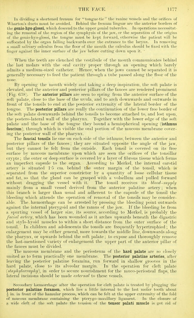 In dividing a shortened frenum for tongue-tie the ranine vessels and the orifices of Wiiarton's ducts must be avoided. Behind the frenum lingufe are the anterior borders of the genio-hyo-glossi, which descend to the upf)er genial tubercles. In operations necessitat- ing the removal of tlie region of the symphysis of the jaw, or the separation of the origins of the genio-hyo-glossi, the tongue must be kept forward, otherwise the patient will be suffocated by the organ falling backwards over the entrance to the laiynx. In removing a small salivary calculus from the floor of the mouth the calculus sliould be fixed with the finger against the inner surface of the jaw before cutting down upon it.  When the teeth are clenched the vestibule of tlie mouth coniniunicates behind the last molars with the oral cavity proper through an openhig which barely admits a medium-sized catheter. Hence, when the jaws cannot be separated it is generally necessary to feed the patient through a tube passed along the tloor of the nose. By opening the mouth widely and taking a deep inspiration, the soft palate is elevated, and the anterior and posterior pillars of the fauces are rendered prominent (Fig. 638). The anterior pillars are seen to spring from the anterior surface of the soft palate, close to the base of the uvula, and to arch downwards and outwards in front of the tonsils to end at the posterior extremity of the lateral border of the tongue. The posterior pillars are really the continuation of the lower free border of the soft palate downwards liehind the tonsils to become attached to, and lost upon, tlie postero-lateral wall of the pharynx. Together with the lower edge of the soft palate and the base of the tongue they bound a hemispherical opening (isthmus faucium), through which is visible the oral portion of the mucous membrane cover- ing the posterior wall of the pharynx. The faucial tonsils lie one on each side of the isthmus, between the anterior and posterior pillars of the fauces; they are situated opposite the angle of the jaw, but they cannot be felt from the outside. Each tonsil is covered on its free surface by mucous membrane upon which are seen the orifices of the tonsillar crypts ; the outer or deep surface is covered by a layer of fibrous tissue which forms an imperfect capsule to the organ. According to Merkel, the internal carotid artery is situated I'o cm. behind the outer margin of the tonsil, which is separated from the superior constrictor by a quantity of loose cellular tissue and fat, so that the gland can be grasped with a volsellum and pulled forward without dragging the vessel with it. The tonsil receives its Uood-supj^ly mainly from a small vessel derived from the anterior palatine artery; when this branch is larger than usual and. adherent to the capsule of the tonsil the l)leeding which attends the operation of removal of the tonsils may be consider- able. The, haemorrhage can be arrested by pressing the bleeding point outwards against the internal pterygoitl and the ramus of the jaw. If the bleeding be froin a spurting vessel of larger size, its source, according to Merkel, is probably the facial artery, which has been wounded as it arches iipwards beneath the digastric and stylo-hyoid muscles to within a short distance from the outer surface of the tonsil. In children and adolescents the tonsils are frequently hypertro]ihied ; the enlargement may be either general, more towards the middle line, downwards along the pharynx, or upwards l)ehind the soft palate; to expose and thoroughly remove the last-mentioned variety of enlargement the upper part of the anterior pillar of the fauces must be divided. The mucous membrane and the periosteum of the hard palate are so closely united as to form practically one membrane. The posterior palatine arteries, after leaving the posterior palatine foramina, run forward in shallow grooves in the hard palate, close to its alveolar margin. In the operation for cleft palate (staphylorrapl!]/), in order to secure nourishment for the mnco-periosteal flaps, the lateral incisions should be made external to these vessels. Secondary hfemorrhage after the operation for cleft palate is treated by plugging the posterior palatine foramen, which lies a little internal to the last molar tooth about j^- in. in front of the hamular process, which can be felt at the upper extremity of the fold of mucous membrane containing the pterygo-maxillarv ligament. In tlie closure of a wide cleft of the soft ]ialate the tension of the tensor palati muscle is got rid of