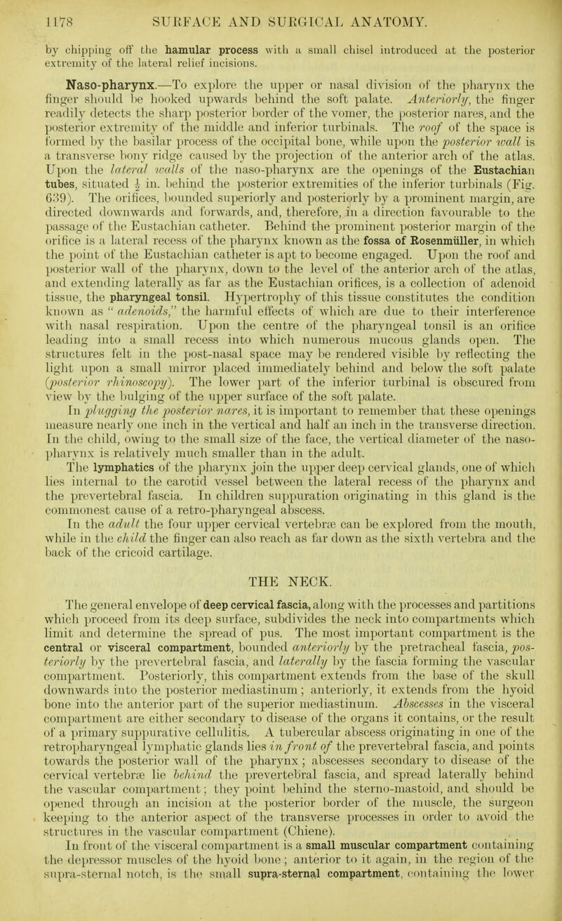 by chipping off the hamular process witli a small chisel introduced at tiie posterior extremity of the latei'al relief incisions. Naso-pharynx.—To explore the upper or nasal division of the pharynx the finger should be hooked upwards behind the soft palate. Anteriorly, the finger readily detects the sharp posterior border of the vomer, the posterior nares, and the posterior extremity of the middle and inferior turbinals. The roof of the space is formed by the basilar process of the occipital bone, while upon the posterior vmll is a transverse bony ridge caused by the projection of the anterior arch of the atlas. Upon the lateral rvalls of the naso-pharynx are the openings of the Eustachian tubes, situated | in. behind the posterior extremities of the inferior turl)inals (Firr. 639). The orifices, 1)ounded superiorly and posteriorly by a prominent margin, are directed downwards and forwards, and, therefore, in a direction favourable to the passage of the Eustachian catheter. Behind the prominent posterior margin of the orifice is a lateral recess of the pharynx known as the fossa of Rosenmiiller, in which the point of the Eustachian catheter is apt to become engaged. Upon the roof and posterior wall of the pharynx, down to the level of the anterior arch of the atlas, and extending laterally as far as the Eustachian orifices, is a collection of adenoid tissue, the pharyngeal tonsil. Hypertrophy of this tissue constitutes the condition known as  adenoids the harmful effects of which are due to their interference with nasal respiration. Upon the centre of the pharyngeal tonsil is an orifice leading into a small recess into which numerous mucous glands open. The structures felt in the post-nasal space may be rendered visible by reflecting the light upon a small mirror placed immediately behind and below the soft palate {posterior rhinoscopy). The lower part of the inferior turbinal is obscured from view by the bulging of the upper surface of the soft palate. In plugging the j^osterior nares, it is important to rememlier that these openings measure nearly one inch in the vertical and half an inch in the transverse direction. In the child, owing to the small size of the face, the vertical diameter of the naso- pharynx is relatively much smaller than in the adult. The lymphatics of the pharynx join the upper deep cervical glands, one of whicli lies internal to the carotid vessel between the lateral recess of the pharynx and the prevertebral fascia. In children suppuration originating in this gland is the commonest cause of a retro-pharyngeal abscess. In the adult the four upper cervical vertebrfe can be explored from the mouth, while in the child the finger can also reach as far down as the sixth vertebra and the back of the cricoid cartilage. THE NECK. The general envelope of deep cervical fascia, along with the processes and partitions which proceed from its deep sm-face, subdivides the neck into compartments which limit and determine the spread of pus. The most important compartment is the central or visceral compartment, bounded anteriorly by the pretracheal fascia, pos- teriorly by the prevertebral fascia, and laterally by the fascia forming the vascular compartment. Posteriorly, this compartment extends from the base of the skull downwards into the posterior mediastinum; anteriorly, it extends from the hyoid bone into the anterior part of the superior mediastinum. Abscesses in the visceral compartment are either secondary to disease of the organs it contains, or the result of a primary suppurative cellulitis. A tubercular abscess originating in one of the retropharyngeal lymphatic glands lies in front of the prevertebral fascia, and points towards the posterior wall of the pharynx; abscesses secondary to disease of the cervical vertebrte lie behind the prevertebral fascia, and spread laterally behind the vascular compartment; they point behind the sterno-mastoid, and should be opened through an incision at the posterior border of the muscle, the surgeon keeping to the anterior aspect of tlie transverse processes in order to avoid the structures in the vascular compartment (Chiene). In front of the visceral compartment is a small muscular compartment containing the depressor muscles of the hyoid l>one; anterior to it again, in the region of th(! supra-sternal notch, is the small supra-sternal compartment, coutaiuiug tli(> lower