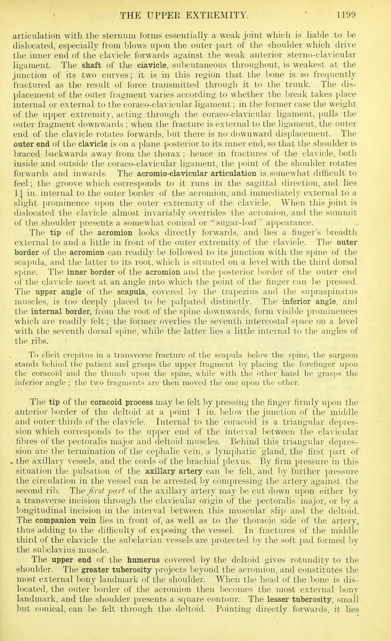 articulation with the sternum forms essentially a weak joint which is liahle to be dislocated, especially from blows upon the outer part of the shoulder which drive the inner end of the clavicle forwards against the weak anterior sterno-clavicular ligament. The shaft of the ciavicle, subcutaneous throughout, is weakest at the junction of its two curves; it is in this region that the bone is so frequently fractured as the result of force transmitted through it to the trunk. The dis- placement of the outer fragment varies according to whether the break takes place internal or external to the coraco-clavicular ligament; in the former case the weight of the upper extremity, acting through tlie coraco-clavicular ligament, pulls the outer fragment downwards ; when the fracture is external to the ligament, the outer end of the clavicle rotates forwards, but there is no downward displacement. The outer end of the clavicle is on a plane posterior to its inner end, so that the shoulder is braced backwards away from the thorax ; hence in fractures of the clavicle, both inside and outside the coraco-clavicular ligament, the point of the shoulder rotates forwards and inwards. The acromio-clavicular articulation is somewhat difficult to feel; the groove which corresponds to it runs in the sagittal direction, and lies 1^ in. internal to the outer border of the acromion, and immediately external to a slight prominence upon the outer extremity of the clavicle. When this joint is dislocated the clavicle almost in^'ariably overrides the acromion, and the summit of the shoulder presents a somewhat conical or  sugai'-loaf  appearance. The tip of the acromion looks directly forwards, and lies a finger's lireadth external to and a little in front of the outer extremity of the clavicle. The outer border of the acromion can readily be followed to its junction with the spine of the scapula, and the latter to its root, which is situated on a level with the third dorsal spine. The inner border of the acromion and the posterior border of the outer end of the clavicle meet at an angle into which the point of the finger can be pressed. The upper angle of the scapula, covered l)y the trapezius and the supraspinatus muscles, is too deeply placed to be palpated distinctly. The inferior angle, and the internal border, from the root of the spine downwards, form visible prominences which are readily felt; the former overlies the seventh intercostal space on a level with the seventh dorsal spine, while the latter lies a little internal to the angles of the ribs. To elicit crepitus in a transverse fracture of the scapula below the spine, the surgeon stands behind the patient and grasps the upper fragment by placing the forefinger upon the coracoid and the thumb upon the spine, while with the other hand lie grasps the inferior angle ; the two fragments arc then moved the one upon the other. Tlie tip of the coracoid process may be felt by pressing the finger firmly upon the anterior border of the deltoid at a point 1 in. below the junction of the middle and outer thirds of the clavicle. Internal to the coracoid is a triangular depres- sion which corresponds to the upper end of the interval between the clavicular fibres of the pectoralis major and deltoid muscles. Behind this triangular depres- sion are the termination of the cephalic vein, a lymY)hatic gland, the first part of , the axillary vessels, and the cords of the brachial plexus. By firm pressure in this situation the pulsation of the axillary artery can be felt, and Ijy further pressure the circulation in the vessel can be arrested by compressing the artery against the second rib. The first fart of the axillary artery may be cut down upon either by a transverse incision through the clavicular origin of the pectoralis major, or by a longitudinal incision in the interval between this muscular slip and the deltoid. The companion vein lies in front of, as well as to the thoracic side of the artery, thus adding to the difficulty of exposing the vessel. In fractures of the middle third of the clavicle the su].)elavian vessels are protected by the soft pad formed )jy the subclavius muscle. The upper end of the humerus covered by the deltoid gives rotundity to the shoulder. The greater tuberosity projects beyond the acromion, and constitutes the most external bony landmark of the shoulder. When the head of the bone is dis- located, the outer border of the acromion then liecomes the most external Ijony landmark, and the shoulder presents a square contour. The lesser tuberosity, small but conical, can be felt through the deltoid. Pointing directly forwards, it lies