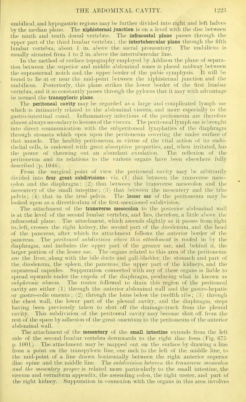 umbilical, and hypogastric regions may 1 le further divided into right and left halves l;ty the median plane. The xiphisternal junction is on a level with the disc Ijetween tire ninth and tenth dorsal vertebrie. The infracostal plane passes through the upper part of the third luml)ar vertebra ; the intertubercular plane through the fifth lumbar vertebra, about 1 in. above the sacral promontory. The umbilicus is usually situated from 1 to 2 in. above the intertul)ercular line. In the method of surface topography employed l)y Addison the ])lane of separa- tion between the superior and middle al idominal zones is placed midway between the suprasternal notch and. the upper Ijorder of the puljic symphysis. It will l)e found to lie at or near the mid-point Ijetween the xiphisternal junction and the umbilicus. Posteriorly, this Y'lane strikes the lower border of the first lumljar vertebra, and it so constantly passes through the pylorus that it may with advantage be termed the transpyloric plane. The peritoneal cavity may he regarded as a large and complicated lymph sac which is intimately related to the abdominal viscera, and more especially to the gastro-intestinal canal. Inflammatory infections of the peritoneum are therefore almost always secondary to lesions of the viscera. The peritoneal lymph sac is lirought into direct communication with the subperitoneal lymphatics of the diaphragm through stomata which open upon the peritoneum co^•ering the under surface of that muscle. The healthy peritoneum, in virtue of the vital action of its endo- thelial cells, is endowed with great absorptive properties, and, when irritated, has the power of throwing out an abundant exudation. The reflexion of the peritoneum and its relations to the various organs have been elsewhere fully descriljed (p. 1046). From the surgical point of view the peritoneal cavity may lie arliitrarily divided into four great subdivisions: viz. (1) that between the trans\'erse meso- colon a,nd the diaphragm: (2) that between the transverse mesocolon and the mesentery of the small intestine; (3) that Ijetween the mesentery and the triie pelvis; (4) that in the true pelvis. The lesser sac of the peritoneum may be looked upon as a diverticulum of the first-mentioned subdivision. The attachment of the transverse mesocolon to the posterior aljdominal wall is at the level of the second lumljar verteljra, and lies, theretbre, a little aljcjve the .infracostal plane. The attachment, which ascends slightly as it passes from right to.left, crosses the right kidney, the second part of the duodenum, and the head of the pancreas, after which its attachment follows the anterior border of the pancreas. The peritoneal subdivision above this attachment is roofed in by the diaphragm, and includes the upper part of the greater sac, and. liehind it, the larger portion of the lesser sac. The organs related to this area of the peritoneum are the liver, along with the bile ducts and gall-ljladder, the stomach and part of the. duodenum, the spleen, the pancreas, the upper part of the kidneys, and the suprarenal capsules. Suppuration connected with any of these organs is liable to spread upwards under the cupola of the diaphragm, producing what is known as subjihrenic abscess. The routes followed to drain this regi()n of the peritoneal cavity are either (1) through tlie anterior abdominal wall and the gastro-hepatic or gastro-colic omenta; (2_) through the loins below the twelfth ribs; (3j through the chest wall, the lower part of the pleural cavity, and the diaphragm, steps having been preAdously taken to shut off the drainage-track from the pleural cavity. This suljdiA'ision of the peritoneal cavity may become shut off from the rest of the space by adhesion of the great omentum to the peritoneum of tlie anterior abdominal wall. The attachment of the mesentery of the small intestine extends from the left side of the second lumljar vertebra downwards to tlie right iliac fossa (Fig. 675 p. 1001). The attachment may be mapped out on the surface by drawing a line from a point on the transpyloric line, one inch to the left of the middle line, t(j the mid-point of a line drawn horizontally between the right anterior superior iliac spine and the middle line. The subdivision beticcen the transverse mcsocokut and tlic mesenterij pro^'er is related more particularly to the small intestine, the crecum and vermiform appendix, the ascending colon, the right ureter, and part of the right kidney. Suppuration in connexion with the organs in this area involves