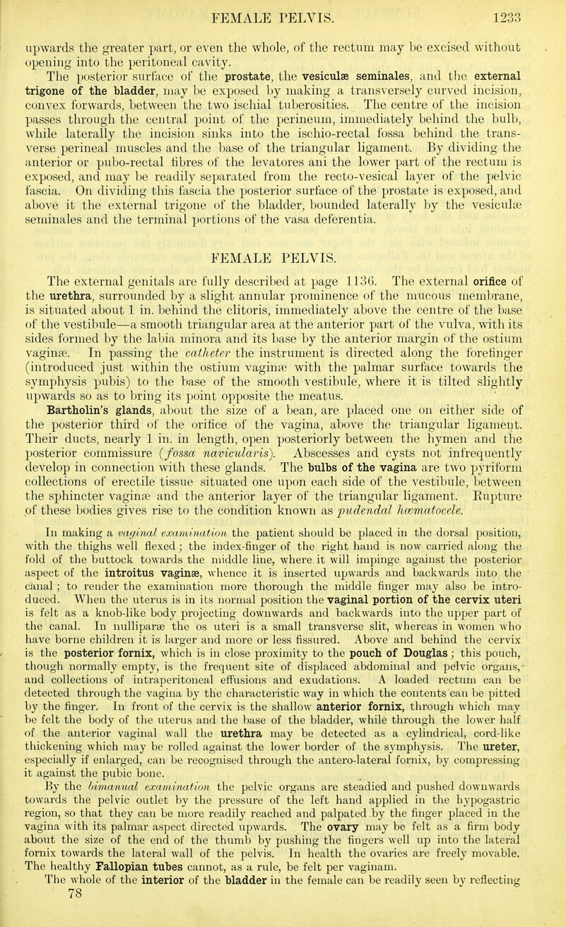 upwards the greater part, or even the whole, of the rectum may be excised without opening into the peritoneal cavity. The posterior surface of the prostate, the vesiculse seminales, and tlie external trigone of the bladder, may be exposed l)y making a trans\ ersely curved incision, convex forwards, between the two ischial tuberosities. The centre of the incision passes through the central point of the perineum, immediately behind the bulb, while laterally the incision sinks into the ischio-rectal fossa behind the trans- verse perineal muscles and the base of the triangular ligament. By dividing the anterior or pubo-rectal fibres of the levatores ani the lower part of the rectum is exposed, and may be readily separated from the recto-vesical layer of the pelvic fascia. On dividing this fascia the posterior surface of the prostate is exposed, and above it the external trigone of the bladder, bounded laterally by the vesiculte seminales and the terminal portions of the vasa deferentia. FEMALE PELVIS. The external genitals are fully described at page 1136. Tlie external orifice of the urethra, surroimded by a slight annular prominence of the mucous membrane, is situated about 1 in. behind the clitoris, immediately above the centre of the base of the vestibule—a smooth triangular area at the anterior part of the vulva, with its sides formed by the labia minora and its base by the anterior margin of the ostium vaginae. In passing the catheter the instrument is directed along the forefinger (introduced just within the ostium vaginte with the palmar surface towards the symphysis pubis) to the base of the smooth vestibule, where it is tilted slightly upwards so as to bring its point opposite the meatus. Bartholin's glands, about the size of a bean, are placed one on either side of the posterior third of the orifice of the vagina, above the triangular ligament. Their ducts, nearly 1 in. in length, open posteriorly between the hymen and the posterior commissure (fossa navicularis). Abscesses and cysts not infrequently develop in connection with these glands. The bulbs of the vagina are two pyriform collections of erectile tissue situated one upon each side of the vestibule, between the sphincter vaginje and the anterior layer of the triangular ligament. Eupture of these bodies gives rise to the condition known as imdendal hccmatocele. In making a vagmal exwrninatioti the patient should be placed in the dorsal position, with the thighs well flexed; the index-finger of the right hand is now carried along the fold of the buttock towards the middle line, where it will impinge against the posterior aspect of the introitus vaginae, whence it is inserted upwards and backwards into the canal; to render the examination more thorough the middle finger may also be intro- duced. When the uterus is in i(,s normal position the vaginal portion of the cervix uteri is felt as a knob-like body projecting downwards and backwards into the upper part of the canal. In nulliparse the os uteri is a small transverse slit, whereas in women who have borne children it is larger and more or less fissured. Above and behind the cervix is the posterior fornix, which is in close proximity to the pouch of Douglas; this pouch, though normally empty, is the frequent site of displaced abdominal and pelvic organs,- and collections of intraperitoneal effusions and exudations. A loaded rectum can be detected through the vagina by the characteristic way in which the contents can be pitted by the finger. In front of the cervix is the shallow anterior fornix, through which may be felt the body of the uterus and the base of the bladder, while through the lower half of the anterior vaginal wall the urethra may be detected as a cylindrical, cord-like thickening which may be rolled against the lower border of the symphysis. The ureter, especially if enlarged, can be recognised through the antero-lateral fornix, by compressing it against the pubic bone. By the bimanual examiruition the pelvic organs are steadied and pushed downwards towards the pelvic outlet by the pressure of the left hand applied in the hypogastric region, so that they can be more readily reached and palpated .by the finger placed in the vagina with its palmar aspect directed upwards. The ovary may be felt as a firm body about the size of the end of the thumb by pushing the fingers well up into the lateral fornix towards the lateral wall of the pelvis. In health the ovaries are freely movable. The healthy Fallopian tubes cannot, as a rule, be felt per vaginam. The whole of the interior of the bladder in the female can be readily seen bv reflecting 78