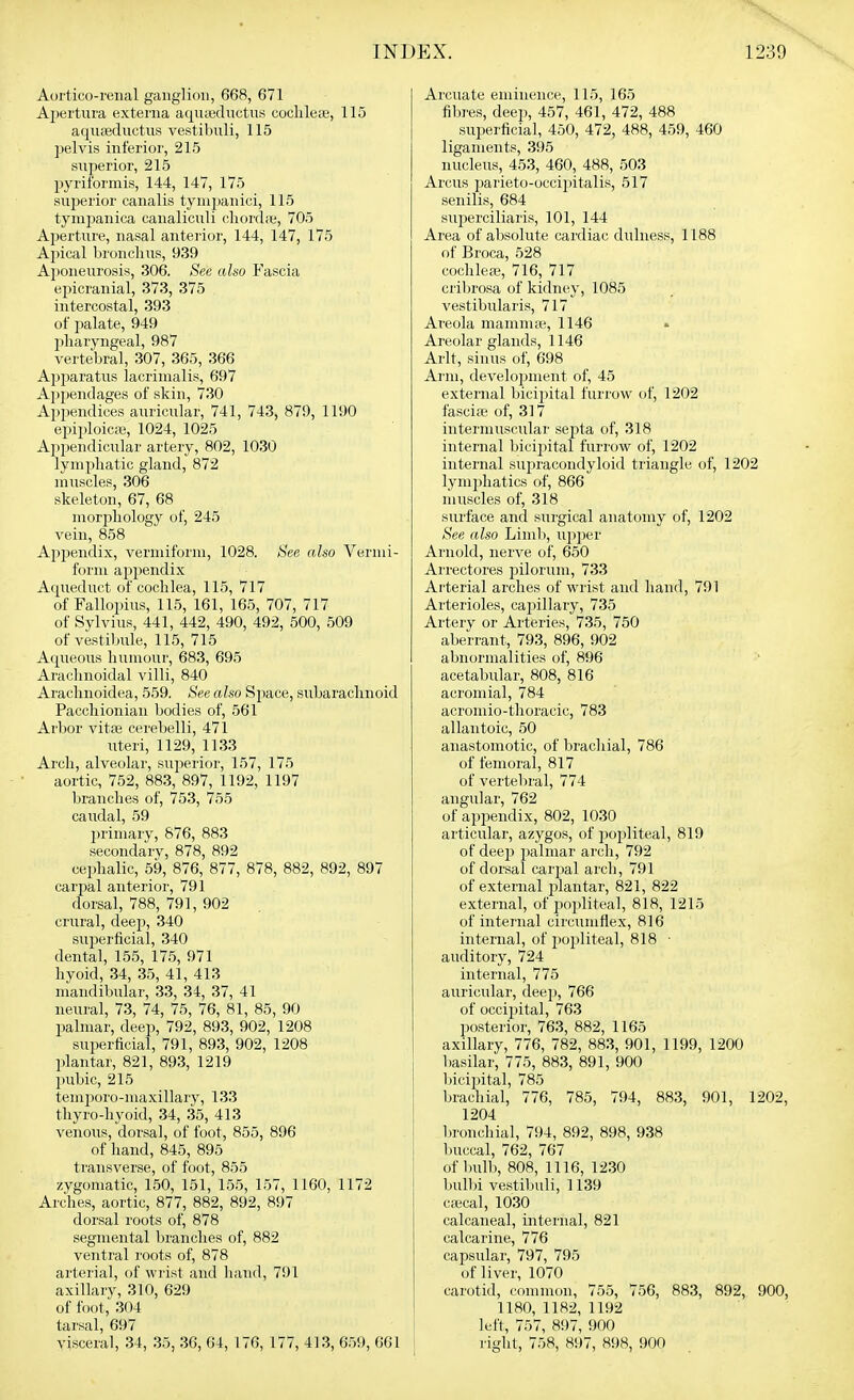 Aortico-renal ganglion, 668, 671 Apertura externa aquiediictus coclile;e, 115 aqiiffiductus vestibuli, 115 pelvis inferior, 215 superior, 215 pyril'ormis, 144, 147, 175 superior canalis tynijianici, 115 tymjianica canaliculi chord.e, 705 Aperture, nasal anterior, 144, 147, 175 Ajiical bronelms, 939 Aponeurosis, 306. See also Fascia epicranial, 373, 375 intercostal, 393 of palate, 949 jiharyngeal, 987 vertebral, 307, 365, 366 Apparatiis lacrinialis, 697 Appendages of skin, 730 Ajjpendices auricular, 741, 743, 879, 1190 epiploic.ie, 1024, 1025 Appendicular artery, 802, 1030 lymphatic gland, 872 muscles, 306 skeleton, 67, 68 morphology of, 245 vein, 858 Appendix, vermiform, 1028. See also Vermi- form appendix Aqueduct of cochlea, 115, 717 of Fallopius, 115, 161, 165, 707, 717 of Sylvius, 441, 442, 490, 492, 500, 509 of vestibule, 115, 715 Aqueous humour, 683, 695 Arachnoidal villi, 840 Arachnoidea, 559. See also Space, subarachnoid Pacchionian bodies of, 561 Arbor vitas cerebelli, 471 iiteri, 1129, 1133 Arch, alveolar, sujierior, 157, 175 aortic, 752, 883, 897, 1192, 1197 branches of, 753, 755 caudal, 59 primary, 876, 883 secondary, 878, 892 cephalic, 59, 876, 877, 878, 882, 892, 897 carpal anterior, 791 dorsal, 788, 791, 902 crural, deep, 340 superficial, 340 dental, 155, 175, 971 hyoid, 34, 35, 41, 413 mandibular, 33, 34, 37, 41 neural, 73, 74, 75, 76, 81, 85, 90 palmar, deep, 792, 893, 902, 1208 superficial, 791, 893, 902, 1208 plantar, 821, 893, 1219 pubic, 215 teniporo-maxillary, 133 thyro-hyoid, 34, 35, 413 venous, dorsal, of foot, 855, 896 of hand, 845, 895 transverse, of foot, 855 zygomatic, 150, 151, 155, 157, 1160, 1172 Arches, aortic, 877, 882, 892, 897 dorsal roots of, 878 segmental branches of, 882 ventral roots of, 878 arterial, of wiist and hand, 791 axillary, 310, 629 of foot, 304 tarsal, 697 Arcuate eminence, 115, 165 fibres, deep, 457, 461, 472, 488 superficial, 450, 472, 488, 459, 460 ligaments, 395 nucleus, 453, 460, 488, 503 Arcus parieto-occipitalis, 517 senilis, 684 superciliaris, 101, 144 Area of absolute cardiac dulness, 1188 of Broca, 528 cochlea?, 716, 717 cribrosa of kidney, 1085 vestibularis, 717 Areola mamnife, 1146 • Areolar glands, 1146 Arlt, sinus of, 698 Arm, development of, 45 external bicij^ital furrow of, 1202 fascise of, 317 intermusculai' septa of, 318 internal bicijntal furrow of, 1202 internal supracondyloid triangle of, 1202 lymjihatics of, 866 muscles of, 318 surface and surgical anatomy of, 1202 See also Lind), upper Arnold, nerve of, 650 Ai'rectores pilorum, 733 Arterial arches of wrist and hand, 791 Arterioles, capillary, 735 Artery or Arteries, 735, 750 aberrant, 793, 896, 902 abnormalities of, 896 acetabular, 808, 816 acromial, 784 acromio-tlioracic, 783 allantoic, 50 anastomotic, of brachial, 786 of femoral, 817 of verteliral, 774 angular, 762 of appendix, 802, 1030 articular, azygos, of popliteal, 819 of deejJ palmar arch, 792 of dorsal carpal arch, 791 of external plantar, 821, 822 external, of i^oiditeal, 818, 1215 of internal circumflex, 816 internal, of popliteal, 818 ■ auditory, 724 internal, 775 auricular, deep, 766 of occijiital, 763 posterior, 763, 882, 1165 axillary, 776, 782, 883, 901, 1199, 1200 basilar, 775, 883, 891, 900 bicipital, 785 brachial, 776, 785, 794, 883, 901, 1 1204 bronchial, 794, 892, 898, 938 buccal, 762, 767 of bulb, 808, 1116, 1230 buDji vestibuli, 1139 cajcal, 1030 calcaneal, internal, 821 calcariue, 776 capsular, 797, 795 of liver, 1070 carotid, common, 755, 756, 883, 892, 1180, 1182, 1192 left, 757, 897, 900