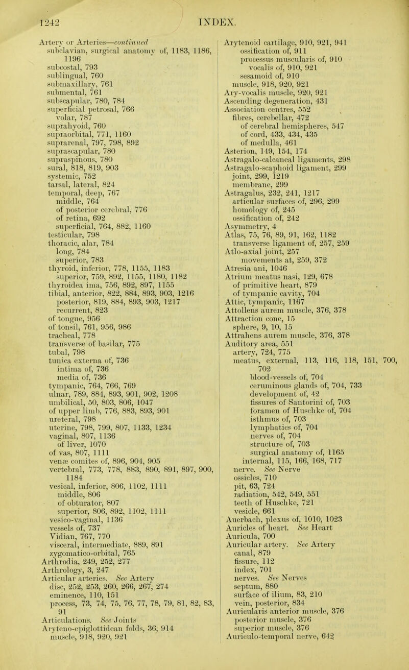 Artery or Ai'teries—continwd subclavian, i^urgical anatomy of, 1183, 11 1196 siil)Costal, 793 sublingual, 760 submaxillary, 761 submental, 761 subscapular, 780, 784 superficial petrosal, 766 volar, 787 suprahyoid, 760 supraorl)ital, 771, 1160 suprarenal, 797, 798, 892 suprasuaiJular, 780 supras])inous, 780 sural, 818, 819, 903 systemic, 752 tarsal, lateral, 824 temporal, deep, 767 middle, 764 of i^osterior cerebral, 776 of retina, 692 superficial, 764, 882, 1160 testicular, 798 thoracic, alar, 784 long, 784 sujierior, 783 thyroid, inferior, 778, 1155, 1183 superior, 759, 892, 1155, 1180, 1182 tliyroidea ima, 756, 892, 897, 1155 tiljial, anterior, 822, 884, 893, 903, 1216 posterior, 819, 884, 893, 903, 1217 recurrent, 823 of tongue, 956 of tonsil, 761, 956, 986 tracheal, 778 transverse of basilar, 775 tubal, 798 tunica externa of, 736 intima of, 736 media of, 736 tym])anic, 764, 766, 769 ulnar, 789, 884, 893, 901, 902, 1208 umbilical, 50, 803, 806, 1047 of upper limb, 776, 883, 893, 901 ureteral, 798 uterine, 798, 799, 807, 1133, 1234 vaginal, 807, 1136 of liver, 1070 of vas, 807, nil ven.-B comites of, 896, 904, 905 vertebral, 773, 778, 883, 890, 891, 897, £ 1184 vesical, inferior, 806, 1102, 1111 middle, 806 of obturatoi', 807 superior, 806, 892, 1102, 1111 vesico-vaginal, 1136 vessels of, 737 Vidian, 767, 770 visceral, intermediate, 889, 891 zygomatico-orbital, 765 Arthrodia, 249, 252, 277 Arthrology, 3, 247 Articular arteries. tS'«« Artery disc, 252, 253, 260, 266, 267, 274 eminence, 110, 151 process, 73, 74, 75, 76, 77, 78, 79, 81, 82, 91 Articulations. Hec, Joints Aryteno-e])iglottideau folds, 36, 914 muscle, 918, 920, 921 Arytenoid cartilage, 910, 921, 941 ossification of, 911 processus niuscularis of, 910 vocalis of, 910, 921 sesamoid of, 910 muscle, 918, 920, 921 Ary-vocalis muscle, 920, 921 Ascending degeneration, 431 Association centres, 552 fibres, cerebellar, 472 of cerel)ral hemispheres, 547 of cord, 433, 434, 435 of medulla, 461 Asterion, 149, 154, 174 Astragalo-calcaneal ligaments, 298 t Astragalo-scai)]ioid ligament, 299 joint, 299, 1219 memlirane, 299 Astragalus, 232, 241, 1217 articular surfaces of, 296, 299 homology of, 245 ossification of, 242 Asymmetry, 4 Atlas, 75, 76, 89, 91, 162, 1182 transverse ligament of, 257, 259 Atlo-axial joint, 257 movements at, 259, 372 Atresia ani, 1046 Atrium meatus nasi, 129, 678 of pi'imitive heart, 879 of tympanic cavity, 704 Attic, tympanic, 1167 AttoUens aurem muscle, 376, 378 Attraction cone, 15 sphere, 9, 10, 15 Attrahens aurem muscle, 376, 378 Auditory area, 551 artery, 724, 775 meatus, external, 113, 116, 118, 151, 700, 702 blood-vessels of, 704 ceruniinous glands of, 704, 733 development of, 42 fissures of Santorini of, 703 foramen of Huschke of, 704 isthmus of, 703 lymphatics of, 704 nerves of, 704 structure of, 703 surgical anatomy of, 1165 internal, 115, 166,' 168, 717 nerve. See Nerve ossicles, 710 pit, 63, 724 radiation, 542, 549, 551 teeth of Huschke, 721 vesicle, 661 Auerbacli, plexus of, 1010, 1023 j Auricles of heart. See Heart Auricula, 700 Auricular artery. See Artery canal, 879 fissure, 112 index, 701 nerves. See Nerves sejitum, 880 surface of ilium, 83, 210 vein, posterior, 834 Auricularis anterior muscle, 376 posterior muscle, 376 superior muscle, 376 Aui iculo-temporal nerve, 642