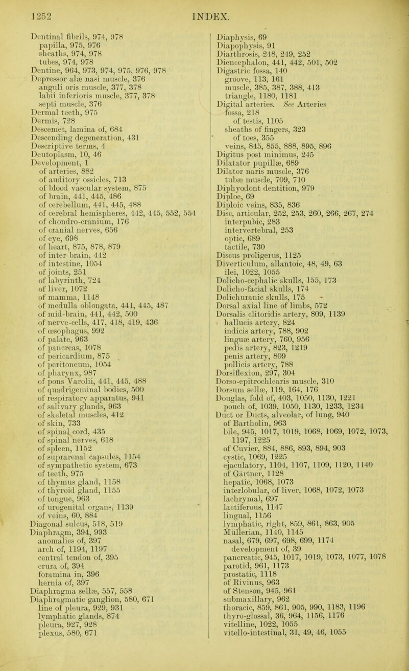 Dentinal fibrils, 974, 978 pai)illa, 975, 976 sheatlis, 974, 978 tubes, 974, 978 Dentine, 964, 973, 974, 975, 976, 978 ' Depressor alte nasi muscle, 376 anguli oris muscle, 377, 378 labii inferioris muscle, 377, 378 septi muscle, 376 Dermal teeth, 975 Dermis, 728 Descemet, lamina of, 684 Descending degeneration, 431 Descriptive terms, 4 Deutoplasm, 10, 46 Development, 1 of arteries, 882 of auditor)' ossicles, 713 of blood vascular svstem, 875 of brain, 441, 445, 486 of cerebellum, 441, 445, 488 of cerebral liemisjjheres, 442, 445, 552, 554 of clioudro-cranium, 176 of cranial nerves, 656 of eye, 698 of heart, 875, 878, 879 of inter-brain, 442 of intestine, 1054 of Joints, 251 of labj'rintli, 724 of liver, 1072 of mamma, 1148 of medulla oblongata, 441, 445, 487 of mid-brain, 441, 442, 500 of nerve-cells, 417, 418, 419, 436 of oesophagus, 992 of palate, 963 of 23ancreas, 1078 of pericardium, 875 of peritoneum, 1054 of pharynx, 987 of pons Varolii, 441, 445, 488 of quadrigeminal bodies, 500 of respiratory appaiutus, 941 of salivary glands, 963 of skeletal muscles, 412 of skin, 733 of spinal cord, 435 of sjiinal nerves, 618 of spleen, 1152 of suprarenal capsules, 1154 of sympathetic system, 673 of teeth, 975 of thymus gland, 1158 of thyroid gland, 1155 of tongue, 963 of urogenital organs, 1139 of veins, 60, 884 Diagonal sulcus, 518, 519 Diaphragm, 394, 993 anomalies of, 397 arch of, 1194, 1197 central tendon of, 395 crura of, 394 foramina in, 396 hernia of, 397 Diaphragma sellte, 557, 558 Diaphragmatic ganglion, 580, 671 line of pleura, 929, 931 • lymphatic glands, 874 l)leura, 927, 928 plexus, 580, 671 Diaphysis, 69 Diajjophysis, 91 Diarthrosis, 248, 249, 252 Diencephalon, 441, 442, 501, 502 Digastric fossa, 140 groove, 113, 161 muscle, 385, 387, 388, 413 triangle, 1180, 1181 Digital arteries. Si'f Arteries fossa, 218 of testis, 1105 sheaths of fingers, 323 of toes, 355 veins, 845, 855, 888, 895, 896 Digitus post minimus, 245 Dilatator pupillte, 689 Dilator naris muscle, 376 tubai muscle, 709, 710 Diphyodont dentition, 979 Diploe, 69 : Diploic veins, 835, 836 Disc, articular, 252, 253, 260, 266, 267, 274 1 interpnbic, 283 intervertebral, 253 optic, 689 tactile, 730 Discus proligerus, 1125 Diverticulum, allantoic, 48, 49, 63 ilei, 1022, 1055 Dolicho-cephalic skulls, 155, 173 Doliclio-facial skulls, 174 Dolichuranic skulls, 175 Dorsal axial line of limbs, 572 ! Dorsalis clitoridis artery, 809, 1139 hallucis artery, 824 S indicis artery, 788, 902 linguiB artery, 760, 956 pedis artery, 823, 1219 penis artery, 809 Ijollicis artery, 788 Dorsiflexion, 297, 304 Dorso-epilroclilearis muscle, 310 Dorsum sella', 119, 164, 176 Douglas, fold of, 403, 1050, 1130, 1221 pouch of, 1039, 1050, 1130, 1233, 1234 Duct or Ducts, alveolar, of lung, 940 of Bartholin, 963 bile, 945, 1017, 1019, 1068, 1069, 1072, 1073, 1197, 1225 of Cuvier, 884, 886, 893, 894, 903 cystic, 1069, 1225 ejaculatory, 1104, 1107, 1109, 1120, 1140 of Gartner, 1128 hepatic, 1068, 1073 interlobular, of liver, 1068, 1072, 1073 lachrymal, 697 lactiferous, 1147 '' lingual, 1156 lymphatic, right, 859, 861, 863, 905 Mullerian, 1140, 1145 nasal, 679, 697, 698, 699, 1174 development of, 39 pancreatic, 945, 1017, 1019, 1073, 1077, 1078 parotid, 961, 1173 jjrostatic, 1118 of Rivinus, 963 of Stenson, 945, 961 submaxillary, 962 thoracic, 859, 861, 905, 990, 1183, 1196 tliyro-glossal, 36, 964, 1156, 1176 vitelline, 1022, 1055 vitello-intestiual, 31, 49, 46, 1055