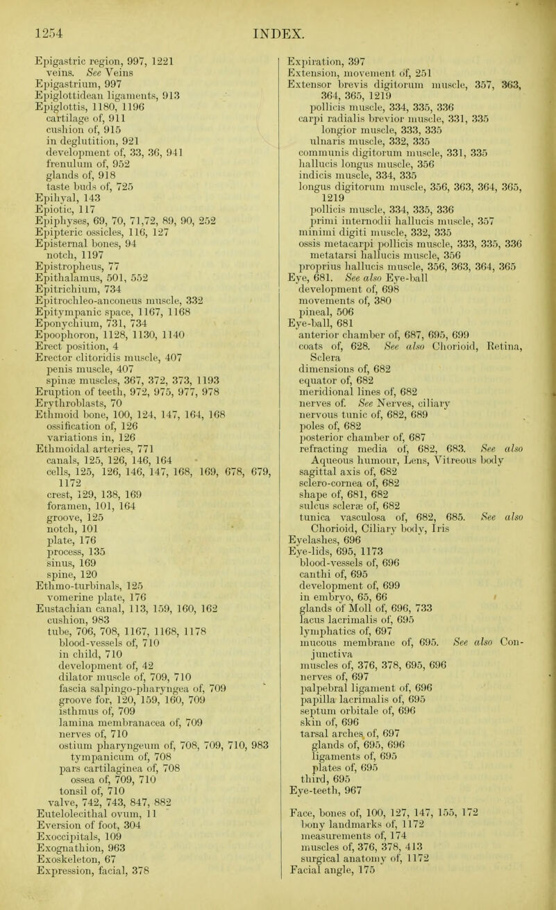 Epigastric region, 997, 1221 veins. See Veins Epigastrium, 997 Epiglottidean ligaments, 91.3 Epiglottis, 1180, 1196 cartilage of, 911 ciisliion of, 915 in deglutition, 921 development of, 33, 3G, 941 frenulum of, 952 glands of, 918 taste buds of, 725 Epihyal, 143 Epiotic, 117 Epipliyses, 69, 70, 71,72, 89, 90, 252 Epipteric ossicles, 116, 127 Episternal bones, 94 notcli, 1197 Ejiistropheus, 77 Epitlialamus, 501, 552 Epitricbiura, 734 Epitroclileo-anconeus muscle, 332 Epitympanic space, 1167, 1168 Eponycliiura, 731, 734 Eijoophoron, 1128, 1130, 1140 Erect position, 4 Erector clitoridis muscle, 407 penis muscle, 407 spinaj muscles, 367, 372, 373, 1193 Eruption of teetli, 972, 975, 977, 978 Erytbroblasts, 70 Etbmoid bone, 100, 124, 147, 164, 168 ossification of, 126 variations in, 126 Ethmoidal arteries, 771 canals, 125, 126, 146, 164 cells, 125, 126, 146, 147, 168, 169, 678, 679, 1172 crest, 129, 138, 169 foramen, 101, 164 groove, 125 notcli, 101 plate, 176 process, 135 sinus, 169 spine, 120 Etlimo-turbinals, 125 vomerine plate, 176 Eustachian canal, 113, 159, 160, 162 cushion, 983 tube, 706, 708, 1167, 1168, 1178 blood-vessels of, 710 in cliild, 710 development of, 42 dilator muscle of, 709, 710 fascia salpingo-pharyngea of, 709 groove for, 120, 159, 160, 709 isthmus of, 709 lamina membranacea of, 709 nerves of, 710 ostium pharyngeum of, 708, 709, 710, 983 tympanicum of, 708 pars cartilaginea of, 708 ossea of, 709, 710 tonsil of, 710 valve, 742, 743, 847, 882 Eutelolecithal ovum, 11 Eversion of foot, 304 Exoccipitals, 109 Exognatliion, 963 Exoskeleton, 67 Expression, facial, 378 Exjiiration, 397 Extension, movement of, 251 Extensor brevis digitorum muscle, 357, 363, 364, 365, 1219 pollicis muscle, 334, 335, 336 carpi radialis brevior muscle, 331, 335 longior muscle, 333, 335 ulnaris muscle, 332, 335 communis digitorum muscle, 331, 335 liallucis longus muscle, 356 indicis muscle, 334, 335 longus digitorum muscle, 356, 363, 364, 365, 1219 pollicis muscle, 334, 335, 336 jirimi internodii hallucis muscle, 357 minimi digiti muscle, 332, 335 ossis metacarpi pollicis muscle, 333, 335, 336 metatarsi hallucis muscle, 356 proprius hallucis muscle, 356, 363, 364, 365 Eye, 681. See also Eye-ball develoimient of, 698 movements of, 380 pineal, 506 Eye-ball, 681 anterior chamber of, 687, 695, 699 coats of, 628. See aho Chorioid, Retina, Sclera dimensions of, 682 equator of, 682 meridional lines of, 682 nerves of. See Nerves, ciliary nervous tunic of, 682, 689 poles of, 682 posterior chamber of, 687 refracting media of, 682, 683. See also Aqueous humour. Lens, Vitreous body sagittal axis of, 682 sclero-cornea of, 682 shape of, 681, 682 sulcus sclerse of, 682 tunica vascidosa of, 682, 685. See also Chorioid, Ciliarv bodv. Iris Eyelashes, 696 Eye-lids, 695, 1173 blood-vessels of, 696 canthi of, 695 development of, 699 in embryo, 65, 66 ' glands of Moll of, 696, 733 lacus lacrimalis of, 695 lympliatics of, 697 mucous membrane of, 695. See also Con- junctiva muscles of, 376, 378, 695, 696 nerves of, 697 palpebral ligament of, 696 pai:)illa lacrimalis of, 695 septum orbitale of, 696 skin of, 696 tarsal arches of, 697 glands of, 695, 696 ligaments of, 695 plates of, 696 third, 695 Eye-teeth, 967 Face, bones of, 100, 127, 147, 155, 172 bony landmarks of, 1172 measurements of, 174 muscles of, 376, 378, 413 surgical anatomy of, 1172 Facial angle, 175