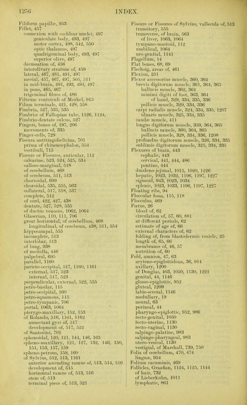 Filiform |)ai)i]la', 953 Fillet, 457 connexion with codih^ar niiflci, 497 geniculate body, 493, 497 motor cortex, 498, 54:>, 550 optic tlialamus, 497 quadrigeminal body, 493, 497 superior olive, 497 decussation of, 456 interolivary stratum of, 459 lateral, 467, 481, 491, 497 mesial, 457, 467, 497, 505, 511 in mid-brain, 491, 493, 494, 497 in pons, 465, 467 trigeminal fibres of, 486 Filtrum ventriculi of Merkel, 915 Filuni terminale, 421, 428, 558 Fimbria, 527, 531, 535 Fimbriie of Fallopian tuln% 1120, 1124, Fimbrio-dentate sulcus, 527 Fingers, bones of, 197, 206 movements of, 335 Finger-cells, 729 Fissura antitragolielicina, 701 prima of rliinenceplialoii, 554 vestibuli, 715 Fissure or Fissures, auricula)-, 112 calcarine, 523, 524, 525, 534 calloso-margiual, 518 of cerebellum, 468 of cereljrum, 511, 513 cliorioidal, 699 choroidal, 535, 555, 563 collateral, 517, 518, 537 complete, 512 of cord, 422, 427, 438 deutate, 527, 528, 535 of ductus veiiosus, 1062, 1064 Glaserian, 110, 111, 706 great horizontal, of cerebellum, 468 longitudinal, of cerebrum, 438, 511, 554 hijipocampal, 555 incom])lete, 513 interlo])ar, 513 of lung, 938 of medulla, 446 ])ali)el)ral, 695 l)arallel, 1160 parieto-occipital, 517, 1160, 1161 external, 517, 523 internal, 517, 523 . ])erpendicular, external, 522, 555 l)etro-basilar, 115 petro-occipital, 160 1) etro-squamous, 115 petro-tvmi)anic, 706 iwrtal,'l063, 1064 2) tervgo-niaxillarv, 152, 153 of Rolando, 516, 1161, 1162 amrectant gyii of, 517 develoj)ment of, 517, 522 of Santorini, 701 sphenoidal, 120, 121, 144, 146, 165 spheno-maxillarv, 121, 127, 132, 146, 150, 151, 153, 157, l59 spheno-iielrous, 159, 160 of Sylvius, 512, 513, 1161 anterior ascending ramus of, 513, 514, 516 develo2)ment of, 515 horizontal ramus of, 513, 516 stem of, 513 terminal piece of, 513, 521 Fissure or Fissures of Sylvius, vallecula of, 513 ti'ansitory, 555 transverse, of biain, 563 of liver, 1063, 1064 tvm])ano-mastoid, 112 umbilical, 1064 \iro-genital, 1141 Flagellum, 14 Flat bones, 68, 69 Flechsig, areas of, 461 Flexion, 251 Flexor accessorius muscle, 360, 364 brevis digitorum muscle, 361, 364, 365 hallucis muscle, 362, 364 minimi digiti of foot, 363, 364 of hand, 329, 334, 335, 336 l)ollicis muscle, 329, 334, 336 carpi radialis muscle, 324, 334, 335, 1207 ulnaris muscle, 325, 334, 335 Cauda; muscle, 411 longus digitorum muscle, 359, 364, 365 hallucis muscle, 360, 364, 365 ]iollicis muscle, 328, 334, 336, 1208 ]irofundus digitorum muscle, 326, 334, 335 sublimis digitorum muscle, 325, 334, 335 Flexures of brain, 443 cephalic, 443 cervical, 441, 444, 486 ■ ])ontine, 444 duodeno-jejmial, 1015, 1020, 1226 hepatic, 1023, 1032, 1196, 1197, 1227 sigmoid, 943, 1023, 1034 si)lenic, 1023, 1033, 1196, 1197, 1227 Floating ribs, 94 Floccular fossa, 115, 118 Flocculus, 469 Footus, 26 blood of, 62 cii'culation of, 57, 60, 881 at different i)eriods, 62 estimate of age of, 66 external chaiacters of, 62 folding of, from blastodermic vesicle;, 25 length of, 65, 66 membranes of, 46, 57 nutrition of, 60 Fold, amnion, 47, 63 aryteno-ejiiglottideau, 36, 914 ax'illarv, 1200 of Douglas, 403, 1050, 1130, 1221 genital, 44, 1146 glosso-epiglottic, 952 gluteal, 1209 labio-scrotal, 1146 medullary, 19 neural, 63 perineal, 44 pharyngo-e])iglottic, 952, 986 recto-genital, 1050 recto-uterine, 1130 recto-vaginal, 1130 salj^ingo-palatine, 983 saliiingo-pharviigeal, 983 utero-vesical, 1130 vestigial, of Marshall, 739, 750 Folia of cerebellum, 470, 474 1 lingUiB, 954 j Folium cacnminis, 469 Follicles, Graafian, 1124, 1125, 1144 of hair, 732 of Lieberkiihn, 1011 lym2)hatic, 861