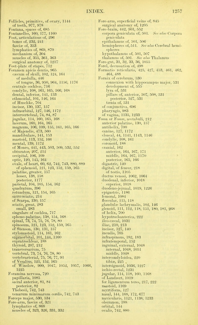 Follicles, primitive, of ovarv, 1144 of teeth, 977, 978 Foiitaiia, spaces of, 685 Fontanelles, 160, 177, 1160 Foot, articulations of, 296 bones of, 232, 241 fasciffi of, 353 lymijliatics of, 869, 870 iiieclianism of, 304 muscles of, 355, 361, 363 surgical anatomy of, 1217 Foot-plate of stapes, 712 Foramen apicis clentis, 965 cfficum of skull, 102, 124, 164 of medulla, 446 of tongue, 36, 950, 964, 1156, 1176 centrale coclileie, 716 condylic, 108, 161, 165, 166, 168 dental, inferior, 141, 153 ethmoidal, 101, 146, 164 of Husclike, 704 incisor, 130, 137, 157 infraorhital, 127, 146, 1172 intervertehral, 74, 84, 87 jugular, 114, 160, 165, 168 lacerum, 160, 164, 165 magnum, 106, 109, 155, 161, 165, 166 of Majendie, 473, 560 mandibulare, 141, 153 mastoid, 113, 152, 166 mental, 139, 1172 of Monro, 441, 443, 503, 509, 532, 552 obturator, 207, 212 occipital, 106, 109 optic, 120, 145, 164 ovale, of heart, 60, 62, 742, 743, 880, 889 of sphenoid, 121, 123, 152, 159, 165 palatine, greatei', 157 lesser, 138, 158 jMSterior, 1177 parietal, 104, 105, 154, 162 quadratum, 396 rotundum, 121, 154, 165 s'acro-sciatic, 214 of Scarpa, 130, 157 sciatic, great, 283 small, 283 singulare of cochlea, 717 spheno-palatine, 138, 154, 168 spinal, 73, 74, 75, 76, 78, 80 spinosum, 121, 123, 152, 159, 165 of Stenson, 130, 131, 157 stylomastoid, 114, 161, 162 supraorbital, 101, 144, 1160 supratrochlear, 188 thyroid, 207, 212 trausversarium, 75 vertebral, 73, 74, 76, 78, 80 vertebrarterial, 75, 76, 77, 91 ofVesalius, 121, 152, 165 of Winslow, 999, 1047, 1052, 1057, 1066, 1225 Foramina nervosa, 720 papillaria, 1085 sacral anterior, 81, 84 posterior, 82 Thebesii, 742, 743 venarum minimarum cordis, 742, 743 Forceps major, 530, 534 Fore-arm, fasci?e of, 321 lymphatics of, 868 muscles of, 323, 326, 331, 332 Fore-arm, superficial veins of, 845 surgical anatomv of, 1205 Forc-bi'ain, 442, 501, 552 corpora geniculata of, 501. r>ci; u ho Corpora geniculata ejjitlialamus of, .501, 506 hemispheres of, 511. See alw Cerelnval liemi- spheres ]iy])Othalamus of, 501, 507 tlialamus of, 501. See also Thalamus Fore-gut, 31, 32, 33, 36, 1055 Forel, decussation of, 498 Formatio reticularis, 425, 427, 453, 461, 462, 464, 488 Fornix of cerebrum, 530 connexion witli liippocampus majdi-, 531 development of, 555 lyra of, 531 pillars of, anterior, 507, 508, 531 jiosterior, 527, 531 taenia of, 531 of conjunctiva, 696 jjharvngis, 983 of vagina, 11.35, 1233 Fossa or Foss*, acetabuli, 212 anterior jjalatiiie, 130, 157 antilielix, 700 ■canine, 127, 1172 cloacal, 44, 1141, 114.3, 1146 condylic, 108, 161 coronoid, 188 cranial, 162 anterior, 164, 167, 171 middle, 164, 167, 1170 posterior, 165, 166 digastric, 140 digital, of femu]', 218 of testis, 1105 ductus venosi, 1062, 1064 duodenal, inferior, 1018 sujjerior, 1018 duodeno-jejunal, 1019, 1226 ei)igastric, 1186 femoral, 1084 floccular, 115, 118 glanduhe lachrymalis, 102, 146 glenoid. 111, 112, 118, 151, 180, 181, 268 of helix, 700 hypotrochanterica, 222 ileo-cajcal, 1031 iliac, 210, 213 incisor, 127, 140 incudis, 705 infraspinous, 182, 183 infratemporal, 152 inguinal, external, 1048 internal, 1048, 1051 middle, 1048 intercondvloidea, 220 tibiffi, 225 , intersigmoid, 1036, 1227 iscliio-rectal, 1231 jugular, 114, 118, 160, 1168 of Landzert, 1019 for ligamentum teres, 217, 222 mastoid, 1169 mvrtiform, 127 nasal, 144, 168, 172, 677 navicularis, 1121, 1138, 1233 olecranon, 188 orbital, 144 ovalis, 742, 880