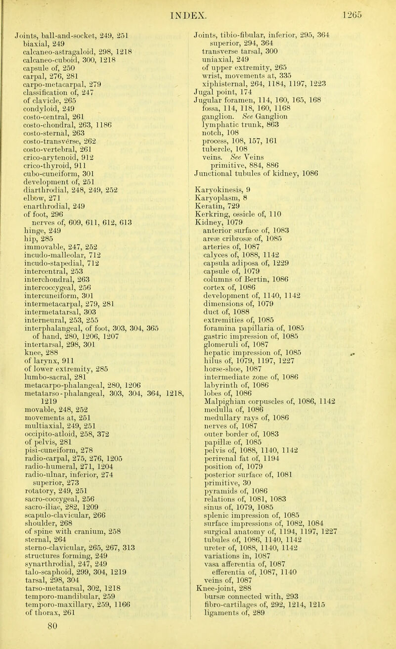 Joints, ball-and-socket, 249, 251 biaxial, 249 calcaneo-astragaloid, 298, 1218 calcaneo-cuboi<l, 300, 1218 capsule of, 250 cari^al, 276, 281 carpo-metacarpal, 279 classification of, 247 of clavicle, 265 condyloid, 249 costo-central, 261 costo-chondral, 263, 1186 costo-sternal, 263 costo-transverse, 262 costo-vertebral, 261 crico-arytenoid, 912 crico-thyroid, 911 cubo-cuneiform, 301 development of, 261 diarthrodial, 248, 249, 252 elbow, 271 enarthrodial, 249 of foot, 296 nerves of, 609, 611, 612, 613 hinge, 249 hip, 285 immovable, 247, 262 incudo-nialleolar, 712 incudo-stapedial, 712 intercentral, 253 interchondral, 263 intercoccygeal, 256 intercuneiform, 301 intermetacarjjal, 279, 281 intermetatarsal, 303 interneural, 253, 255 interphalangeal, of foot, 303, 304, 365 of hand, 280, 1206, 1207 intertarsal, 298, 301 knee, 288 of larynx, 911 of lower extremity, 285 lumbo-sacral, 281 metacarpo-phalangeal, 280, 1206 metatarso-phalangeal, 303, 304, 364, 1218, 1219 movable, 248, 252 movements at, 251 multiaxial, 249, 251 occipito-atloid, 258, 372 of pelvis, 281 pisi-cuneiform, 278 radio-carpal, 275, 276, 1205 radio-humeral, 271, 1204 radio-ulnar, inferior, 274 superior, 273 rotatory, 249, 251 sacro-coccygeal, 256 sacro-iliac, 282, 1209 scapulo-clavicular, 266 shoulder, 268 of spine with cranium, 258 sternal, 264 sterno-clavicular, 265, 267, 313 structures forming, 249 synarthrodial, 247, 249 talo-scaphoid, 299, 304, 1219 tarsal, 298, 304 tarso-metatarsal, 302, 1218 temporo-mandibular, 259 temporo-maxillary, 259, 1166 of thorax, 261 80 Joints, tibio-fibular, inferior, 295, 364 superior, 294, 364 transverse tarsal, 300 uniaxial, 249 of upper extremity, 265 wrist, movements at, 335 xiphisternal, 264, 1184, 1197, 1223 Jugal point, 174 Jugular foramen, 114, 160, 165, 168 : fossa, 114, 118, 160, 1168 ganglion. See Ganglion lymphatic trunk, 863 notch, 108 process, 108, 157, 161 tubercle, 108 veins. See Veins primitive, 884, 886 Junctional tubules of kidney, 1086 Karyokinesis, 9 . Karyoplasm, 8 I Keratin, 729 Kerkring, ossicle of, 110 I Kidney, 1079 anterior suiface of, 1083 arete cribroste of, 1085 arteries of, 1087 calyces of, 1088, 1142 capsula adiposa of, 1229 capsule of, 1079 columns of Bertin, 1086 cortex of, 1086 ! development of, 1140, 1142 dimensions of, 1079 duct of, 1088 extremities of, 1085 foramina papillaria of, 1085 gastric impression of, 1085 glomeruli of, 1087 hepatic impression of, 1085 hilus of, 1079, 1197, 1227 horse-shoe, 1087 intermediate zone of, 1086 labyrinth of, 1086 lobes of, 1086 Malpighian corjjuscles of, 1086, 1142 medulla of, 1086 medullary rays of, 1086 nerves of, 1087 outer border of, 1083 pai^illse of, 1085 pelvis of, 1088, 1140, 1142 perirenal fat of, 1194 position of, 1079 posterior surface of, 1081 p)rimitive, 30 pyramids of, 1086 relations of, 1081, 1083 sinus of, 1079, 1085 splenic impression of, 1085 surface impressions of, 1082, 1084 surgical anatomy of, 1194, 1197, 1227 tubules of, 1086, 1140, 1142 ureter of, 1088, 1140, 1142 variations in, 1087 vasa aff'erentia of, 1087 efferentia of, 1087, 1140 veins of, 1087 Knee-joint, 288 InirsiB connected with, 293 fibro-cartilages of, 292, 1214, 1215 ligaments of, 289