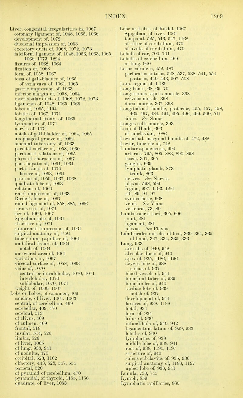 Liver, coiigeuilal irregularities in, 1067 coronary ligament of, 1048, 1065, 1066 development of, 1072 duodenal impression of, 1063 excretory ducts of, 1068, 1072, 1073 falciform ligament of, 1048, 1056, 1063, 1065, 1066, 1073, 1224 fissures of, 1062, 1064 fixation of, 1068 form of, 1058, 1067 fossa of gall-bladder of, 1065 of vena cava of, 1061, 1065 gastric impression of, 1063 inferior margin of, 1058, 1064 interlobular ducts of, 1068, 1072, 1073 ligaments of, 1048, 1065, 1066 lobes of, 1065, 1194 lobules of, 1067, 1071 longitudinal fissure of, 1065 lymphatics of, 1071 nerves of, 1071 notch of gall-bladder of, 1064, 1065 oesophageal groove of, 1062 omental tulierosity of, 1063 parietal surface of, 1058, 1060 peritoneal relations of, 1065 physical characters of, 1067 pons hepatis of, 1061, 1064 portal canals of, 1070 fissure of, 1063, 1064 position of, 1059, 1067, 1068 quadrate lobe of, 1063 relations of, 1060 renal impression of, 1063 Riedel's lobe of, 1067 round ligament of, 858, 885, 1066 serous coat of, 1071 size of, 1060, 1067 Spigelian lobe of, 1061 structure of, 1071 suprarenal impression of, 1061 surgical anatomy of, 1224 tuberculum papillare of, 1061 umbilical fissure of, 1064 notch of, 1064 uncovered area of, 1061 variations in, 1067 visceral surface of, 1058, 1063 veins of, 1070 central or intralobular, 1070, 1()71 interlobular, 1070 sublobular, 1070, 1071 weight of, 1060, 1067 Lobe or Lobes, of cacumen, 469 caudate, of liver, 1061, 1063 central, of cerebellum, 469 cerebellar, 469, 470 cerebral, 513 of clivus, 469 of culnieii, 469 frontal, 518 insular, 514, 526 limbic, 526 of liver, 1065 of lung, 938, 941 of nodulus, 470 occipital, 523, 1162 olfactory, 443, 528, 547, 554 parietal, 520 of pyramid of cerebellum, 470 pyramidal, of thyroid, 1155, 1156 quadrate, of liver, 1063 Lobe or Lobes, of Kiedel, 1067 Spigelian, of liver, 1061 temporal, 525, 546, 547, 1162 of tuber of cerebellum, 470 of uvula of cerebellum, 470 Lobule of ear, 700, 701 Lobules of cerebellum, 469 of lung, 940 Locus coeruleus, 452, 487 perforatus anticus, 528, 537, 538, 541, 554 ' posticus, 440, 443, 507, 508 Loin, region of, 1193 Long bones, 68, 69, 70 Longissimus capitis muscle, 368 cervicis muscle, 368 dorsi nuiscle, 367, 368 Longitudinal bundle, posterior, 455, 457, 458, 465, 467, 484, 494, 495, 496, 499, 500, 511 sinus. See Sinus Longus colli muscle, 393 Loop of Henle, 666 of subclavian, 1086 Lowenthal, marginal bundle of, 472, 482 Lower, tubercle of, 742 Lumbar aponeurosis, 994 arteries, 795, 805, 883, 890, 898 fascia, 307, 365 ganglia, 669 lymphatic glands, 873 trunk, 863 nerves. See Nerves plexus, 598, 599 region, 997, 1193, 1221 rib, 89, 91, 97 symjjathetic, 668 veins. See Veins vertebrae, 73, 80 Lumbo-sacral cord, 605, 606 joint, 281 ligament, 281 j)lexus. See Plexus Lumbricales muscles of foot, 360, 364, 365 of hand, 327, 334, 335, 336 Lung, 933 air-cells of, 940, 942 alveolar ducts of, 940 apex of, 935, 1186, 1196 azygos lobe of, 938 sulcus of, 937 blood-vessels of, 941 bronchial tubes of, 939 bronchioles of, 940 cardiac lobe of, 939 notch of, 937 development of, 941 fissures of, 938, 1188 foetal, 934 form of, 934 hilus of, 936 infundiljula of, 940, 942 ligamentum latum of, 929, 933 lobules of, 940 lymphatics of, 938 middle lobe of, 938, 941 root of, 938, 1190, 1197 structure of, 940 sulcus subclaVius of, 935, 936 surgical anatomy of, 1186, 1197 upper lobe of, 938, 941 Lunula, 730, 745 Lymph, 859 Lymphatic capillaries, 860