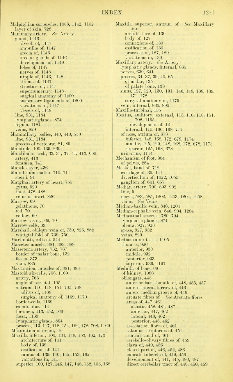 Malpigliiau corpuscles, 1086, 1142, 1152 layer of skin, 728 Mammary artery. See Artery gland, 1146 alveoli of, 1147 ampull;e of, 1147 areola of, 1146 areolar glands of, 1146 development of, 1148 lobes of, 1147 nerves of, 1148 nipple of, 1146, 1148 stroma of, 1147 structure of, 1147 supernumerary, 1148- surgical anatomy of, 1200 susj^ensory liga'ments of, 1200 variations in, 1147 vessels of, 1148 line, 931, 1184 lymphatic glands, 874 region, 1184 veins, 829 Mammillary bodies, 440, 443, 553 line, 931, 1184 process of vertebrte, 81, 89 Mandible, 100, 139, 260 Mandibular arch, 33, 34, 37, 41, 413, 659 artery, 413 foramen, 141 Mantle-layer, 436 Manubrium mallei, 710, 711 sterni, 91 Marginal artery of heart, 755 gyrus, 520 tract, 472, 482 veins of heart, 826 Marrow, 69 gelatinous, 70 red, 70 yellow, 69 Marrow cavity, 69, 70 Marrow cells, 69 Marshall, obliqUe vein of, 739, 826, 882 vestigial fold of, 739, 750 Martinotti, cells of, 544 Masseter muscle, 381, 383, 388 Masseteric artery, 762, 767 border of malar bone, 132 fascia, 373 vein, 835 Mastication, muscles of, 381, 383 Mastoid air-cells, 708, 1169 artery, 763 angle of parietal, 105 antrum, 116, 118, 151, 705, 708 aditus of, 1168 surgical anatomv of, 1169, 1170 border-cells, 1169 ' canaliculus, 114 foramen, 113, 152, 166 fossa, 1169 lymphatic glands, 864 process, 113, 117, 118, 154, 162, 172, 708, 1169 Maturation of ovum, 12 Maxilla inferior, 100, 134, 148, 153, 162, 173 architecture of, 141 body of, 139 ossification of, 141 ramus of, 139, 140, 142, 153, 162 variations in, 141 superior, 100, 127, 146, 147, 148, 152, 155, 168 Maxilla sujierior, antrum ol'. See Maxillary sinus architecture of, 130 body of, 127 connexions of, 130 ossification of, 130 processes of, 127, 129 variations in, 130 Maxillary artery. See Artery lympliatic glands, internal, 865 nerves, 639, 641 ' process, 34, 37, 39, 40, 65 of malar, 135 of palate hone, 138 sinus, 127, 129, 130, 131, 146, 148, 168, 169, 171, 172 surgical anatomy of, 1175 vein, internal, 835, 895 Maxillo-turbiual, 135 Meatus, auditory, external, 113, 116, 118, 151, 702, 1165 development of, 42 internal,- 115, 166, 168, 717 of nose, atrium of, 678 inferior, 148, 168, 172, 679, 1174 middle, 125, 129, 148, 168, 172, 678, 1175 superior, 125, 168, 678 urinarius, 1114 Mechanism of foot, 304 of pelvis, 284 Meckel, band of, 712 cartilage of, 35, 141 diverticulum of, 1022, 1055 ganglion of, 641, 657 Median artery, 790, 893, 902 line, 5 nerve, 583, 585, 1202, 1203, 1204, 1208 veins. See Veins Median-basilic vein, 846, 1204 Median-cephalic vein, 846, 904, 1204 Mediastinal arteries, 780, 794 lymphatic glands, 874 pleura, 927, 928 space, 927, 932 veins, 829 Mediastinum testis, 1105 thoracis, 926 anterior, 933 middle, 932 posterior, 933 superior, 936, 1197 Medulla of bone, 69 of kidney, 1086 oblongata, 445 anterior basis-bundle of, 448, 455, 457 antero-lateral furrow of, 446 antero-median groove of, 446 arcuate filjres of. See Arcuate fibres areas of, 447, 461 acustic, 452, 481, 487 anterior, 447, 462 lateral, 448, 462 posterior, 448, 462 association fibres of, 461 calamus scriptorius of, 451 central canal of, 461 cerebello-olivary fibres of, 459 clava of, 449, 456 closed part of, 446, 452, 486 cuneate tubercle of, 449, 456 development of, 441, 445, 486, 487 direct cerebellar tract of, 448, 450, 459