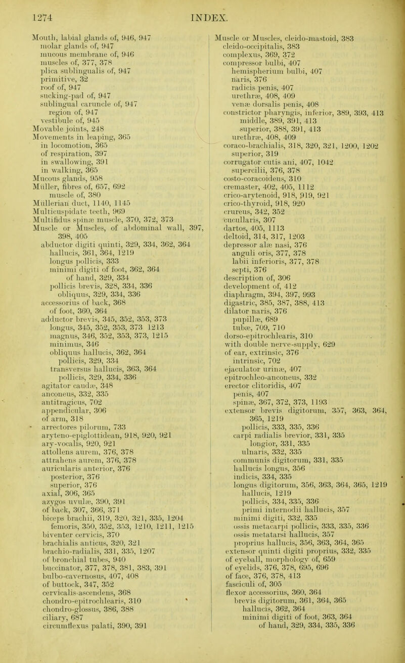 Mouth, laljial glands of, 946, 947 luolai' glands of, 947 mucous meiidtraiui of, 946 muscles of, 377, 378 ])lica suliliugualis of, 947 primitive, 3-2 roof of, 947 sucking-pad of, 947 sublingual caruncle of, 947 region of, 947 vestibule of, 945 Movable joints, 248 Movements in lea])ing, 365 in locomotion, 365 of respiration, 397 in swallowing, 391 in walking, 365 Mucous glands, 958 Muller, libres of, 657, 692 muscle of, 380 Miillerian duel, 1140, 1145 Multicus]>idate teetli, 969 Multilidus s])in;ie muscle, 370, 372, 373 Muscle or Muscles, of abdominal wall, 397, 398, 405 abductor digiti (piinti, 329, 334, 362, 364 liallucis, 361, 364, 1219 longus pollicis, 333 minimi digiti of foot, 362, 364 of liand, 329, 334 pollicis brevis, 328, 334, 336 0) jli(puis, 329, 334, 336 accessorius of back, 368 of foot, 360, 364 adductor brevis, 345, 352, 353, 373 longus, 345, 352, 353, 373 1213 magnus, 346, 352, 353, 373, 1215 minimus, 346 obliqxius hallucis, 362, 364 pollicis, 329, 334 transversus liallucis, 363, 364 1) ollicis, 329, 334, 336 agitator cauda', 348 anconeus, 332, 335 antitragicus, 702 appendi(;u]ar, 306 of arm, 318 arrectores ])ilorum, 733 aryteno-epiglottidean, 918, 920, 921 ary-vocalis, 920, 921 attollens aureru, 376, 378 attraliens aurem, 376, 378 auiicularis anterior, 376 posterior, 376 superior, 376 axial, 306, 365 azygos uvube, 390, 391 of back, 307, 366, 371 bicei)s brachii, 319, 320, 321, 335, 1204 femoris, 350, 352, 353, 1210, 1211, 1215 biventer cervicis, 370 bracliialis anticus, 320, 321 brachio-radialis, 331, 335, 1207 of bronchial tubes, 940 buccinator, 377, 378, 381, 383, 391 bidbo-cavernosus, 407, 408 of buttock, 347, 352 cervicalis ascendens, 368 cliondro-epitroclilearis, 310 ' chondro-glossus, 386, 388 ciliary, 687 circumHexus palati, 390, 391 Muscle or Muscles, cleido-iuastoid, 383 cleido-occipitalis, 383 complexus, 369, 372 comjiressor bulbi, 407 liemispherium bulbi, 407 naris, 376 radicis penis, 407 uretlir;e, 408, 409 vena; dorsalis penis, 408 constrictor 2>harvngis, inferioi-, 389, 393, 413 middle, 389, 391, 413 superior, 388, 391, 413 urethra-, 408, 409 — coraco-brachialis, 318, 320, 321, 1200, 1202 superior, 319 corrugator cutis ani, 407, 1042 supercilii, 376, 378 costo-coracoideus, 310 cremaster, 402, 405, 1112 ! crico-arytenoid, 918, 919, 921 i crico-thyroid, 918, 920 ci ureus, 342, 352 cucullaris, 307 dartos, 405, 1113 deltoid, 314, 317, 1203 tlepressoi' al;e nasi, 376 anguli oris, 377, 378 labii inferioris, 377, 378 I sei)ti, 376 I description of, 306 ! development of, 412 diaphragm, 394, 397, 993 j digastiic, 385, 387, 388, 413 dilator naris, 376 liupilhe, 689 tubie, 709, 710 dorso-e])itroch]earis, 310 with doulJe nerve-supj)ly, 629 of ear, extrinsic, 376 intrinsic, 702 ejaculator urinie, 407 j ejiitrochleo-anconeus, 332 I erector clitoridis, 407 ])enis, 407 sjjinie, 367, 372, 373, 1193 extensor brevis digitorum, 357, 363, 364, 365, 1219 jiollicis, 333, 335, 336 car])i radialis lirevior, 331, 335 longior, 331, 335 ulnaris, 332, 335 communis digitorum, 331, 335 hallucis longus, 356 indicis, 334, 335 longus digitorum, 356, 363, 364, 365, 1219 liallucis, 1219 p(jllicis, 334, 335, 336 ))rimi internodii hallucis, 357 1 minimi digiti, 332, 335 ! ossis metacarpi pollicis, 333, 335, 336 ossis metatarsi hallucis, 357 ])roprius hallucis, 356, 363, 364, 365 extensor quinti digiti ])roprius, 332, 335 of eyeball, uuirphologv of, 659 of eyelids, 376, 378, 695, 696 of face, 376, 378, 413 fasciculi of, 305 flexor accessorius, 360, 364 brevis digitorum, 361, 364, 365 hallucis, 362, 364 minimi digiti of foot, 363, 364 of hand, 329, 334, 335, 336