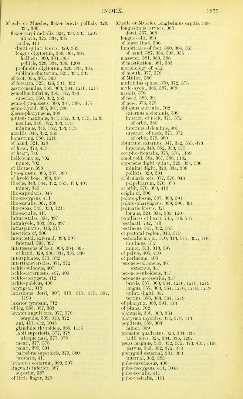 [uscle or Muscles, flexor brevis pollicis, .329, | 3.34, 336 flexor carpi radialis, 324, 334, 335, 1207 uliiaris, 325, 334, 335 caudaj, 411 digit! quinti brevis, 329, 363 longus digitorum, 359, 364, 365 liallucis, 360, 364, 365 pollicis, 328, 334, 336, 1208 profundus digitorum, 326, 334, 335, sublimis digitorum, 325, 334, 335 of foot, 355, 361, 363 of forearm, 323, 326, 331, 332 gastrocnemius, 358, 363, 364, 1216, 1217 gemellus inferior, 350, .352, 353 superior, 350, 352, 353 genio-hyo-glossus, 386, 387, 388, 1177 genio-hyoid, 386, 387, 388 glosso-pharyngeus, 388 gluteus maximus, 347, 352, 353, 373, 1209 medius, 348, 362, 353, 373 minimus, 349, 352, 353, 373 gracilis, 345, 352, 353 liamstring, 350, 1210 of hand, 321, 328 of head, 374, 413 of heart, 746 helicis major, 702 minor, 702 of Horner, 698 hyo-glossus, 386, 387, 388 of hyoid bone, 383, 387 iliacus, 343, 344, 352, 353, 373, 405 minor, 345 ilio-capsularis, 345 ilio-coccygeus, 411 ilio-costalis, 367, .368 ilio-psoas, 343, 353, 1214 ilio-sacralis, 411 infracostales, 394, 397 infrahyoid, 383, 387, 397 infraspinatus, 316, 317 insertion of, 306 intercostal, external, 393, 397 internal, 393, 397 interosseous of foot, 363, 364, 365 of hand, 329, 330, 334, 335, 336 intersjjinales, 371, 372 intertransversales, 371, 372 ischio-bulbosus, 407 ischio-cavernosus, 407, 409 ischio-coccygeus, 412 ischio-pubicus, 408 laryngeal, 918 latissimus dorsi, 307, 313, 317, 373, 397, 1193 laxator tympani, 712 of leg, 355, 357, 363 levator anguli oris, 377, 378 scapulffi, 309, 313, 372 ani, 411, 412, 1045 glanduhe thyroidese, 385, 1155 labii superiorife, 377, 378 al.-vque nasi, 377, 378 menti, 377, 378 palati, 390, 391 palpebrse su])erioris, 379, 380 prostata, 411 levatores costarum, 393, 397 lingualis inferior, 387 superior, 387 of little finger, 329 Muscle or Muscles, longissimus capitis, 368 longissimus cervicis, 368 dorsi, 367, 368 longus colli, 393 of lower limb, 336 lumbricales of foot, 360, 364, 365 of hand, 327, 334, 335, 336 . masseter, 381, 383, 388 of mastication, 381, 383 morpliology of, 412 of mouth, 377, 378 of Miiller, 380 multifidus spinte, 370, 372, 373 mylo-hyoid, 386, 387, 388 nasalis, 376 of neck, 383, 391 of nose, 376, 378 obliquus auriculas, 702 externus abdominis, 399 inferior, of neck, 371, 372 of orbit, 380 internus abdominis, 401 superior, of neck, 371, 372 of orbit, 379, 380 obturator externus, 347, 352, 353, v373 internus, 349, 352, 353, 373 occipito-frontalis, 375, 378, 1159 omohyoid, 384, 387, 388, 1182 opponens digiti quinti, 329, 334, 336 minimi digiti, 329, 334, 336 pollicis, 329, 334 orbicularis oris, 377, 378, 946 palpebrarum, 376, 378 of orbit, 378, 380, 413 origin of, 306 palato-giossus, 387, 388, 391 palato-pharyngeus, 389, 390, 391 palmaris Ijrevis, 321 longus, 324, 334, 335, 1207 l^apillares of heart, 745, 746, 747 pectinati, 742, 743 pectineus, 345, 352, 353 of pectoral region, 310, 313 pectoralis major, 310, 313, 317, 397, 1184 minimus, 312 minor, 311, 313, 397 of pelvis, 405, 410 of perineum, 406 jjeroiieo-calcaneus, 361 externus, 357 i:)eroneo-cuboideus, 357 peroneus accessorius, 357 brevis, 357, 363, 364, 1216, 1218, 1219 longus, 357, 363, 364, 1216, 1218, 1219 quinti digiti, 357 tertius, 356, 363, 364, 1219 of pharynx, 388, 391, 413 of pinna, 702 plantaris, 358, 363, 364 X'latysma mvoides, 374, 378, 413 poi)riteus, 359, 363 minor, 359 pronator quadratus, 328, 334, 335 radii teres, 324, 334, 335, 1207 psoas magnus, 343, 352, 372, 373, 405, 11 parvus, .343, 352, 372, 373 pterygoid external, 381, 383 internal, 382, 383 pulio-i'avernosus, 408 ]iubo-caccygeus, 411, 1045 jiubo-rectalis, 411 ])ubo-vesicalis, 1101
