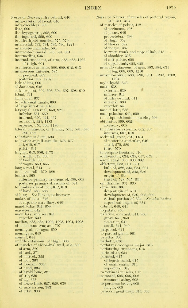 Nerve or Nerves, infra-orbital, 640 infra-orbital, of facial, 646 infra-trochlear, 639 iliac, 600 ilio-hypogastric, 598, 600 ilio-iiigiiinal, 599, 600 to infra-hyoid muscles, 575, 579 intercostal, 593, 594, 595, 596, 1221 intercosto-brachialis, 594 intercosto-hunieral, 593, 594, 631 intermedins, 645 internal cntaneous, of arm, 583, 588, 1202 of tliigli, 604 to interossei nuiscles, 588, 609, 612, 613 interosseons anterior, 585 of peroneal, 609 posterior, 592, 1207 ischiadicns, 606 of Jacobson, 648 of knee-joint, 602, 603, 604, 607, 608, 610 labial, 641 lachrymal, 637 to lachrymal canals, 698 of large intestine, 1025 laryngeal, external, 650, 921 • inferior, 651, 660 interna], 650, 921, 957 recnrrent, 921-, 1183 superior, 650, 660, 1180 lateral cutaneous, of thorax, 574, 594, 595, 596, 622 to latissimus dorsi, 593 to levator anguli scajiula', 575, 577 ani, 615, 617 ])alati, 641 lingual, 643, 956, 1173 of ninth, 649, 660 of twelfth, 656 of vagus, 650, 655 long scrotal, 614 to longus colli, 579, 582 lumbar, 565 anterior primary divisions of, 598, 605 posterior 2>riraary divisions of, 571 to lumbricales of foot, 612, 613 of hand, 586, 588 of lung. See Plexus, piihuonaiy malar, of facial, 646 of superior maxillai-v, 640 mandibular, 641, 659 masseteric, 642 maxillary, inferior, 641 siiperior, 639 median, 583, 585, 1202, 1203, 1204, 1208 of membrana tynipani, 707 meningeal, of vagus, 650 nieningeus, 640 mental, 644 middle cutaneous, of thigli, 603 of muscles of abdominal wall, 405, 600 of arm, 320 of back, 371 of buttock, '352 of foot, 363 of forearm, 334 of hand, 334 of hvoi(l bone, 387 of iris, 639 of leg, 363 of lower limb, 627, 628, 630 of mastication, 383 of orl)it, 380 Nerve or Nerves, of muscles of pectoral I'egion, 310, 311, 313 of muscles of pelvis, 412 of perineum, 408 of jjinna, 646 23 re vertebral, 393 of thigh, 352 of thorax, 397 I of tongue, 387 between trunk and u]i])ei- lindi, 313 of shoulder, 316 of soft jjalate, 650 of uj^jier liml), 625, 629 mnsculo-cutaneous, of arm, 583, 584, 631 I of leg, 608, 609, 1216 musculo-spiral, 583, 590, 631, 1202, 1203, 1204 mylo-hyoid, 643 nasal, 638 external, 639 • j inferior, 641 of infra-orliital, 641 internal, 639 superior, 641 naso-ciliaris, 638 naso-palatiue, 641, 950 to obliqui alxlominis muscles, 596 obturator, 599, 602 accessory, 605 to obturator externus, 602, 605 intern us, 607, 610 occipital, great, 570, 1184 of posterior auricular, 646 small, 575, 580 third, 570 to occijjito-frontalis, 646 oculo-motor, 634, 635, 657, 659 oesophageal, 653, 668, 992 olfactorv, 633, 661, 681 bull) of, 528, 545, 634, 661 develojjment of, .545, 656 origin of, 634 tract of, 528, 545, 634 ophthalmic, 637, 660 optic, 634, 661 deep origin of, 510 development of, 656, 698, 699 retinal jiortion of, 6.34. See. nhn Retina superficial origin, of, 634 orbital, 640, 641 to palate, 950 palatine, external, 641, 950 great, 641, 950 posterior, 641 small, 641, 9.50 pali^ebral, 641 to parotid gland, 961 patellar, 604 pathetic, 636 perforans coccygeus majoi', 615 perforating cutaneous, 615 pericardiac, 654 perineal, 617 of fourth sacral, 615 of small sciatic, 614 superficial, 617 to perineal muscles, 617 peroneal, 605, 606, 608 communicating, 60H to peroneus brevis, 609 longus, 609 ^letrosal, great deej), 645, 666