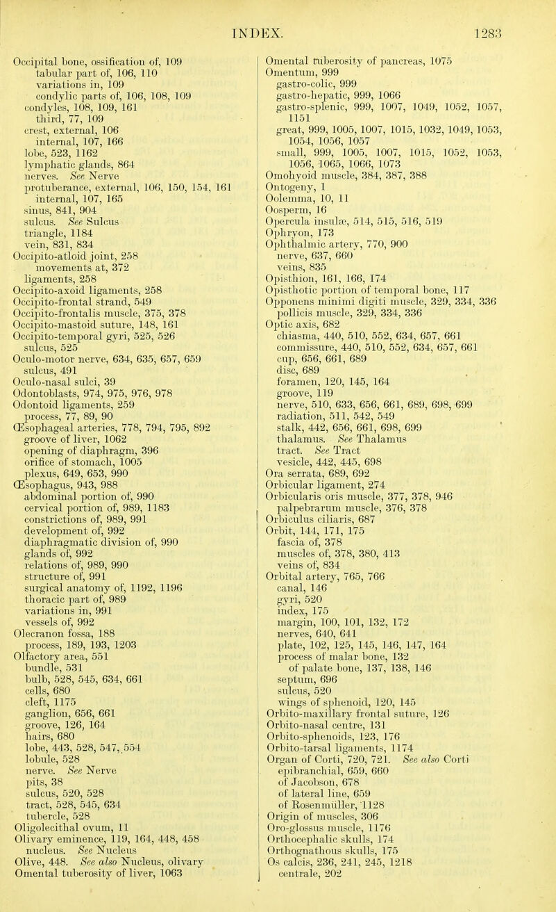 Occipital bone, ossification of, 109 tabular part of, 106, 110 variations in, 109 condylic parts of, 106, 108, 109 condyles, 108, 109, 161 third, 77, 109 crest, external, 106 internal, 107, 166 lobe, 523, 1162 lymphatic glands, 864 nerves. See Nerve protuberance, external, 106, 150, 154, 161 internal, 107, 165 shius, 841, 904 sulcus. See Sulcus triangle, 1184 vein, 831, 834 OcciiHto-atloid joint, 258 movements at, 372 ligaments, 258 Occipito-axoid ligaments, 258 Occipito-frontal strand, 549 Occipito-frontalis muscle, 375, 378 Occi2uto-mastoid suture, 148, 161 Occipito-temporal gyri, 525, 526 sulcus, 525 Oculo-motor nerve, 634, 635, 657, 659 sulcus, 491 Oculo-nasal sulci, 39 Odontoblasts, 974, 975, 976, 978 Odontoid ligaments, 259 process, 77, 89, 90 CEsoijhageal arteries, 778, 794, 795, 892 groove of liver, 1062 opening of diaphragm, 396 orifice of stomach, 1005 plexus, 649, 653, 990 (Esophagus, 943, 988 abdominal portion of, 990 cervical portion of, 989, 1183 constrictions of, 989, 991 development of, 992 diaphragmatic division of, 990 glands of, 992 relations of, 989, 990 structure of, 991 surgical anatomy of, 1192, 1196 thoracic part of, 989 variations in, 991 vessels of, 992 Olecranon fossa, 188 process, 189, 193, 1203 Olfactory area, 551 bundle, 531 bulb, 528, 545, 634, 661 cells, 680 cleft, 1175 ganglion, 656, 661 groove, 126, 164 hairs, 680 lobe, 443, 528, 547, 554 lobule, 528 nerve. See Nerve pits, 38 sulcus, 520, 528 tract, 528, 545, 634 tubercle, 528 Oligolecithal ovum, 11 Olivary eminence, 119, 164, 448, 458 nucleus. See Nucleus Olive, 448. See also Nucleus, olivary Omental tuberosity of liver, 1063 Omental tuberosity of pancreas, 1075 Omentum, 999 gastro-colic, 999 gastro-hepatic, 999, 1066 gastro-splenic, 999, 1007, 1049, 1052, 1057, 1151 great, 999, 1005, 1007, 1015, 1032, 1049, 1053, 1054, 1056, 1057 small, 999, 1005, 1007, 1015, 1052, 1053, 1056, 1065, 1066, 1073 Omohyoid muscle, 384, 387, 388 Ontogeny, 1 Oolemma, 10, 11 Oosperm, 16 Opercula insulse, 514, 515, 516, 519 Ophryon, 173 Ophthalmic artery, 770, 900 nerve, 637, 660 veins, 835 Opisthion, 161, 166, 174 Oj^isthotic portion of temporal bone, 117 Opponens minimi digiti muscle, 329, 334, 336 poUicis muscle, 329, 334, 336 Of)tic axis, 682 chiasma, 440, 510, 552, 634, 657, 661 commissure, 440, 510, 552, 634, 657, 661 cup, 656, 661, 689 disc, 689 foramen, 120, 145, 164 groove, 119 nerve, 510, 633, 656, 661, 689, 698, 699 radiation, 511, 542, 549 stalk, 442, 656, 661, 698, 699 thalamus. See Thalamus tract. See Tract vesicle, 442, 445, 698 Ora serrata, 689, 692 Orbicular ligament, 274 Orbicularis oris muscle, 377, 378, 946 palpebrarum muscle, 376, 378 Orbiculus ciliaris, 687 Orbit, 144, 171, 175 fascia of, 378 muscles of, 378, 380, 413 veins of, 834 Orbital artery, 765, 766 canal, 146 gyri, 520 index, 175 margin, 100, 101, 132, 172 nerves, 640, 641 plate, 102, 125, 145, 146, 147, 164 process of malar bone, 132 of palate bone, 137, 138, 146 septum, 696 sulcus, 520 wings of sphenoid, 120, 145 Orbito-maxillary frontal suture, 126 Orbito-nasal centre, 131 Orbito-sphenoids, 123, 176 Orbito-tarsal ligaments, 1174 Organ of Corti, 720, 721. See also Corti epibranchial, 659, 660 of Jacobson, 678 of lateral line, 659 of Rosenmiiller, 1128 Origin of muscles, 306 Oro-glossus muscle, 1176 Orthocej^halic skulls, 174 Orthognathous skulls, 175 Os calcis, 236, 241, 245, 1218 centrale, 202