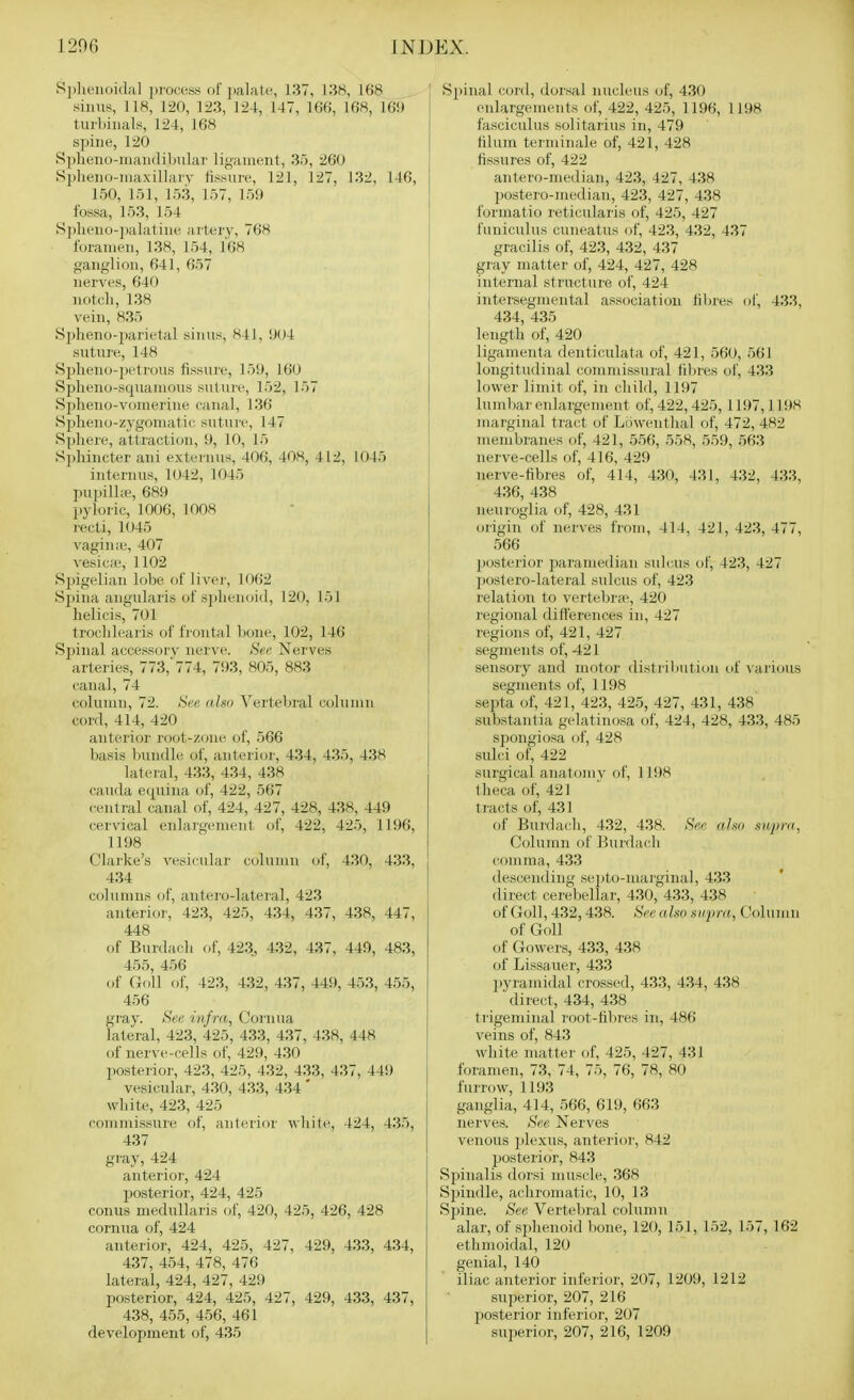 S])lu!iioi(la] process of palatu, 137, 138, 168 sinus, 118, 120, 123, 124, 147, 166, 168, 16!) tuibiuals, 124, 168 spine, 120 Splieno-niandihular lij^anient, 35, 260 Splieno-niaxillaiy fissure, 121, 127, 132, 146, 150, 151, 153, 157, 159 fossa, 153, 154 S])lieno-iialatine artery, 768 foramen, 138, 154, 168 ganglion, 641, 657 nerves, 640 notcli, 138 vein, 835 S])]ieno-parietal sinus, 841, !)04 suture, 148 Splieno-peti-ous fissure, 159, 160 Spheno-squanious suUire, 152, 157 Spheno-vomerine canal, 136 Spheno-zygoniatic suture, 147 Spliere, attraction, 9, 10, 15 S])liincter ani externus, 406, 408, 4L2, 1045 internus, 1042, 1045 ])upill;e, 689 pyloric, 1006, 1008 recti, 1045 vaginie, 407 vesica;, 1102 Spigelian lobe of livei-, 1062 Spina angularis of s])lienoi(l, 120, 151 helieis, 701 troclilearis of frontal Lone, 102, 146 Spinal accessorv nerve. See Nerves arteries, 773,'774, 793, 805, 883 canal, 74 column, 72. See <(,ho Vertebral column cord, 414, 420 anterior root-zone of, 566 basis bundle of, anteri(jr, 434, 435, 438 lateral, 433, 434, 438 Cauda equina of, 422, 567 central canal of, 424, 427, 428, 438, 449 cervical enlargement of, 422, 425, 1196, 1198 Clarke's vesicular column of, 430, 433, 434 columns of, antero-lateral, 423 anterior, 423, 425, 434, 437, 438, 447, 448 of Burdach of, 423, 432, 437, 449, 483, 455, 456 of Goll of, 423, 432, 437, 449, 453, 455, 456 gray. See infra, Cornua lateral, 423, 425, 433, 437, 438, 448 of nerve-rells of, 429, 430 posterior, 423, 425, 432, 433, 437, 449 vesicular, 430, 433, 434 ' white, 423, 425 commissure of, anterior wliite, 424, 435, 437 gray, 424 anterior, 424 posterior, 424, 425 conus medullaris of, 420, 425, 426, 428 cornua of, 424 anterior, 424, 425, 427, 429, 433, 434, 437, 454, 478, 476 lateral, 424, 427, 429 posterior, 424, 425, 427, 429, 433, 437, 438, 455, 456, 461 development of, 435 Spinal (;ord, dor.sal nucleus of, 430 enlargements of, 422, 425, 1196, 1198 fasciculus solitarius in, 479 tilum terminale of, 421, 428 fissures of, 422 antero-median, 423, 427, 438 postero-median, 423, 427, 438 formatio reticularis of, 425, 427 funiculus cuneatus of, 423, 432, 437 gracilis of, 423, 432, 437 gray matter of, 424, 427, 428 internal structure of, 424 intersegmental association fibres of, 433, 434, 435 length of, 420 ligamenta denticulata of, 421, 560, 561 longitudinal commissural fibres of, 433 lower limit of, in child, 1197 lumliar enlargement of, 422,425, 1197,1198 ]iiarginal tract of Lowenthal of, 472, 482 membranes of, 421, 556, 558, 559, 563 nerve-cells of, 416, 429 nerve-fibres of, 414, 430, 431, 432, 433, 436, 438 neuroglia of, 428, 431 origin of nerves fi'om, 414, 421, 423, 477, 566 posterior paramedian sulcus of, 423, 427 postero-lateral sulcus of, 423 relation to vertebr;e, 420 regional differences in, 427 regions of, 421, 427 segments of, 421 sensory and motor distril)Ution of vaiious segments of, 1198 septa of, 421, 423, 425, 427, 431, 438 substantia gelatinosa of, 424, 428, 433, 485 spongiosa of, 428 sulci of, 422 surgical anatomy of, 1198 llieca of, 421 ti-acts of, 431 of Bui'dach, 432, 438. See aim snpnt, Column of Bui-dacli comma, 433 descending sejjto-marginal, 433 direct cerebellar, 430, 433, 438 of Goll, 432,438. See also supra, CJolumn of GoU of Gowers, 433, 438 of Lissauer, 433 l)yrami(lal crossed, 433, 434, 438 , direct, 434, 438 trigeminal root-fibres in, 486 veins of, 843 white matter of, 425, 427, 431 foramen, 73, 74, 75, 76, 78, 80 furrow, 1193 ganglia, 414, .566, 619, 663 nerves. See Nerves venous ])lexu.s, anterioi-, 842 posterior, 843 Spinalis dorsi muscle, 368 Sjiindle, achromatic, 10, 13 Spine. See Vertebral column alar, of sphenoid bone, 120, 151, 152, 157, 162 ethmoidal, 120 genial, 140 iliac anterior inferior, 207, 1209, 1212 superior, 207, 216 posterior inferior, 207 superior, 207, 216, 1209