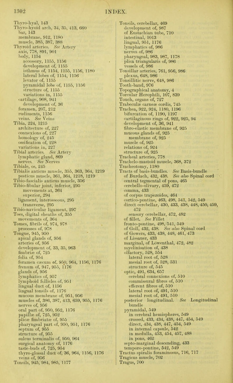Thyio-hyal, 143 Thyro-hyoid arcli, 34, 36, 413, 660 liar, 143 membrane, 912, 1180 muscle, 385, 387, 388 Thvroid arteries. See Artery axis, 778, 891, 901 l)ody, 1154 accessory, 1155, 1156 develojjment of, 1155 isthmus of, 1154, 1155, 1156, 1180 lateral lobes of, 1154, 1156 levator of, 1155 pyramidal lobe of, 1155, 1156 structure of, 1155 variations in, 1155 ^■artilage, 908, 941 development of, 36 foramen, 207, 212 rudiments, 1156 veins. See Veins Tibia, 224, 1215 arcliitecture of, 227 connexions of, 227 liomology of, 245 ossification of, 228 variations in, 227 Tibial arteries. See Artery lymphatic gland, 869 nerves. See Nerves Tibiale, os, 245 Tibialis anticus muscle, 355, 363, 364, 1219 posticus muscle, 361, 364, 1218, 1219 Tibio-fascialis anticus muscle, 356 Tibio-fibular joint, inferior, 295 movements at, 364 superior, 294 ligament, interosseous, 295 transverse, 295 Tibio-navicular ligament, 297 Toes, digital sheaths of, 355 movements of, 364 Tomes, fibrils of, 974, 978 processes of, 978 Tongue, 945, 950 apical glands of, 956 arteries of, 956 development of, 33, 35, 963 fimbriiB of, 725 folia of, 954 foramen c;ecuni of, 950, 964, 1156, 1176 frenum of, 947, 955, 1176 glands of, 956 lymphatics of, 957 lymphoid follicles of, 951 lingual duct of, 1156 lingual tonsils of, 1176 mucous membrane of, 951, 956 muscles of, 386, 387, 413, 659, 955, 1176 nerves of, 956 oral part of, 950, 952, 1176 papillae of, 725, 952 plicfe fimbriatte of, 955 pharyngeal part of, 950, 951, 1176 se])tum of, 955 stiucture of, 955 sulcus terminalis of, 950, 964 surgical anatomy of, 1176 taste-buds of, 725, 954 thyro-glossal duct of, 36, 964, 1156, 1176 veins of, 956 Tonsils, 945, 984, 985, 1177 Tonsils, cerebellar, 469 developjuent of, 987 of Eustachian tube, 710 intestinal, 1013 lingual, 951, 1176 lymj^hatics of, 986 nerves of, 986 pharyngeal, 983, 987, 1178 plica triangularis of, 986 vessels of, 986 Tonsillar arteries, 761, 956, 986 plexus, 648, 986 Tonsillitic nerve, 648, 986 Tooth-band, 976 Topographical anatomy, 4 Torcular Herophili, 107, 839 Touch, organs of, 727 Trabeculaj carneai cordis, 745 Trachea, 922, 924, 1180, 1196 bifurcation of, 1190, 1197 cartilaginous rings of, 922, 925, 94 development of, 36, 941 fibro-elastic membrane of, 925 mucous glands of, 925 membrane of, 925 muscle of, 925 relations of, 924 structure of, 925 Tracheal arteries, 778 Trachelo-mastoid muscle, 368, 372 Tracheotomy, 1180 Tracts of basis-bundles. See Basis-bundle of Burdach, 432, 438. See also Spinal coi'd central tegmental of pons, 465 cerebello-olivary, 459, 472 comma, 433 of corjius trapezoides, 464 cortico-pontine, 463, 498, 541, 542, 549 direct cerebellar, 430, 433, 438, 448, 450, 459, 472 sensory cerebellar, 472, 482 of fillet. See Fillet fronto-pontine, 498, 541, 549 of Goll, 432, 438. See also Spinal cord of Govvers, 433, 438, 448, 461, 473 of Lissauer, 433 marginal, of Lowenthal, 472, 482 myelinisation of, 438 olfactory, 528, 554 lateral root of, 528 mesial root of, 528, 531 structure of, 545 optic, 491, 634, 657 cerebral connexions of, 510 (•oramissural fibres of, 510 efferent fibres of, 510 lateral root of, 491, 510 mesial root of, 491, 510 posterior longitudinal. See Longitudinal bundle pyramidal, 549 in cerebral heniisph.eres, 549 crossed, 433, 434, 438, 447, 454, 549 direct, 434, 438, 447, 454, 549 in internal capsule, 542 in medulla, 453, 454, 457, 488 in pons, 462 septo-marginal descending, 433 temporo-pontine, 542, 549 Tractus spiralis foraminosus, 716, 717 Tragicus muscle, 702 Tragus, 700