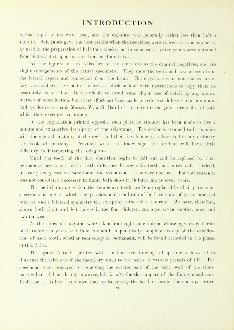 special rapid plates were used, and the exposure was generally rather less than half a iiiimite. Soft tubes gave the best results when the negatives were viewed as transparencies, or used in the preparation of half-tone blocks, l)ut in some cases better prints were olitained from plates acted upon by rays from medium tubes. All the figures in this Atlas are of the same size as the original negatives, and are slight enlargements of the actual specimens. They show the teeth and jaws as seen from the lateral aspect and somewhat from the front. The negatives were not touched up in any way, and were given to the process-block makers with instructions to copy thom as accurately as possible. It is difficult to avoid some slight loss of detail by anv kiiuun method of reproduction, but every effort has been made to reduce such losses to a minimum, and we desire to thank Messrs. \V. & G. Baird of this city for the great care and skill with which they executed our orders. In the explanation printed opposite each plate no attempt has been made to give a minute and exhaustive description of the skiagrams. The reader is assumed to be familiar with the general anatomy of the teeth and their development as described in an\- ordinary text-book of anatomv. Provided with this knowledge, the student will liavc little difficulty in interpreting the skiagrams. Until the teeth of the first dentition begin to fall out and be replaced by their permanent successors, there is little difference between the teeth on the two sides; indeed, in nearly every case we have found the resemblance to be very marked. For this reason it was not consiclered necessary to figure both sides in children under seven years. The period during which the temporary teeth are being replaced by their permanent successors is one in which the position and condition of both sets are of great practical interest, and a bilateral symmetry the exception rather than the rule. We have, therefore, shown both right and left halves in the four children, one aged seven, another nine, and two ten years. As the series of skiagrams were taken from eighteen children, whose ages ranged from birth to sixteen years, and from one adult, a practically complete history of the calcifica- tion of each tooth, whether temporary or permanent, will be found recorded in ilie plates of this Atlas. The figures A to E, printed with the text, are drawings of specimens dissected to illustrate the relations of the maxillary sinus to the teeth at various periods of life. The specimens were prepared by removing the greater part of the bony wall of the sinus, narrow bars of bone being, however, left in situ for the su]iport of the lining membrane. Professor G. Killiaii has shown that by hardening the head in forniol the muc()-])eriosteal