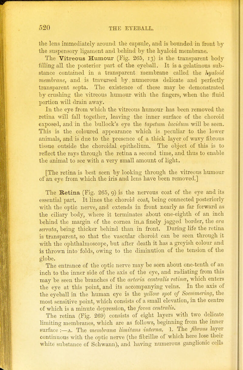the lens immediately around the capsule, and is bounded in front by the suspensory ligament and behind by the hyaloid membrane. The Vitreous Humour (Fig. 265, 13) is the transparent body filling all the posterior part of the eyeball. It is a gelatinous sub- stance contained in a transparent membrane called the hyaloid membrane, and is traversed by, numerous delicate and perfectly transparent septa. The existence of these may be demonstrated by crushing the vitreous humour with the fingers, when the fluid portion will drain away. In the eye from which the vitreous humour has been removed the retina will fall together, leaving the inner surface of the choroid exposed, and in the bullock's eye the tapetum lucidum will be seen. This is the coloured appearance which is peculiar to the lower animals, and is due to the presence of a thick layer of wavy fibrous tissue outside the choroidal epithelium. The object of this is to reflect the rays through the retina a second time, and thus to enable the animal to see with a very small amount of light. [The retina is best seen by looking through the vitreous humour of an eye from which the iris and lens have been removed.] The Retina (Fig. 265, 9) is the nervous coat of the eye and its essential part. It lines the choroid coat, being connected posteriorly with the optic nerve, and extends in front nearly as far forward as the ciliary body, where it terminates about one-eighth of an inch behind the margin of the cornea in.a finely jagged border, the ora serrata, being thicker behind than in front. During life the retina is transparent, so that the vascular choroid can be seen through it with the ophthalmoscope, but after death it has a greyish colour and is thrown into folds, owing to the diminution of the tension of the globe. The entrance of the optic nerve may be seen about one-tenth of an inch to the inner side of the axis of the eye, and radiating from this may be seen the branches of the arteria centralis retina;, which enters the eye at this point, and its accompanying veins. In the axis of the eyeball in the human eye is the yellow spot of Soemmering, the most sensitive point, which consists of a small elevation, in the centre of which is a minute depression, the fovea centralis. The retina (Fig. 269) consists of eight layers with two delicate limiting membranes, which are as follows, beginning from the inner surface :—a. The membrana limitans interna. 1. The fibrous layer continuous with the optic nerve (the fibrillte of which here lose their white substance of Schwann), and having numerous ganglionic cells