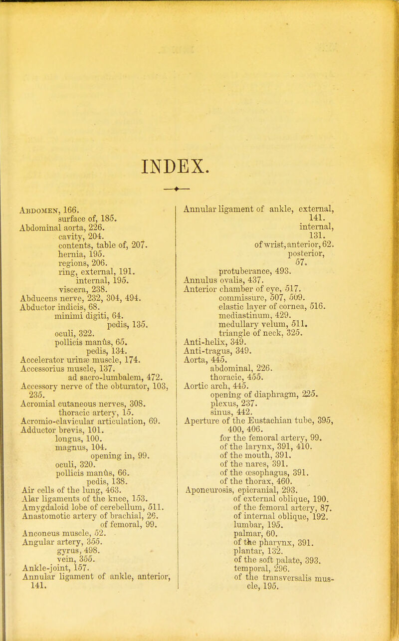 INDEX Abdomen, 166. surface of, 185. Abdominal aorta, 226. cavity, 204. contents, table of, 207. hernia, 195. regions, 206. ring, external, 191. internal, 195. viscera, 238. Abducens nerve, 232, 304, 494. Abductor indicis, 68. minimi digiti, 64. pedis, 135. oculi, 322. pollicis manus, 65. pedis, 134. Accelerator urinse muscle, 174. Accessorius muscle, 137. ad sacro-lumbalem, 472. Accessory nerve of the obturator, 103, 235. Acromial cutaneous nerves, 308. thoracic artery, 15. Acromio-clavicular articulation, 69. Adductor brevis, 101. longus, 100. magnus, 104. opening in, 99. oculi, 320. pollicis manus, 66. pedis, 138. Air cells of the lung, 463. Alar ligaments of the knee, 153. Amygdaloid lobe of cerebellum, 511. Anastomotic artery of brachial, 26. of femoral, 99. Anconeus muscle, 52. Angular artery, 355. gyrus, 498. vein, 355. Ankle-joint, 157. Annular ligament of ankle, anterior, 141. Annular ligament of ankle, external, 141. internal, 131. of wrist, anterior, 62. posterior, 57. protuberance, 493. Annulus ovalis, 437. Anterior chamber of eye, 517. commissure, 507, 509. elastic layer of cornea, 516. mediastinum, 429. medullary velum, 511. triangle of neck. 325. Anti-helix, 349. Anti-tragus, 349. Aorta, 445. abdominal, 226. thoracic, 455. Aortic arch, 445. opening of diaphragm, 225. plexus, 237. sinus, 442. Aperture of the Eustachian tube, 395, 400, 406. for the femoral artery, 99. of the larynx, 391, 410. of the mouth, 391. of the nares, 391. of the oesophagus, 391. of the thorax, 460. Aponeurosis, epicranial, 293. of external oblique, 190. of the femoral artery, 87. of internal oblique, 192. lumbar, 195. palmar, 60. of the pharynx, 391. plantar, 132. of the soft palate, 393. temporal, 296. of the transversalis mus- cle, 195.