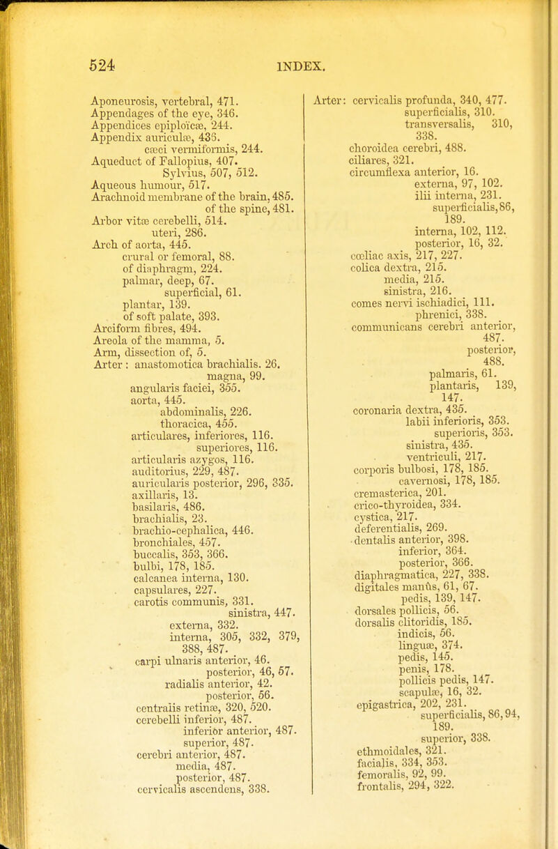 Aponeurosis, vertebral, 471. Appendages of the eye, 346. Appendices epiplo'ica?, 244. Appendix auricula;, 435. ca;ci veriniformis, 244. Aqueduct of Fallopius, 407. Sylvius, 507, 512. Aqueous humour, 517. Arachnoid membrane of the brain, 485. of the spine, 481. Arbor vitas cerebelli, 514. uteri, 286. Arch of aorta, 445. crural or femoral, 88. of diaphragm, 224. palmar, deep, 67. superficial, 61. plantar, 139. of soft palate, 393. Arciform fibres, 494. Areola of the mamma, 5. Arm, dissection of, 5. Arter : anastomotica brachialis. 26. magna, 99. angularis faciei, 355. aorta, 445. abdominalis, 226. thoracica, 455. articulares, inferiores, 116. superiores, 116. articularis azygos, 116. auditorius, 229, 487. auricularis posterior, 296, 335. axillaris, 13. basilaris, 486. brachialis, 23. brachio-cephalica, 446. bronchiales, 457. buccalis, 353, 366. bulbi, 178, 185. calcanea interna, 130. capsulares, 227. carotis communis, 331. sinistra, 447. externa, 332. interna, 305, 332, 379, 388, 487. carpi ulnaris anterior, 46. posterior, 46, 57. radialis anterior, 42. posterior, 56. centralis retinae, 320, 520. cerebelli inferior, 487. inferior anterior, 487. superior, 487. cerebri anterior, 487. media, 487. posterior, 487. ccrvicahs ascendcus, 338. Arter: cervicalis profunda, 340, 477. superficialis, 310. transversalis, 310, 338. choroidea cerebri, 488. ciliares, 321. circumilexa anterior, 16. externa, 97, 102. ilii interna, 231. superficialis, 86, 189. interna, 102, 112. posterior, 16, 32. ccoliac axis, 217, 227. colica dextra, 215. media, 215. sinistra, 216. comes nervi ischiadici, 111. phrenici, 338. communicans cerebri anterior, 487. posterior, 488. palmaris, 61. plantaris, 139, 147. coronaria dextra, 435. labii inferioris, 353. superioris, 353. sinistra, 435. ventriculi, 217. corporis bulbosi, 178, 185. cavernosi, 178, 185. cremasterica, 201. crico-thyroidea, 334. cystica, 217. deferentialis, 269. • dentalis anterior, 398. inferior, 364. posterior, 366. diaphragmatica, 227, 338. digitales manfts, 61, 67. pedis, 139, 147. dorsales pollicis, 56. dorsalis clitoridis, 185. indicis, 56. linguae, 374. pedis, 145. penis, 178. _ pollicis pedis, 147. scapula?, 16, 32. epigastrica, 202, 231. superficialis, 86,94, 189. superior, 338. ethmoidal es, 321. facialis, 334, 353. femoralis, 92, 99. frontalis, 294, 322.