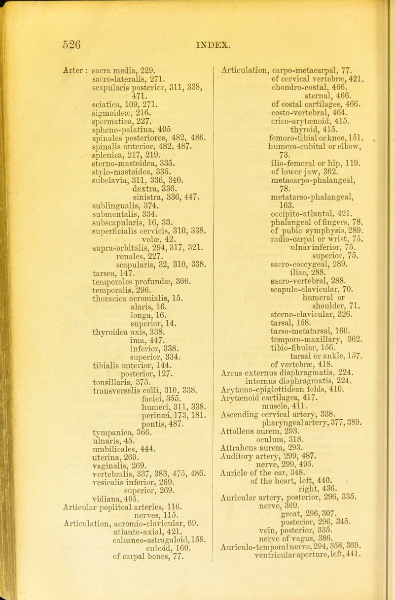 Arter : sacra media, 229. sacro-lateralis, 271. scapularis posterior, 311, 338, 471. sciatica, 109, 271. siginoidea), 2l6. spermatica, 227. spheno-palatina, 405 spinales posteriores, 482, 486. spinalis anterior, 482, 487. splenica, 217, 219. sterno-inastoidea, 335. stylo-mastoidea, 335. siibclavia, 311, 336, 340. dextra, 336. sinistra, 336, 447. sublingualis, 374. submentalis, 334. subscapularis, 16, 33. superficialis cervieis, 310, 338. vohe, 42. supra-orbitalis, 294, 317, 321. renales, 227. scapularis, 32, 310, 338. tarsea, 147. teinporales profunda), 366. temporalis, 296. tboracica acromialis, 15. alaris, 16. longa, 16. superior, 14. thyroidea axis, 338. ima, 447. inferior, 338. superior, 334. tibialis anterior, 144. posterior, 127. tonsillaris, 375. transversalis colli, 310, 338. faciei, 355. humeri, 311, 338. perinan, 173,181. pontis, 487. tympanica, 366. ulnaris, 45. umbilicales, 444. uterina, 269. vaginalis, 269. vertebralis, 337, 383, 475, 486. vesicalis inferior, 269. superior, 269. vidiana, 405. Articular popliteal arteries, 116. nerves, 115. Articulation, acromio-clavicular, 69. atlanto-axial, 421. oakaneo-astragaloid, 15S. cuboid, 160. of carpal bones, 77. Articulation, carpo-metacarpal, 77. of cervical vertebra), 421. chondro-costal, 466. sternal, 466. of costal cartilages, 466. costo-vertebral, 464. crico-arytamoid, 415. thyroid, 415. femoro-tibial or knee, 151. humero-cubital or elbow, 73. ilio-femoral or hip, 119. of lower jaw, 362. metacarpophalangeal, 78. metata rso -phalangeal, 163. occipito-atlantal, 421. phalangeal of fingers, 78. of pubic symphysis, 289. radio-carpal or wrist, 75. ulnar inferior, 75. superior, 75. sacro-coccygeal, 289. iliac, 288. sacro-vertebral, 288. scapuloclavicular, 70. humeral or shoulder, 71. stemo-clavicular, 326. tarsal, 158. tarso-metatarsal, 160. temporo-maxillary, 362. tibio-fibular, 156. tarsal or ankle, 157. of vertebrae, 418. Arcus extemus diaphragmatis, 224. intemus diaphragmatis, 224. Arytamo-epiglottidean folds, 410. Arytamoid cartilages, 417. muscle, 411. Ascending cervical artery, 338. pharyngeal artery, 377,389. Attollens aurem, 293. oculum, 318. Attrahens aurem, 293. Auditory artery, 299, 487. nerve, 299, 495. Auricle of the ear, 348. of the heart, left, 440. right, 436. Auricular artery, posterior, 296, 335. nerve, 369. great, 296,307. posterior, 296, 345. vein, posterior, 335. nerve of vagus, 386. Auriculo-temporal nerve, 294,358,369. ventricular aperture, left, 441.