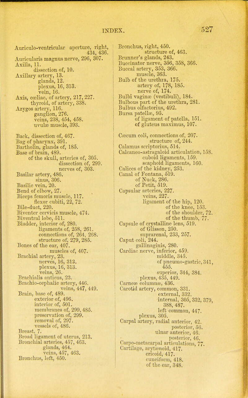 Auriculo-ventricular aperture, right, 434, 436. Auricularis magnus nerve, 296, 307. Axilla, 11. dissection of, 10. Axillary artery, 13. glands, 12. plexus, 16, 313. vein, 16. Axis, cceliac, of artery, 217, 227. thyroid, of artery, 338. Azygos artery, 116. ganglion, 276. veins, 238, 454, 458. uvula? muscle, 393. Back, dissection of, 467. Bag of pharynx, 391. Bartholin, glands of, 185. Base of brain, 489. of the skull, arteries of, 305. dissection of, 299. nerves of, 303. Basilar artery, 486. sinus, 306. Basilic vein, 20. Bend of elbow, 27. Biceps femoris muscle, 117. flexor cubiti, 22, 72. Bile-duct, 220. _ Biventer cervicis muscle, 474. Biventral lobe, 511. Bladder, interior of, 280. ligaments of, 258, 261. connections of, 264, 268. structure of, 279, 285. Bones of the ear, 407. muscles of, 407. Brachial artery, 23. nerves, 16, 313. plexus, 16, 313. veins, 26. Braehialis anticus, 23. Brachio-cephalic artery, 446. veins, 447, 449. Brain, base of, 489. exterior of, 496. interior of, 501. membranes of, 299, 485. preservation of, 299. removal of, 297. Aressels of, 486. Breast, 7. Broad ligament of uterus, 213. Bronchial arteries, 457, 463. glaiids, 464. veins, 457, 463. Bronchus, left, 450. Bronchus, right, 450. structure of, 463. Brunner's glands, 243. Buccinator nerve, 356, 358, 366. Buccal artery, 353, 366. muscle, 363. Bulb of the urethra, 175. artery of, 178, 185. nerve of, 174. Bulbi vagina) (vestibuli), 184. Bulbous part of the urethra, 281. Bulbus olfactorius, 492. Bursa patellae, 95. of ligament of patella, 151. of gluteus maximus, 107. Coacum coli, connections of, 207- structure of, 244. Calamus scriptorius, 514. Calcaneo-astragaloid articulation, 158. cuboid ligaments, 159. scaphoid ligaments, 160. Calices of the kidney, 253. Canal of Fontana, 519. of Nuck, 286. of Petit, 519. Capsular arteries, 227. veins, 227. ligament of the hip, 120. of the knee, 153. of the shoulder, 72. of tbe thumb, 77. Capsule of crystalline lens, 519. of Glisson, 250. suprarenal, 233, 257. Caput coli, 244. gallinaginis, 280. Cardiac nerve, inferior, 459. middle, 345. of pneumo-gastric, 341, 455. superior, 344, 384. plexus, 435, 449. Camese columnae, 436. Carotid artery, common, 331. external, 332. internal, 305, 332, 379, 388, 487. left common, 447. plexus, 305. Carpal artery, radial anterior, 42. posterior, 56. ulnar anterior, 46. posterior, 46. T arpo-metacarpal articulations, 77. Cartilage, arytenoid, 417. cricoid, 417. cuneiform, 418. of the ear, 348.