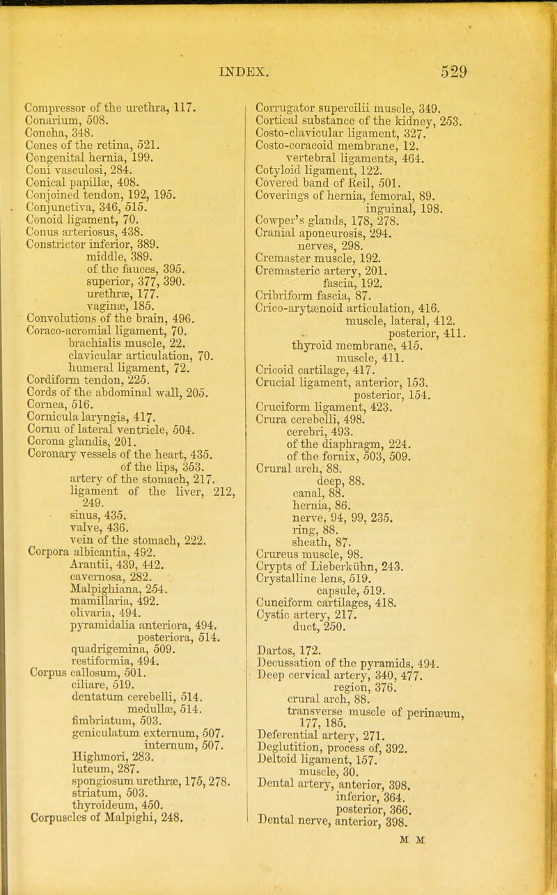 Compressor of the urethra, 117. Conarium, 508. Concha, 348. Cones of the retina, 521. Congenital hernia, 199. Coni vasculosi, 284. Conical papillae, 408. Conjoined tendon, 192, 195. Conjunctiva, 346, 515. Conoid ligament, 70. Conus arteriosus, 438. Constrictor inferior, 389. middle, 389. of. the fauces, 395. superior, 377, 390. urethra?, 177. vaginas, 185. Convolutions of the brain, 496. Coraco-acromial ligament, 70. brachialis muscle, 22. clavicular articulation, 70. humeral ligament, 72. Cordiform tendon, 225. Cords of the abdominal wall, 205. Cornea, 516. Cornicula laryngis, 417. Comu of lateral ventricle, 504. Corona glandis, 201. Coronary vessels of the heart, 435. of the lips, 353. artery of the stomach, 217. ligament of the liver, 212, _ 249. sinus, 435. valve, 436. vein of the stomach, 222. Corpora albicantia, 492. Arantii, 439, 442. cavernosa, 282. Malpighiana, 254. mamillaria, 492. olivaria, 494. pyramidalia anteriora, 494. posteriora, 514. quadrigemina, 509. restiformia, 494. Corpus callosum, 501. ciliare, 519. dentatum cei-ebelli, 514. medulla:, 514. fimbriatum, 503. geniculatum externum, 507. internum, 507. Highmori, 283. luteum, 287. spongiosum urethrae, 175,278. striatum, 503. thyroideum, 450. Corpuscles of Malpighi, 248. Corrugator supercilii muscle, 349. Cortical substance of the kidney, 253. Costo-clavicular ligament, 327. Costo-coracoid membrane, 12. vertebral ligaments, 464. Cotyloid ligament, 122. Covered band of fieil, 501. Coverings of hernia, femoral, 89. inguinal, 198. Cowper's glands, 178, 278. Cranial aponeurosis, 294. nerves, 298. Cremaster muscle, 192. Cremasteric artery, 201. fascia, 192. Cribriform fascia, 87. Crico-arytaenoid articulation, 416. muscle, lateral, 412. posterior, 411. thyroid membrane, 415. muscle, 411. Cricoid cartilage, 417. Crucial ligament, anterior, 153. posterior, 154. Cruciform ligament, 423. Crura cerebelli, 498. cerebri, 493. of the diaphragm, 224. of the fornix, 503, 509. Crural arch, 88. deep, 88. canal, 88. hernia, 86. nerve, 94, 99, 235. ring, 88. sheath, 87. Crureus muscle, 98. Crypts of Lieberkuhn, 243. Crystalline lens, 519. capsule, 519. Cuneiform cartilages, 418. Cystic artery, 217. duct, 250. Dartos, 172. Decussation of the pyramids, 494. Deep cervical artery, 340, 477. region, 376. crural arch, 88. transverse muscle of perinamm, 177, 185. Deferential artery, 271. Deglutition, process of, 392. Deltoid ligament, 157. muscle, 30. Dental artery, anterior, 398. inferior, 364. posterior, 366. Dental nerve, anterior, 398. M M