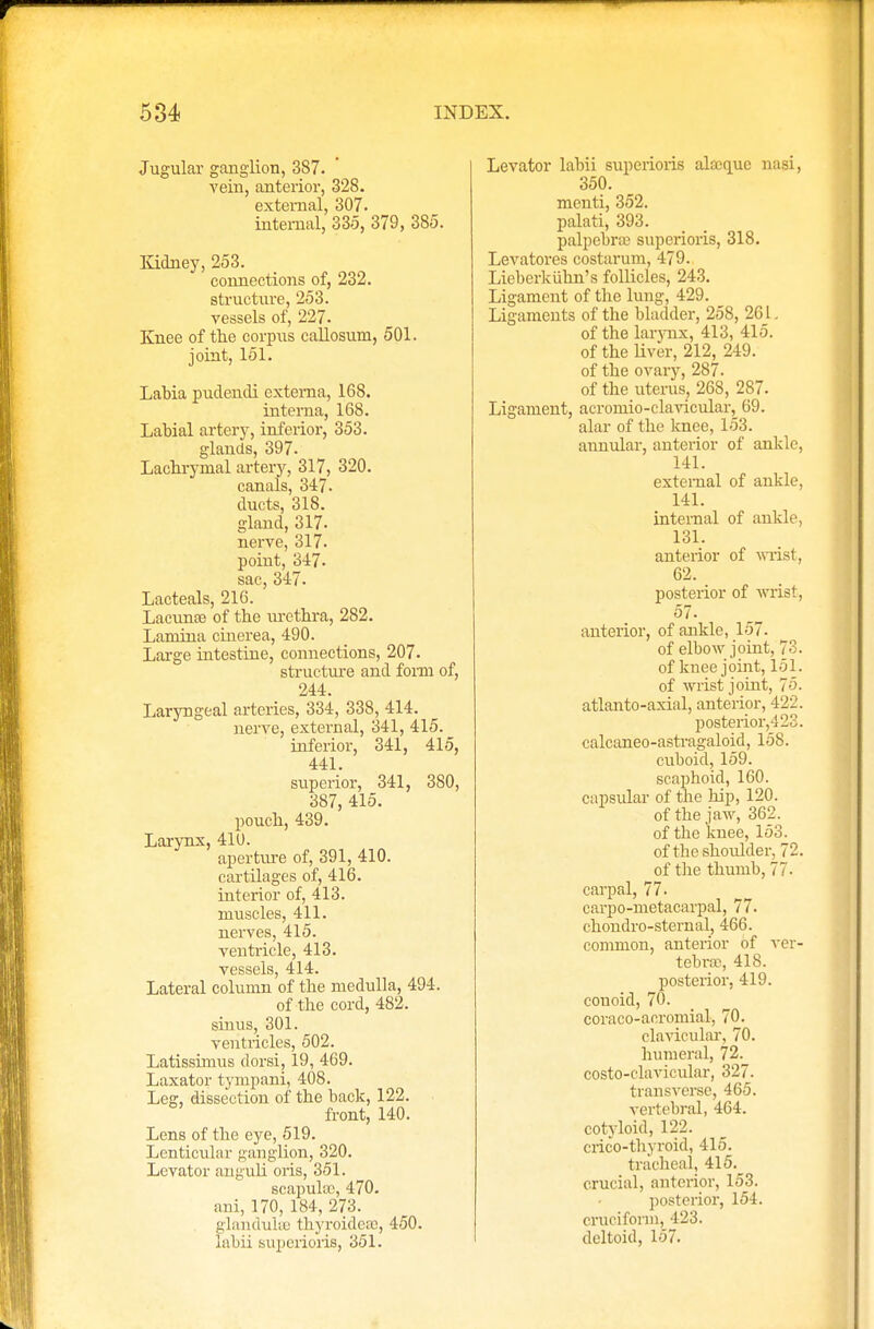 Jugular ganglion, 387. vein, anterior, 328. external, 307. internal, 335, 379, 385. Kidney, 253. connections of, 232. structure, 253. vessels of, 227. Knee of the corpus callosum, 501. joint, 151. Labia pudendi externa, 168. interna, 168. Labial artery, inferior, 353. glands, 397. Lachrymal artery, 317, 320. canals, 347. ducts, 318. gland, 317. nerve, 317. point, 347. sac, 347. Lacteals, 216. Lacunas of the urethra, 282. Lamina cinerea, 490. Large intestine, connections, 207. structure and form of, 244. Laryngeal arteries, 334, 338, 414. nerve, external, 341, 415. inferior, 341, 415, 441. superior, 341, 380, 387, 415. pouch, 439. Larynx, 410. aperture of, 391, 410. cartilages of, 416. interior of, 413. muscles, 411. nerves, 415. ventricle, 413. vessels, 414. Lateral column of the medulla, 494. of the cord, 482. sinus, 301. ventricles, 502. Latissimus dorsi, 19, 469. Laxator tympani, 408. Leg, dissection of the back, 122. front, 140. Lens of the eye, 519. Lenticular ganglion, 320. Levator anguli oris, 351. scapula), 470. ani, 170, 184, 273. glanduke thyroidesB, 450. Iabii superioris, 351. Levator labii superioris alajque nasi, 350. mcnti, 352. palati, 393. palpebral superioris, 318. Levatores costarum, 479. Lieberkiihn's follicles, 243. Ligament of the lung, 429. Ligaments of the bladder, 258, 261. of the larvnx, 413, 415. of the liver, 212, 249. of the ovary, 287. of the uterus, 268, 287. Ligament, acromio-clavicular, 69. alar of the knee, 153. annular, anterior of ankle, 141. external of ankle, 141. internal of ankle, 131. anterior of wist, 62. posterior of wrist, 57. anterior, of ankle, 157. of elbow joint, 73. of knee joint, 151. of wrist joint, 75. atlanto-axial, anterior, 422. posterior,423. calcaneo-astragaloid, 158. cuboid, 159. scaphoid, 160. capsular of the hip, 120. of the jaw, 362. of the knee, 153. of the shoulder, 72. of the thumb, 77. carpal, 77. carp0-metacarpal, 77. chondro-sternal, 466. common, anterior of ver- tebra?, 418. posterior, 419. conoid, 70. coraco-acromial, 70. clavicular, 70. humeral, 72. costo-clavicular, 327. transverse, 465. vertebral, 464. cotyloid, 122. crico-thyroid, 415. tracheal, 415.^ crucial, anterior, 153. posterior, 154. cruciform, 423. deltoid, 157.