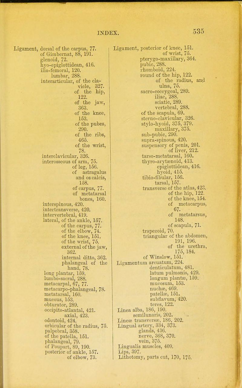 Ligament, dorsal of the carpus, 77. of Gimbemat, 88, 191. glenoid, 72. hyo-epiglottidean, 416. ilio-femoral, 120. lumbar, 288. interarticular, of the cla- vicle, 327. of the hip, 122. of the jaw, 363. of the knee, 153. of the pubes, 290. of the ribs, 465. of the wrist, 78. interclavicular, 326. interosseous of aim, 75. of leg, 156. of astragalus and os calcis, 158. of carpus, 77. of metatarsal bones, 160. interspinous, 420. intertransverse, 420. intervertebral, 419. lateral, of the ankle, 157. of the carpus, 77. of the elbow, 74. of the knee, 151. of the wrist, 75. external of the iaw, 362. internal ditto, 362. phalangeal of the hand, 78. long plantar, 159. lumbo-sacral, 288. metacarpal, 67, 77. metacarpophalangeal, 78. metatarsal, 160. mucous, 153. obturator, 289. occipito-atlantal, 421. axial, 423. odontoid, 424. orbicular of the radius, 75. palpebral, 358. of the patella, 151. phalangeal, 79. of Poupart, 89, 190. posterior of ankle, 157. of elbow, 73. Ligament, posterior of knee, 151. of wrist, 75. pterygo-maxillary, 364. pubic, 288. rhomboid, 224. round of the hip, 122. of the radius, and ulna, 75. sacro-coccygeal, 289. iliac, 288. sciatic, 289. vertebral, 288. of the scapula, 69. sterno-clavicular, 326. stylo-hyoid, 375, 379. maxillary, 375. sub-pubic, 290. supra-spinous, 420. suspensory of penis, 201. of liver, 212. tarso-metatarsal, 160. thyro-arytsenoid, 413. epiglottidean, 416. hyoid, 415. tibio-fibular, 156. tarsal, 157. transverse of the atlas, 423. of the hip, 122. of the knee, 154. of metacarpus, 67. of metatarsus, 148. of scapula, 71. trapezoid, 70. triangular of the abdomen, 191, 196. of the urethra, 175, 184. of Winslow, 151. Ligamentum areuatum, 224. denticulatum, 481. latum pulmonis, 429. longum plantse, 159. mucosum, 153. nuchas, 469. patella?, 151. subflavum, 420. teres, 122. Linea alba, 186, 190. semilunaris, 202. Lineaa transversa?, 186, 202. Lingual artery, 334, 373. glands, 436. nerve, 368, 370. vein, 375. Lingualis muscles, 409. Lips, 397. Lithotomy, parts cut, 170, 175.