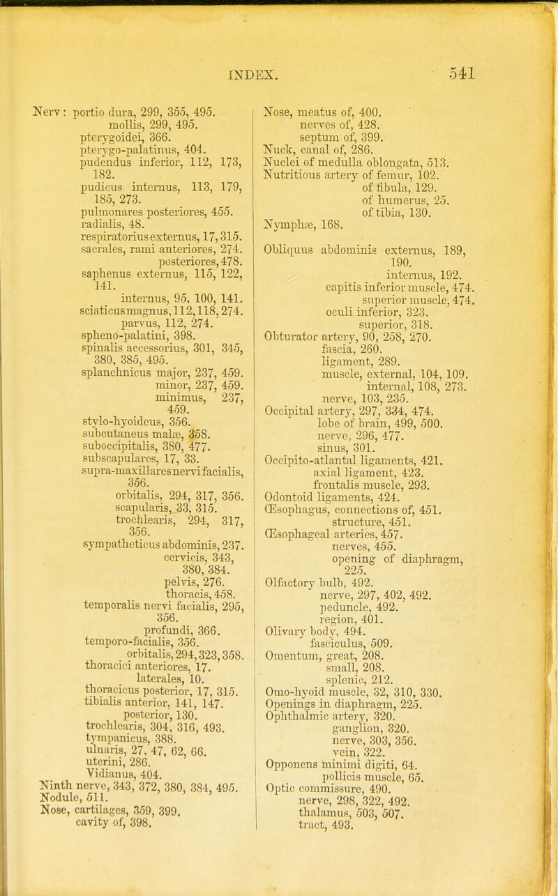New: portio dura, 299, 355, 495. mollis, 299, 495. pterygoidei, 366. pterygo-palatinus, 404. pudendus inferior, 112, 173, 182. pudicus interims, 113, 179, 185, 273. pulmonares posteriores, 455. radialis, 48. resphatorius externus, 17,315. saerales, rami anteriores, 274. posteriores, 478. saphenus externus, 115, 122, 141. internus, 95, 100, 141. sciatic us magnus ,112,118,274. parvus, 112, 274. spheno-palatini, 398. spinalis aecessorius, 301, 345, 380, 385, 495. splanchnicus major, 237, 459. minor, 237, 459. minimus, 237, 459. stylo-hyoideus, 356. subcutaneus mala?, 35S. suboccipitalis, 380, 477. subscapulares, 17, 33. supra-maxillaresnervifacialis, 356. orbitalis, 294, 317, 356. scapularis, 33, 315. trochlearis, 294, 317, 356. sympatheticus abdominis, 237. cervicis, 343, 380, 384. pelvis, 276. thoracis, 458. temporalis nervi facialis, 295, 356. profundi, 366. temporo-facialis, 356. orbitalis, 294,323,358. thoracici anteriores, 17. laterales, 10. thoracicus posterior, 17, 315. tibialis anterior, 141, 147. posterior, 130. trochlearis, 304, 316, 493. tympanicus, 388. ulnaris, 27, 47, 62, 66. uterini, 286. Vidianus, 404. Ninth nerve, 343, 372, 380, 384, 495. Nodule, 511. ' ' Nose, cartilages, 359, 399. cavity of, 398. Nose, meatus of, 400. nerves of, 428. septum of, 399. Nuck, canal of, 286. Nuclei of medulla oblongata, 513. Nutritious artery of femur, 102. of fibula, 129. of humerus, 25. of tibia, 130. Nympha?, 168. Obliquus abdominis externus, 189, 190. internus, 192. capitis inferior muscle, 474. superior muscle, 474. oculi inferior, 323. superior, 318. Obturator artery, 90, 258, 270. fascia, 260. ligament, 289. muscle, external, 104, 109. internal, 108, 273. nerve, 103, 235. Occipital artery, 297, 334, 474. lobe of brain, 499, 500. nerve, 296, 477. sinus, 301. Oecipito-atlantal ligaments, 421. axial ligament, 423. frontalis muscle, 293. Odontoid ligaments, 424. Oesophagus, connections of, 451. structure, 451. Oesophageal arteries, 457. nerves, 455. opening of diapbragm, 225. Olfactory bulb, 492. nerve, 297, 402, 492. peduncle, 492. region, 401. Olivary body, 494. fasciculus, 509. Omentum, great, 208. sm.aU, 208. splenic, 212. Omo-hyoid muscle, 32, 310, 330. Openings in diaphragm, 225. Ophthalmic artery, 320. ganglion, 320. nerve, 303, 356. vein, 322. Opponens minimi digiti, 64. pollicis muscle, 65. Optic commissure, 490. nerve, 298, 322, 492. thalamus, 503, 507. tract, 493.