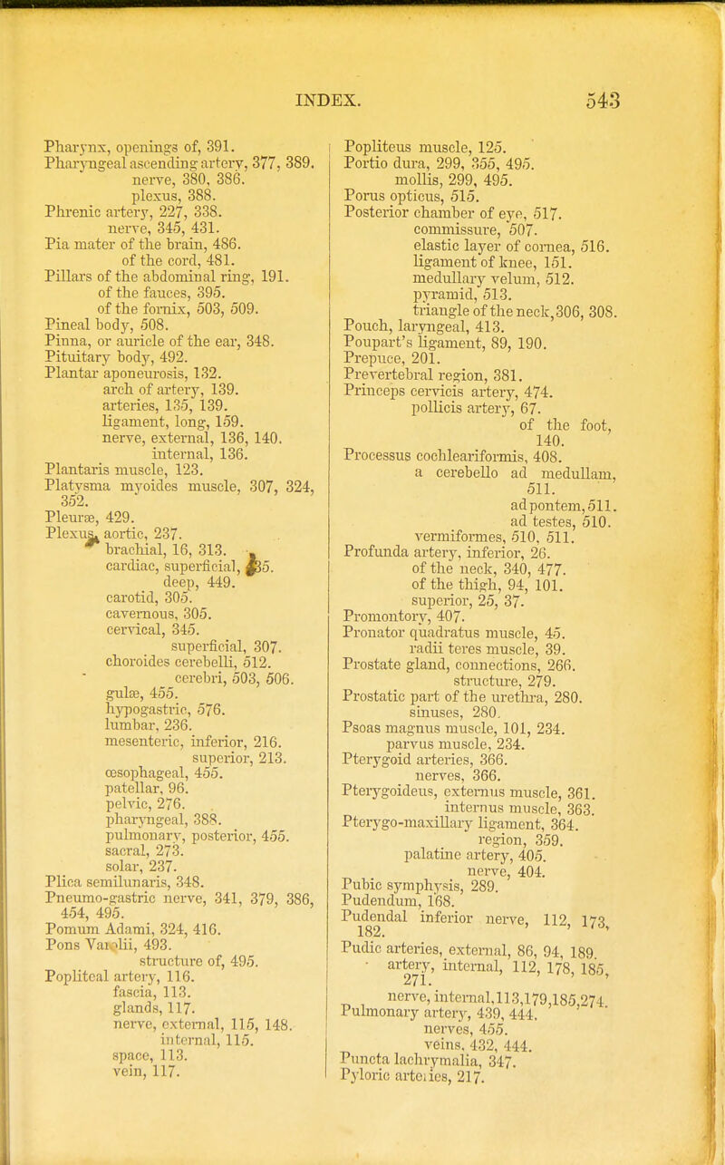 Pharynx, openings of, 391. Pharyngeal ascending arterv, 377. 389. nerve, 380, 386. plexus, 388. Phrenic artery, 227, 338. nerve, 345, 431. Pia mater of the brain, 486. of the cord, 481. Pillars of the abdominal ring, 191. of the fauces, 395. of the fornix, 503, 509. Pineal body, 508. Pinna, or auricle of the ear, 348. Pituitary body, 492. Plantar aponeurosis, 132. arch of artery, 139. arteries, 135, 139. ligament, long, 159. nerve, external, 136, 140. internal, 136. Plantaris muscle, 123. Platvsma myoides muscle, 307, 324, 352. Pleura;, 429. Plexus^ aortic, 237. brachial, 16, 313. - cardiac, superficial, £35. deep, 449. carotid, 305. cavernous, 305. cervical, 345. superficial, 307. choroides cerebelli, 512. cerebri, 503, 506. guise, 455. hypogastric, 576. lumbar, 236. mesenteric, inferior, 216. superior, 213. oesophageal, 455. patellar, 96. pelvic, 276. pharyngeal, 388. pulmonary, posterior, 455. sacral, 273. solar, 237. Plica semilunaris, 348. Pneumo-gastric nerve, 341, 379, 386, 454, 495. Pomum Adami, 324, 416. Pons Vaiolii, 493. structure of, 495. Popliteal artery, 116. fascia, 113. glands, 117. nerve, external, 115, 148. internal, 115. space, 113. vein, 117. Popliteus muscle, 125. Portio dura, 299, 355, 495. mollis, 299, 495. Porus opticus, 515. Posterior chamber of eye, 517. commissure, 507. elastic layer of cornea, 516. ligament of knee, 151. medullary velum, 512. pyramid, 513. triangle of theneck,306, 308. Pouch, laryngeal, 413. Poupart's ligament, 89, 190. Prepuce, 201. Prevertebral region, 381. Princeps cervicis artery, 474. pollicis artery, 67. of the foot, 140. Processus cochleariformis, 408. a cerebello ad medullam, 511. adpontem,511. ad testes, 510. vermiformes, 510, 511. Profunda artery, inferior, 26. of the neck, 340, 477. of the thu?h, 94, 101. superior, 25, 37- Promontory, 407. Pronator quadratus muscle, 45. radii teres muscle, 39. Prostate gland, connections, 266. structure, 279. Prostatic part of the urethra, 280. sinuses, 280. Psoas magnus muscle, 101, 234. parvus muscle, 234. Pterygoid arteries, 366. nerves, 366. Pterygoideus, extemus muscle, 361. internus muscle, 363. Pterygo-maxillary ligament, 364. region, 359. palatine artery, 405. nerve, 404. Pubic symphysis, 289. Pudendum, 168. Pudendal inferior nerve, 112, 173> Pudic arteries, external, 86, 94, 189 • artery, internal, 112, 178, 185 271. nerve, internal,113,179,185,274 Pulmonary artery, 439, 444, nerves, 455. veins, 432, 444. Puncta lachrymalia, 347. Pyloric artciies, 217.